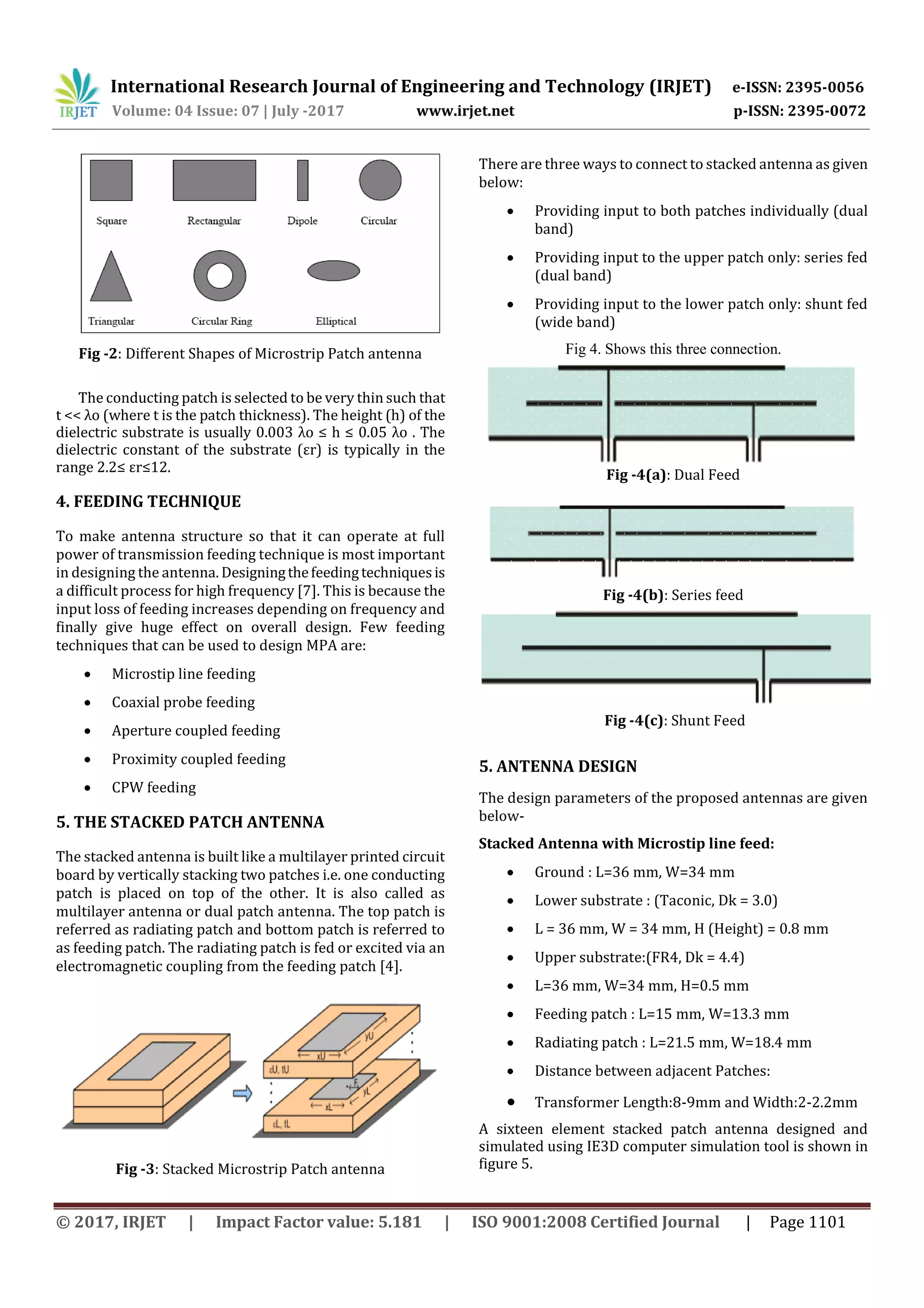 International Research Journal of Engineering and Technology (IRJET) e-ISSN: 2395-0056
Volume: 04 Issue: 07 | July -2017 www.irjet.net p-ISSN: 2395-0072
© 2017, IRJET | Impact Factor value: 5.181 | ISO 9001:2008 Certified Journal | Page 1101
Fig -2: Different Shapes of Microstrip Patch antenna
The conducting patch is selected to be very thin such that
t << λo (where t is the patch thickness). The height (h) of the
dielectric substrate is usually 0.003 λo ≤ h ≤ 0.05 λo . The
dielectric constant of the substrate (εr) is typically in the
range 2.2≤ εr≤12.
4. FEEDING TECHNIQUE
To make antenna structure so that it can operate at full
power of transmission feeding technique is most important
in designing the antenna. Designingthefeedingtechniquesis
a difficult process for high frequency [7]. This is because the
input loss of feeding increases depending on frequency and
finally give huge effect on overall design. Few feeding
techniques that can be used to design MPA are:
 Microstip line feeding
 Coaxial probe feeding
 Aperture coupled feeding
 Proximity coupled feeding
 CPW feeding
5. THE STACKED PATCH ANTENNA
The stacked antenna is built like a multilayer printed circuit
board by vertically stacking two patches i.e. one conducting
patch is placed on top of the other. It is also called as
multilayer antenna or dual patch antenna. The top patch is
referred as radiating patch and bottom patch is referred to
as feeding patch. The radiating patch is fed or excited via an
electromagnetic coupling from the feeding patch [4].
Fig -3: Stacked Microstrip Patch antenna
There are three ways to connect to stacked antenna as given
below:
 Providing input to both patches individually (dual
band)
 Providing input to the upper patch only: series fed
(dual band)
 Providing input to the lower patch only: shunt fed
(wide band)
Fig 4. Shows this three connection.
Fig -4(a): Dual Feed
Fig -4(b): Series feed
Fig -4(c): Shunt Feed
5. ANTENNA DESIGN
The design parameters of the proposed antennas are given
below-
Stacked Antenna with Microstip line feed:
 Ground : L=36 mm, W=34 mm
 Lower substrate : (Taconic, Dk = 3.0)
 L = 36 mm, W = 34 mm, H (Height) = 0.8 mm
 Upper substrate:(FR4, Dk = 4.4)
 L=36 mm, W=34 mm, H=0.5 mm
 Feeding patch : L=15 mm, W=13.3 mm
 Radiating patch : L=21.5 mm, W=18.4 mm
 Distance between adjacent Patches:
 Transformer Length:8-9mm and Width:2-2.2mm
A sixteen element stacked patch antenna designed and
simulated using IE3D computer simulation tool is shown in
figure 5.
 