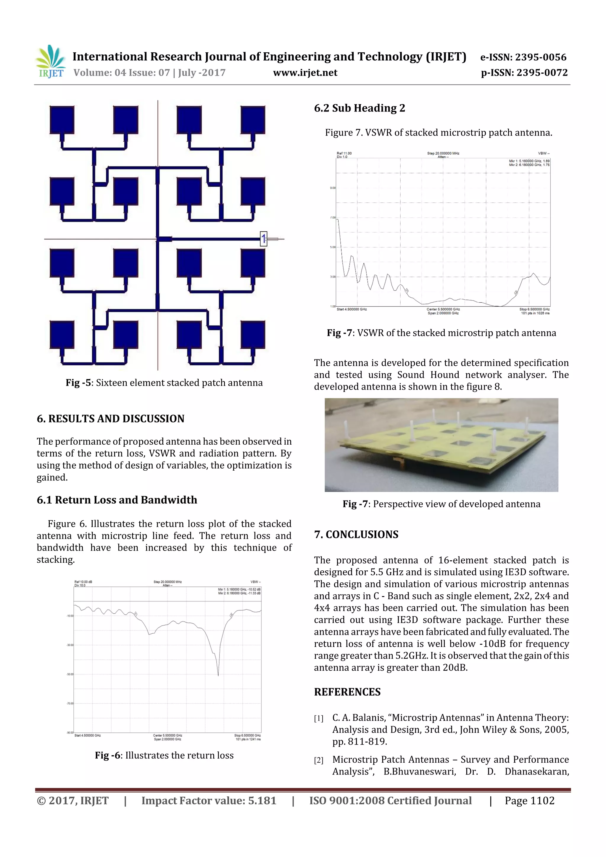 International Research Journal of Engineering and Technology (IRJET) e-ISSN: 2395-0056
Volume: 04 Issue: 07 | July -2017 www.irjet.net p-ISSN: 2395-0072
© 2017, IRJET | Impact Factor value: 5.181 | ISO 9001:2008 Certified Journal | Page 1102
Fig -5: Sixteen element stacked patch antenna
6. RESULTS AND DISCUSSION
The performance of proposed antenna has been observed in
terms of the return loss, VSWR and radiation pattern. By
using the method of design of variables, the optimization is
gained.
6.1 Return Loss and Bandwidth
Figure 6. Illustrates the return loss plot of the stacked
antenna with microstrip line feed. The return loss and
bandwidth have been increased by this technique of
stacking.
Fig -6: Illustrates the return loss
6.2 Sub Heading 2
Figure 7. VSWR of stacked microstrip patch antenna.
Fig -7: VSWR of the stacked microstrip patch antenna
The antenna is developed for the determined specification
and tested using Sound Hound network analyser. The
developed antenna is shown in the figure 8.
Fig -7: Perspective view of developed antenna
7. CONCLUSIONS
The proposed antenna of 16-element stacked patch is
designed for 5.5 GHz and is simulated using IE3D software.
The design and simulation of various microstrip antennas
and arrays in C - Band such as single element, 2x2, 2x4 and
4x4 arrays has been carried out. The simulation has been
carried out using IE3D software package. Further these
antenna arrays have been fabricatedandfullyevaluated. The
return loss of antenna is well below -10dB for frequency
range greater than 5.2GHz. It is observed that thegainofthis
antenna array is greater than 20dB.
REFERENCES
[1] C. A. Balanis, “Microstrip Antennas” in Antenna Theory:
Analysis and Design, 3rd ed., John Wiley & Sons, 2005,
pp. 811-819.
[2] Microstrip Patch Antennas – Survey and Performance
Analysis”, B.Bhuvaneswari, Dr. D. Dhanasekaran,
 