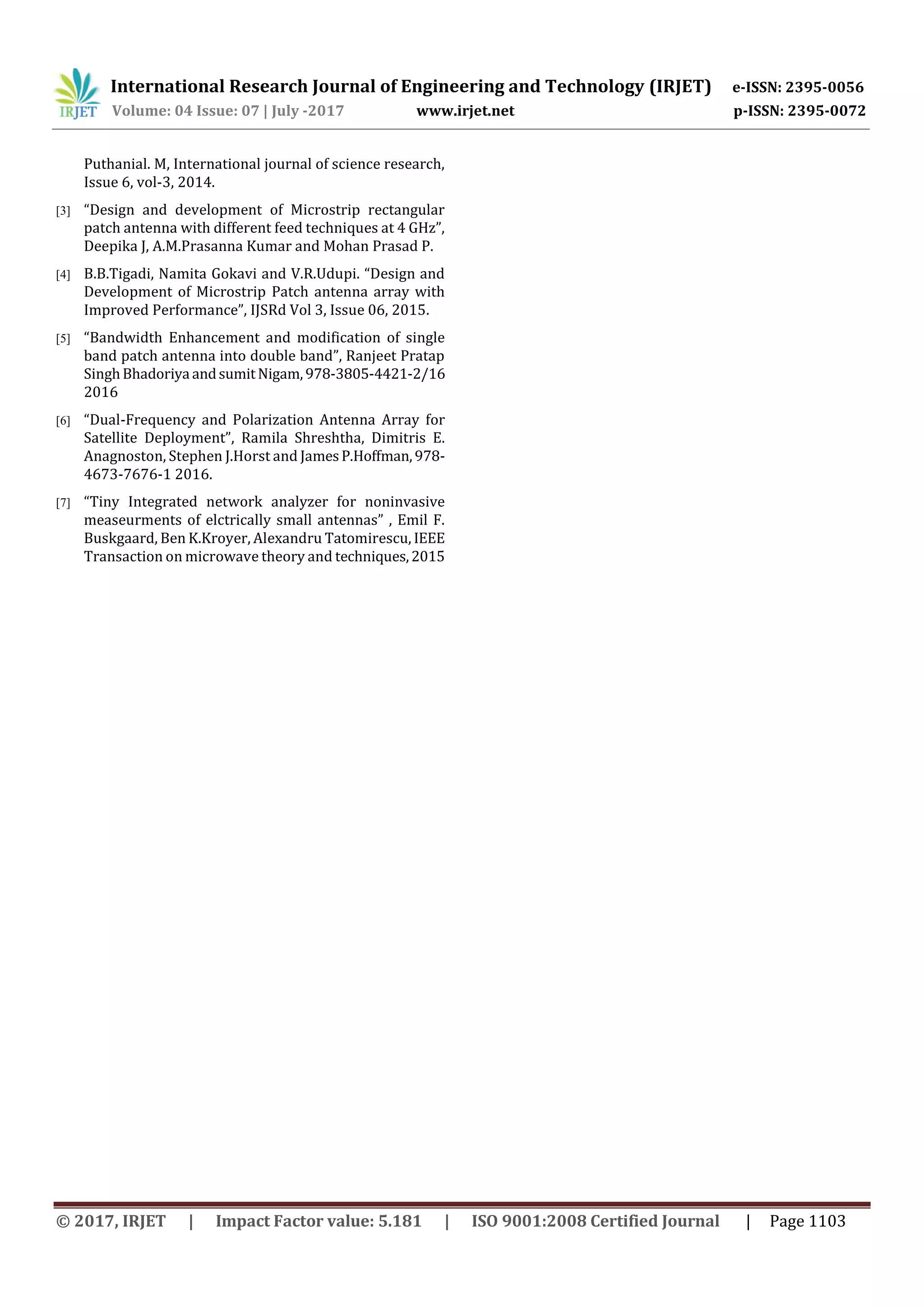 International Research Journal of Engineering and Technology (IRJET) e-ISSN: 2395-0056
Volume: 04 Issue: 07 | July -2017 www.irjet.net p-ISSN: 2395-0072
© 2017, IRJET | Impact Factor value: 5.181 | ISO 9001:2008 Certified Journal | Page 1103
Puthanial. M, International journal of science research,
Issue 6, vol-3, 2014.
[3] “Design and development of Microstrip rectangular
patch antenna with different feed techniques at 4 GHz”,
Deepika J, A.M.Prasanna Kumar and Mohan Prasad P.
[4] B.B.Tigadi, Namita Gokavi and V.R.Udupi. “Design and
Development of Microstrip Patch antenna array with
Improved Performance”, IJSRd Vol 3, Issue 06, 2015.
[5] “Bandwidth Enhancement and modification of single
band patch antenna into double band”, Ranjeet Pratap
SinghBhadoriya andsumitNigam,978-3805-4421-2/16
2016
[6] “Dual-Frequency and Polarization Antenna Array for
Satellite Deployment”, Ramila Shreshtha, Dimitris E.
Anagnoston, Stephen J.Horst and JamesP.Hoffman,978-
4673-7676-1 2016.
[7] “Tiny Integrated network analyzer for noninvasive
measeurments of elctrically small antennas” , Emil F.
Buskgaard, Ben K.Kroyer, Alexandru Tatomirescu, IEEE
Transaction on microwave theory and techniques,2015
 