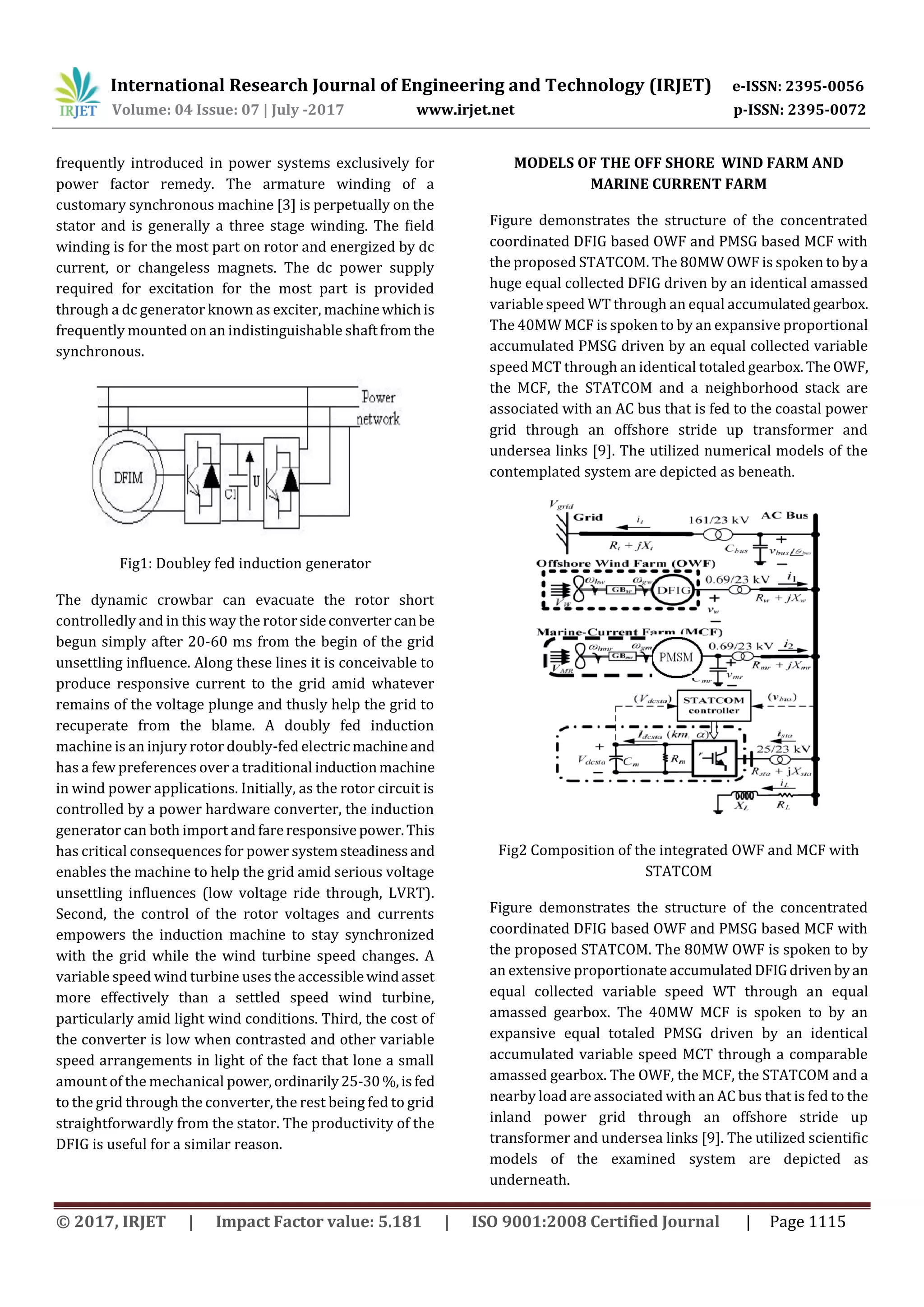 International Research Journal of Engineering and Technology (IRJET) e-ISSN: 2395-0056
Volume: 04 Issue: 07 | July -2017 www.irjet.net p-ISSN: 2395-0072
© 2017, IRJET | Impact Factor value: 5.181 | ISO 9001:2008 Certified Journal | Page 1115
frequently introduced in power systems exclusively for
power factor remedy. The armature winding of a
customary synchronous machine [3] is perpetually on the
stator and is generally a three stage winding. The field
winding is for the most part on rotor and energized by dc
current, or changeless magnets. The dc power supply
required for excitation for the most part is provided
through a dc generator known as exciter, machinewhichis
frequently mounted on an indistinguishable shaftfromthe
synchronous.
Fig1: Doubley fed induction generator
The dynamic crowbar can evacuate the rotor short
controlledly and in this way the rotorsideconvertercanbe
begun simply after 20-60 ms from the begin of the grid
unsettling influence. Along these lines it is conceivable to
produce responsive current to the grid amid whatever
remains of the voltage plunge and thusly help the grid to
recuperate from the blame. A doubly fed induction
machine is an injury rotor doubly-fed electric machineand
has a few preferences over a traditional inductionmachine
in wind power applications. Initially, as the rotor circuit is
controlled by a power hardware converter, the induction
generator can both import and fareresponsivepower.This
has critical consequences for power systemsteadinessand
enables the machine to help the grid amid serious voltage
unsettling influences (low voltage ride through, LVRT).
Second, the control of the rotor voltages and currents
empowers the induction machine to stay synchronized
with the grid while the wind turbine speed changes. A
variable speed wind turbine uses the accessiblewindasset
more effectively than a settled speed wind turbine,
particularly amid light wind conditions. Third, the cost of
the converter is low when contrasted and other variable
speed arrangements in light of the fact that lone a small
amount of the mechanical power,ordinarily25-30%,isfed
to the grid through the converter, the rest being fed to grid
straightforwardly from the stator. The productivity of the
DFIG is useful for a similar reason.
MODELS OF THE OFF SHORE WIND FARM AND
MARINE CURRENT FARM
Figure demonstrates the structure of the concentrated
coordinated DFIG based OWF and PMSG based MCF with
the proposed STATCOM. The 80MW OWF is spoken to bya
huge equal collected DFIG driven by an identical amassed
variable speed WT through an equal accumulatedgearbox.
The 40MW MCF is spoken to by an expansive proportional
accumulated PMSG driven by an equal collected variable
speed MCT through an identical totaled gearbox. The OWF,
the MCF, the STATCOM and a neighborhood stack are
associated with an AC bus that is fed to the coastal power
grid through an offshore stride up transformer and
undersea links [9]. The utilized numerical models of the
contemplated system are depicted as beneath.
Fig2 Composition of the integrated OWF and MCF with
STATCOM
Figure demonstrates the structure of the concentrated
coordinated DFIG based OWF and PMSG based MCF with
the proposed STATCOM. The 80MW OWF is spoken to by
an extensive proportionate accumulatedDFIGdrivenbyan
equal collected variable speed WT through an equal
amassed gearbox. The 40MW MCF is spoken to by an
expansive equal totaled PMSG driven by an identical
accumulated variable speed MCT through a comparable
amassed gearbox. The OWF, the MCF, the STATCOM and a
nearby load are associated with an AC bus that is fed to the
inland power grid through an offshore stride up
transformer and undersea links [9]. The utilized scientific
models of the examined system are depicted as
underneath.
 