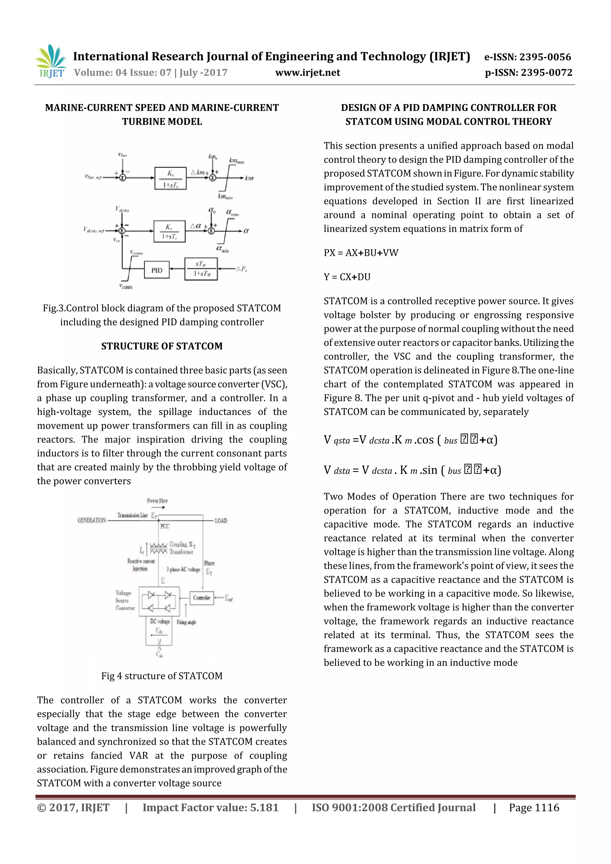 International Research Journal of Engineering and Technology (IRJET) e-ISSN: 2395-0056
Volume: 04 Issue: 07 | July -2017 www.irjet.net p-ISSN: 2395-0072
© 2017, IRJET | Impact Factor value: 5.181 | ISO 9001:2008 Certified Journal | Page 1116
MARINE-CURRENT SPEED AND MARINE-CURRENT
TURBINE MODEL
Fig.3.Control block diagram of the proposed STATCOM
including the designed PID damping controller
STRUCTURE OF STATCOM
Basically, STATCOM is contained three basic parts(asseen
from Figure underneath):a voltagesourceconverter(VSC),
a phase up coupling transformer, and a controller. In a
high-voltage system, the spillage inductances of the
movement up power transformers can fill in as coupling
reactors. The major inspiration driving the coupling
inductors is to filter through the current consonant parts
that are created mainly by the throbbing yield voltage of
the power converters
Fig 4 structure of STATCOM
The controller of a STATCOM works the converter
especially that the stage edge between the converter
voltage and the transmission line voltage is powerfully
balanced and synchronized so that the STATCOM creates
or retains fancied VAR at the purpose of coupling
association. Figure demonstratesanimprovedgraphofthe
STATCOM with a converter voltage source
DESIGN OF A PID DAMPING CONTROLLER FOR
STATCOM USING MODAL CONTROL THEORY
This section presents a unified approach based on modal
control theory to design the PID damping controller of the
proposed STATCOM showninFigure. Fordynamicstability
improvement of the studied system. The nonlinear system
equations developed in Section II are first linearized
around a nominal operating point to obtain a set of
linearized system equations in matrix form of
PX = AX+BU+VW
Y = CX+DU
STATCOM is a controlled receptive power source. It gives
voltage bolster by producing or engrossing responsive
power at the purpose of normal coupling without the need
of extensive outer reactors or capacitorbanks.Utilizingthe
controller, the VSC and the coupling transformer, the
STATCOM operation is delineated in Figure 8.The one-line
chart of the contemplated STATCOM was appeared in
Figure 8. The per unit q-pivot and - hub yield voltages of
STATCOM can be communicated by, separately
V qsta =V dcsta .K m .cos ( bus +α)
V dsta = V dcsta . K m .sin ( bus +α)
Two Modes of Operation There are two techniques for
operation for a STATCOM, inductive mode and the
capacitive mode. The STATCOM regards an inductive
reactance related at its terminal when the converter
voltage is higher than the transmission line voltage. Along
these lines, from the framework's point of view, it sees the
STATCOM as a capacitive reactance and the STATCOM is
believed to be working in a capacitive mode. So likewise,
when the framework voltage is higher than the converter
voltage, the framework regards an inductive reactance
related at its terminal. Thus, the STATCOM sees the
framework as a capacitive reactance and the STATCOM is
believed to be working in an inductive mode
 