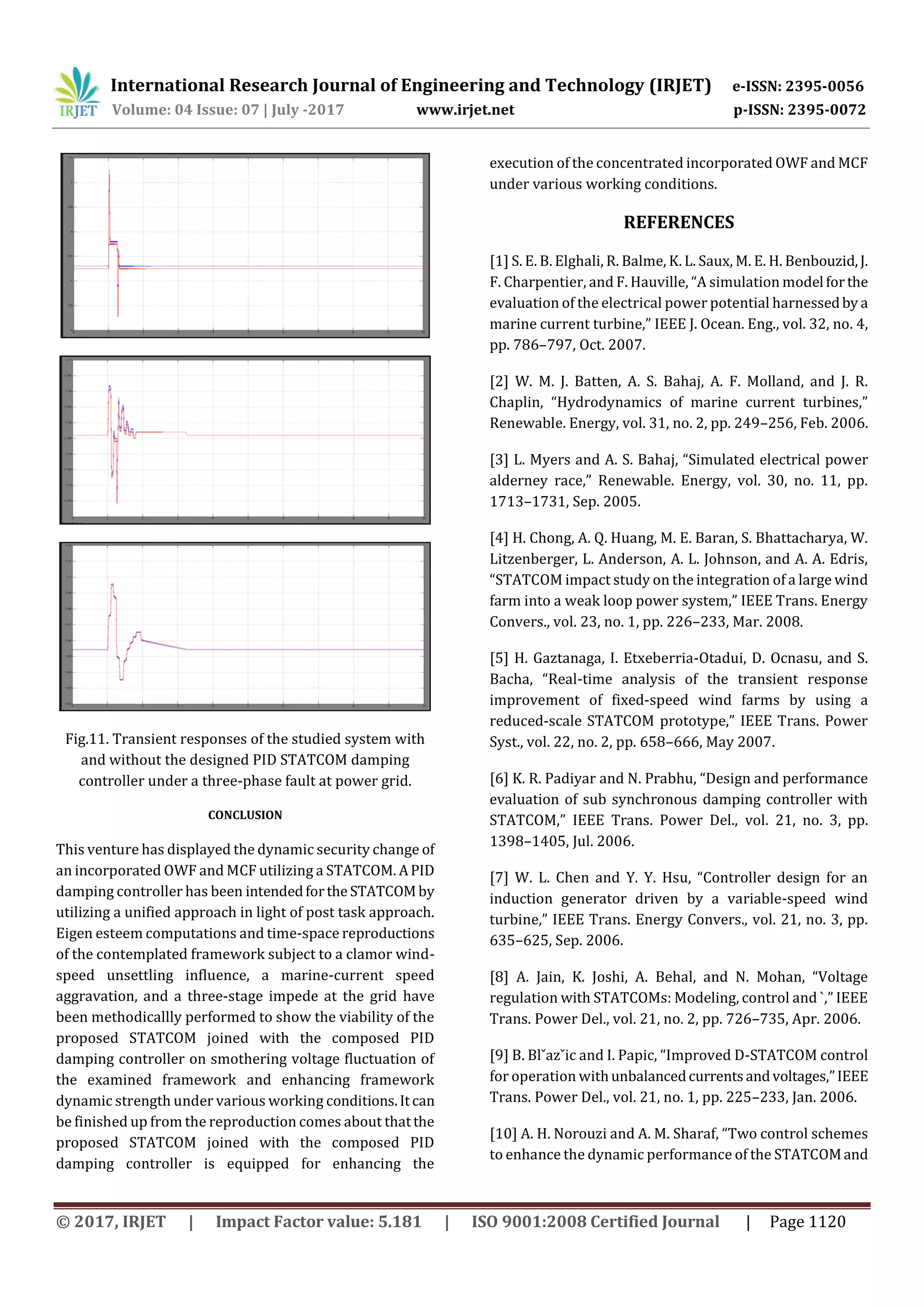 International Research Journal of Engineering and Technology (IRJET) e-ISSN: 2395-0056
Volume: 04 Issue: 07 | July -2017 www.irjet.net p-ISSN: 2395-0072
© 2017, IRJET | Impact Factor value: 5.181 | ISO 9001:2008 Certified Journal | Page 1120
Fig.11. Transient responses of the studied system with
and without the designed PID STATCOM damping
controller under a three-phase fault at power grid.
CONCLUSION
This venture has displayed the dynamic security change of
an incorporated OWF and MCF utilizing a STATCOM. APID
damping controller has been intendedforthe STATCOMby
utilizing a unified approach in light of post task approach.
Eigen esteem computations and time-space reproductions
of the contemplated framework subject to a clamor wind-
speed unsettling influence, a marine-current speed
aggravation, and a three-stage impede at the grid have
been methodicallly performed to show the viability of the
proposed STATCOM joined with the composed PID
damping controller on smothering voltage fluctuation of
the examined framework and enhancing framework
dynamic strength under various working conditions.Itcan
be finished up from the reproduction comes about thatthe
proposed STATCOM joined with the composed PID
damping controller is equipped for enhancing the
execution of the concentrated incorporated OWF and MCF
under various working conditions.
REFERENCES
[1] S. E. B. Elghali, R. Balme, K. L. Saux, M. E. H. Benbouzid,J.
F. Charpentier, and F. Hauville, “A simulation model forthe
evaluation of the electrical power potential harnessedby a
marine current turbine,” IEEE J. Ocean. Eng., vol. 32, no. 4,
pp. 786–797, Oct. 2007.
[2] W. M. J. Batten, A. S. Bahaj, A. F. Molland, and J. R.
Chaplin, “Hydrodynamics of marine current turbines,”
Renewable. Energy, vol. 31, no. 2, pp. 249–256, Feb. 2006.
[3] L. Myers and A. S. Bahaj, “Simulated electrical power
alderney race,” Renewable. Energy, vol. 30, no. 11, pp.
1713–1731, Sep. 2005.
[4] H. Chong, A. Q. Huang, M. E. Baran, S. Bhattacharya, W.
Litzenberger, L. Anderson, A. L. Johnson, and A. A. Edris,
“STATCOM impact study on the integration of a large wind
farm into a weak loop power system,” IEEE Trans. Energy
Convers., vol. 23, no. 1, pp. 226–233, Mar. 2008.
[5] H. Gaztanaga, I. Etxeberria-Otadui, D. Ocnasu, and S.
Bacha, “Real-time analysis of the transient response
improvement of fixed-speed wind farms by using a
reduced-scale STATCOM prototype,” IEEE Trans. Power
Syst., vol. 22, no. 2, pp. 658–666, May 2007.
[6] K. R. Padiyar and N. Prabhu, “Design and performance
evaluation of sub synchronous damping controller with
STATCOM,” IEEE Trans. Power Del., vol. 21, no. 3, pp.
1398–1405, Jul. 2006.
[7] W. L. Chen and Y. Y. Hsu, “Controller design for an
induction generator driven by a variable-speed wind
turbine,” IEEE Trans. Energy Convers., vol. 21, no. 3, pp.
635–625, Sep. 2006.
[8] A. Jain, K. Joshi, A. Behal, and N. Mohan, “Voltage
regulation with STATCOMs: Modeling, control and `,” IEEE
Trans. Power Del., vol. 21, no. 2, pp. 726–735, Apr. 2006.
[9] B. Blˇazˇic and I. Papic, “Improved D-STATCOM control
for operation withunbalancedcurrentsandvoltages,”IEEE
Trans. Power Del., vol. 21, no. 1, pp. 225–233, Jan. 2006.
[10] A. H. Norouzi and A. M. Sharaf, “Two control schemes
to enhance the dynamic performance of the STATCOMand
 