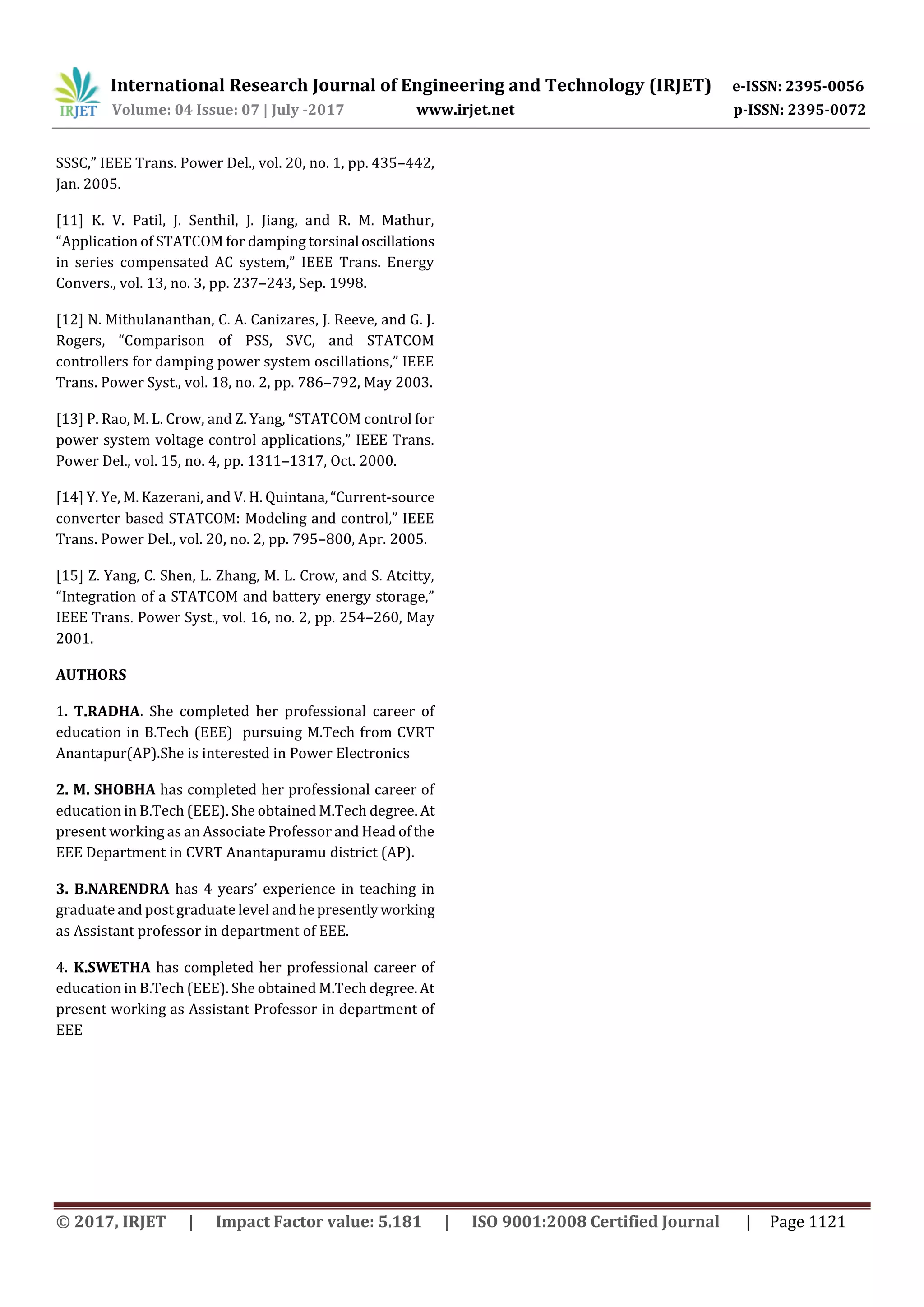 International Research Journal of Engineering and Technology (IRJET) e-ISSN: 2395-0056
Volume: 04 Issue: 07 | July -2017 www.irjet.net p-ISSN: 2395-0072
© 2017, IRJET | Impact Factor value: 5.181 | ISO 9001:2008 Certified Journal | Page 1121
SSSC,” IEEE Trans. Power Del., vol. 20, no. 1, pp. 435–442,
Jan. 2005.
[11] K. V. Patil, J. Senthil, J. Jiang, and R. M. Mathur,
“Application of STATCOM for damping torsinal oscillations
in series compensated AC system,” IEEE Trans. Energy
Convers., vol. 13, no. 3, pp. 237–243, Sep. 1998.
[12] N. Mithulananthan, C. A. Canizares, J. Reeve, and G. J.
Rogers, “Comparison of PSS, SVC, and STATCOM
controllers for damping power system oscillations,” IEEE
Trans. Power Syst., vol. 18, no. 2, pp. 786–792, May 2003.
[13] P. Rao, M. L. Crow, and Z. Yang, “STATCOM control for
power system voltage control applications,” IEEE Trans.
Power Del., vol. 15, no. 4, pp. 1311–1317, Oct. 2000.
[14] Y. Ye, M. Kazerani, and V. H. Quintana,“Current-source
converter based STATCOM: Modeling and control,” IEEE
Trans. Power Del., vol. 20, no. 2, pp. 795–800, Apr. 2005.
[15] Z. Yang, C. Shen, L. Zhang, M. L. Crow, and S. Atcitty,
“Integration of a STATCOM and battery energy storage,”
IEEE Trans. Power Syst., vol. 16, no. 2, pp. 254–260, May
2001.
AUTHORS
1. T.RADHA. She completed her professional career of
education in B.Tech (EEE) pursuing M.Tech from CVRT
Anantapur(AP).She is interested in Power Electronics
2. M. SHOBHA has completed her professional career of
education in B.Tech (EEE). She obtained M.Tech degree. At
present working as an Associate Professor and Head ofthe
EEE Department in CVRT Anantapuramu district (AP).
3. B.NARENDRA has 4 years’ experience in teaching in
graduate and post graduate level and hepresentlyworking
as Assistant professor in department of EEE.
4. K.SWETHA has completed her professional career of
education in B.Tech (EEE). She obtained M.Tech degree. At
present working as Assistant Professor in department of
EEE
 