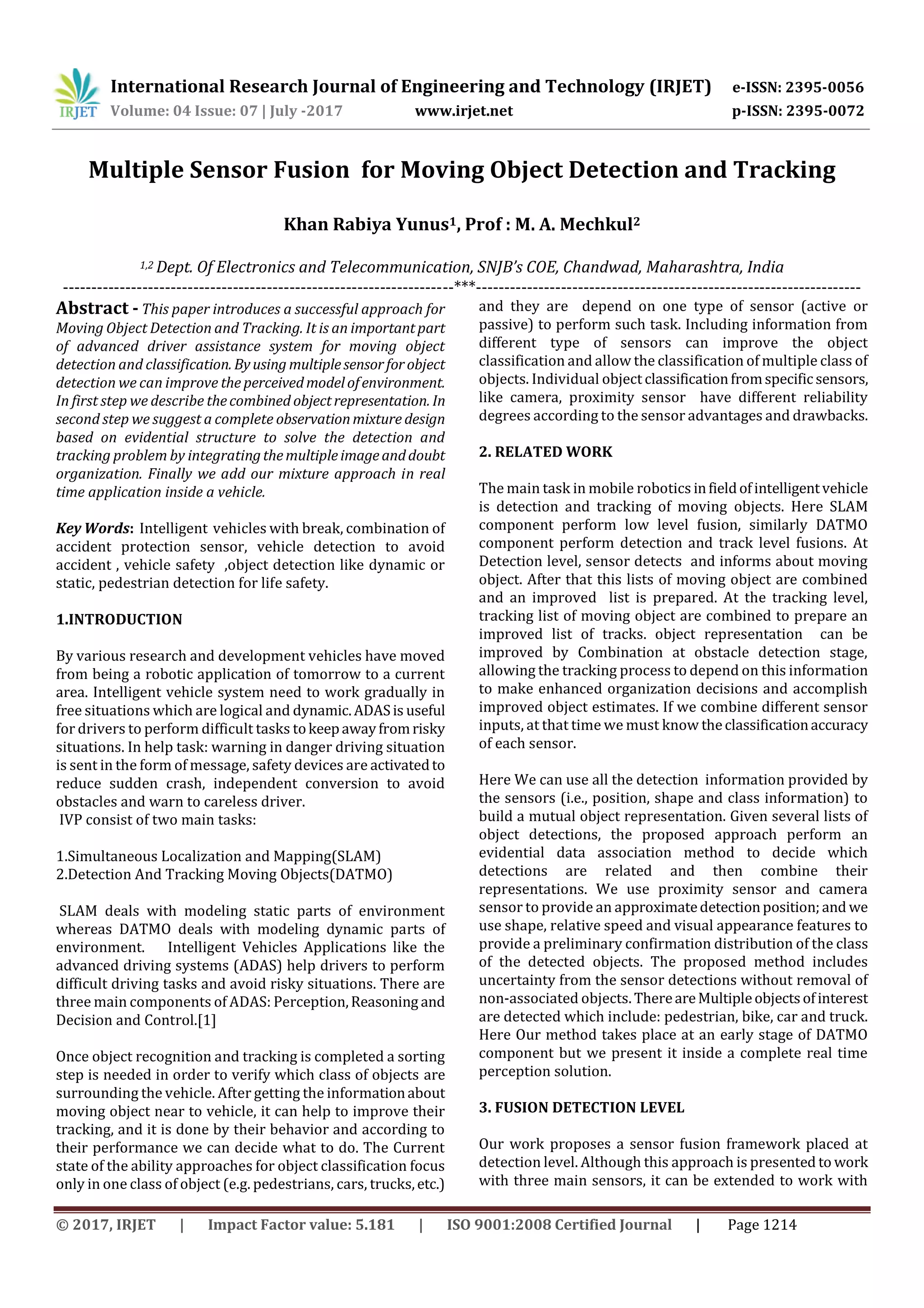 International Research Journal of Engineering and Technology (IRJET) e-ISSN: 2395-0056 Volume: 04 Issue: 07 | July -2017 www.irjet.net p-ISSN: 2395-0072 © 2017, IRJET | Impact Factor value: 5.181 | ISO 9001:2008 Certified Journal | Page 1214 Multiple Sensor Fusion for Moving Object Detection and Tracking Khan Rabiya Yunus1, Prof : M. A. Mechkul2 1,2 Dept. Of Electronics and Telecommunication, SNJB’s COE, Chandwad, Maharashtra, India ---------------------------------------------------------------------***-------------------------------------------------------------------- Abstract - This paper introduces a successful approach for Moving Object Detection and Tracking. It is an importantpart of advanced driver assistance system for moving object detection and classification. Byusing multiplesensorforobject detection we can improve the perceivedmodelofenvironment. In first step we describe thecombined objectrepresentation. In second step we suggest a complete observationmixture design based on evidential structure to solve the detection and tracking problem by integratingthemultipleimageanddoubt organization. Finally we add our mixture approach in real time application inside a vehicle. Key Words: Intelligent vehicles with break, combination of accident protection sensor, vehicle detection to avoid accident , vehicle safety ,object detection like dynamic or static, pedestrian detection for life safety. 1.INTRODUCTION By various research and development vehicles have moved from being a robotic application of tomorrow to a current area. Intelligent vehicle system need to work gradually in free situations which are logical and dynamic.ADASis useful for drivers to perform difficult tasks tokeepawayfromrisky situations. In help task: warning in danger driving situation is sent in the form of message, safety devices are activatedto reduce sudden crash, independent conversion to avoid obstacles and warn to careless driver. IVP consist of two main tasks: 1.Simultaneous Localization and Mapping(SLAM) 2.Detection And Tracking Moving Objects(DATMO) SLAM deals with modeling static parts of environment whereas DATMO deals with modeling dynamic parts of environment. Intelligent Vehicles Applications like the advanced driving systems (ADAS) help drivers to perform difficult driving tasks and avoid risky situations. There are three main components of ADAS: Perception,Reasoning and Decision and Control.[1] Once object recognition and tracking is completed a sorting step is needed in order to verify which class of objects are surrounding the vehicle. After getting the informationabout moving object near to vehicle, it can help to improve their tracking, and it is done by their behavior and according to their performance we can decide what to do. The Current state of the ability approaches for object classification focus only in one class of object (e.g. pedestrians, cars, trucks,etc.) and they are depend on one type of sensor (active or passive) to perform such task. Including information from different type of sensors can improve the object classification and allow the classification of multiple class of objects. Individual object classificationfromspecificsensors, like camera, proximity sensor have different reliability degrees according to the sensor advantages and drawbacks. 2. RELATED WORK The main task in mobile robotics infieldofintelligentvehicle is detection and tracking of moving objects. Here SLAM component perform low level fusion, similarly DATMO component perform detection and track level fusions. At Detection level, sensor detects and informs about moving object. After that this lists of moving object are combined and an improved list is prepared. At the tracking level, tracking list of moving object are combined to prepare an improved list of tracks. object representation can be improved by Combination at obstacle detection stage, allowing the tracking process to depend on this information to make enhanced organization decisions and accomplish improved object estimates. If we combine different sensor inputs, at that time we must know theclassificationaccuracy of each sensor. Here We can use all the detection information provided by the sensors (i.e., position, shape and class information) to build a mutual object representation. Given several lists of object detections, the proposed approach perform an evidential data association method to decide which detections are related and then combine their representations. We use proximity sensor and camera sensor to provide an approximatedetectionposition;and we use shape, relative speed and visual appearance features to provide a preliminary confirmation distribution of the class of the detected objects. The proposed method includes uncertainty from the sensor detections without removal of non-associated objects. ThereareMultipleobjectsofinterest are detected which include: pedestrian, bike, car and truck. Here Our method takes place at an early stage of DATMO component but we present it inside a complete real time perception solution. 3. FUSION DETECTION LEVEL Our work proposes a sensor fusion framework placed at detection level. Although this approach is presented to work with three main sensors, it can be extended to work with 