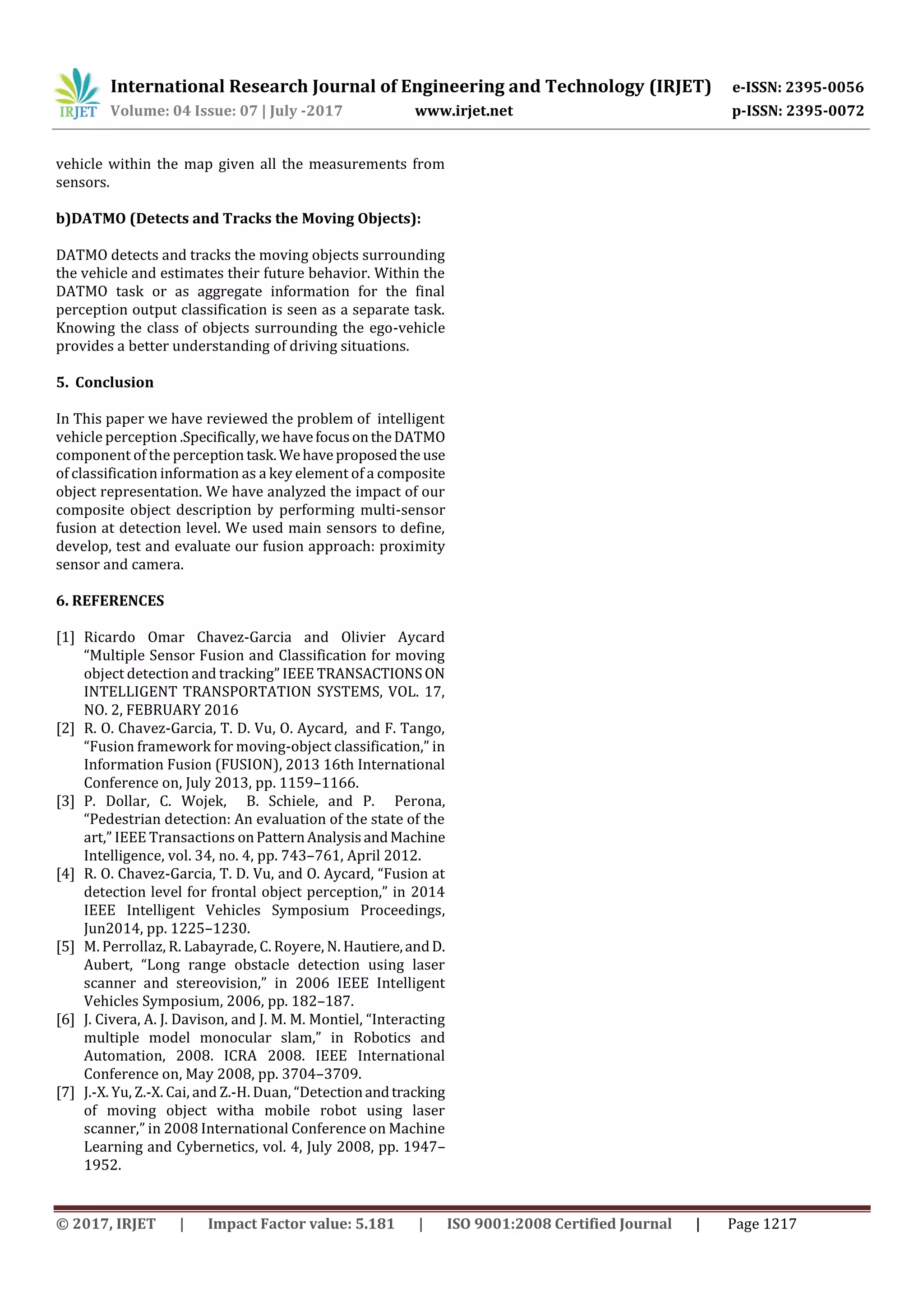 International Research Journal of Engineering and Technology (IRJET) e-ISSN: 2395-0056 Volume: 04 Issue: 07 | July -2017 www.irjet.net p-ISSN: 2395-0072 © 2017, IRJET | Impact Factor value: 5.181 | ISO 9001:2008 Certified Journal | Page 1217 vehicle within the map given all the measurements from sensors. b)DATMO (Detects and Tracks the Moving Objects): DATMO detects and tracks the moving objects surrounding the vehicle and estimates their future behavior. Within the DATMO task or as aggregate information for the final perception output classification is seen as a separate task. Knowing the class of objects surrounding the ego-vehicle provides a better understanding of driving situations. 5. Conclusion In This paper we have reviewed the problem of intelligent vehicle perception .Specifically,wehavefocusontheDATMO component of the perception task.Wehaveproposedthe use of classification information as a key element of a composite object representation. We have analyzed the impact of our composite object description by performing multi-sensor fusion at detection level. We used main sensors to define, develop, test and evaluate our fusion approach: proximity sensor and camera. 6. REFERENCES [1] Ricardo Omar Chavez-Garcia and Olivier Aycard “Multiple Sensor Fusion and Classification for moving object detection and tracking” IEEE TRANSACTIONSON INTELLIGENT TRANSPORTATION SYSTEMS, VOL. 17, NO. 2, FEBRUARY 2016 [2] R. O. Chavez-Garcia, T. D. Vu, O. Aycard, and F. Tango, “Fusion framework for moving-object classification,” in Information Fusion (FUSION), 2013 16th International Conference on, July 2013, pp. 1159–1166. [3] P. Dollar, C. Wojek, B. Schiele, and P. Perona, “Pedestrian detection: An evaluation of the state of the art,” IEEE Transactions onPatternAnalysisandMachine Intelligence, vol. 34, no. 4, pp. 743–761, April 2012. [4] R. O. Chavez-Garcia, T. D. Vu, and O. Aycard, “Fusion at detection level for frontal object perception,” in 2014 IEEE Intelligent Vehicles Symposium Proceedings, Jun2014, pp. 1225–1230. [5] M. Perrollaz, R. Labayrade, C. Royere, N. Hautiere,andD. Aubert, “Long range obstacle detection using laser scanner and stereovision,” in 2006 IEEE Intelligent Vehicles Symposium, 2006, pp. 182–187. [6] J. Civera, A. J. Davison, and J. M. M. Montiel, “Interacting multiple model monocular slam,” in Robotics and Automation, 2008. ICRA 2008. IEEE International Conference on, May 2008, pp. 3704–3709. [7] J.-X. Yu, Z.-X. Cai, and Z.-H. Duan, “Detectionandtracking of moving object witha mobile robot using laser scanner,” in 2008 International Conference on Machine Learning and Cybernetics, vol. 4, July 2008, pp. 1947– 1952. 