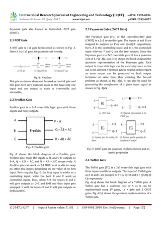 International Research Journal of Engineering and Technology (IRJET) e-ISSN: 2395-0056
Volume: 04 Issue: 07 | July -2017 www.irjet.net p-ISSN: 2395-0072
© 2017, IRJET | Impact Factor value: 5.181 | ISO 9001:2008 Certified Journal | Page 132
Feynman gate also known as Controlled -NOT gate
(CNOT).
2.1 NOT Gate
A NOT gate is 1x1 gate represented as shown in Fig -1.
Since it is a 1x1 gate, its quantum cost is unity.
Fig -1: Not Gate
Not gate as shown above can be used as control gate and
this gate have zero quantum costs as this have only one
input and one output so same in irreversible and
reversible.
2.2 Fredkin Gate
Fredkin gate is a 3x3 reversible logic gate with three
inputs and three outputs.
Fig - 2: Fredkin gate
Fig -2 shows the block diagram of a Fredkin gate.
Fredkin gate, maps the inputs A, B, and C to outputs as
P=A, Q = A¯B + AC, and R = AB + A¯C respectively. A
Fredkin gate can work as 2:1 MUX, as it is able to swap
its other two inputs depending on the value of its first
input. Referring the Fig -2, the first input A works as a
controlling input, while the both B and C work as
controlled inputs. Thus, when A=1 the inputs B and C
will give outputs as Q=C and R=B and thus input gets
swapped. If A=0 the inputs B and C will give outputs as
Q=B and R=C.
2.3 Feynman Gate (CNOT Gate)
The Feynman gate (FG) or the controlled-NOT gate
(CNOT) is a 2x2 reversible gate. The inputs A and B are
mapped to outputs as P=A and Q=A⊕B respectively.
Here, A is the controlling input and B is the controlled
input whereas P and Q are the two outputs. Since the
Feynman gate is a 2x2 reversible gate, it has a quantum
cost of 1. Fig -3(a) and 3(b) shows the block diagram the
quantum representation of the Feynman gate. Each
output in reversible logic can be used only once so fan
out is not allowed. Feynman gate is helpful in this regard
as same output can be generated on both output
terminals at same time, thus avoiding the fan-out
problem as shown in Fig -3(c). It can also be used for
generating the complement of a given input signal as
shown in Fig -3(d).
Fig -3: CNOT gate, its quantum implementation and its
useful properties
2.4 Toffoli Gate
The Toffoli gate (TG) is a 3x3 reversible logic gate with
three inputs and three outputs. The input of Toffoli gate
as A ,B and C are mapped to P = A, Q = B and R = ((A B) ⊕
C) respectively.
Fig -4(a) shows the block diagram of a Toffoli gate. A
Toffoli gate has a quantum cost of 5 as it can be
implemented using 2V gates, 1V + gate and 2 CNOT
gates. Fig -4(b) shows the quantum implementation of a
Toffoli gate.
 