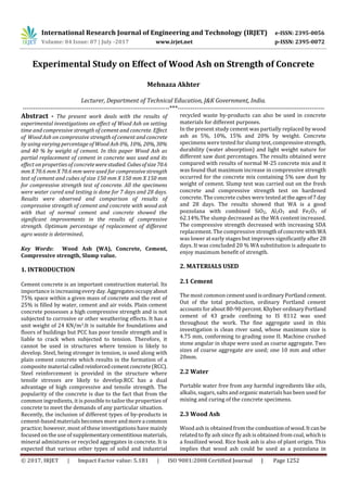 International Research Journal of Engineering and Technology (IRJET) e-ISSN: 2395-0056
Volume: 04 Issue: 07 | July -2017 www.irjet.net p-ISSN: 2395-0072
© 2017, IRJET | Impact Factor value: 5.181 | ISO 9001:2008 Certified Journal | Page 1252
Experimental Study on Effect of Wood Ash on Strength of Concrete
Mehnaza Akhter
Lecturer, Department of Technical Education, J&K Government, India.
---------------------------------------------------------------------***---------------------------------------------------------------------
Abstract - The present work deals with the results of
experimental investigations on effect of Wood Ash on setting
time and compressive strength of cement and concrete. Effect
of Wood Ash on compressive strength of cement and concrete
by using varying percentage of Wood Ash 0%, 10%, 20%, 30%
and 40 % by weight of cement. In this paper Wood Ash as
partial replacement of cement in concrete was used and its
effect on properties of concretewerestudied. Cubesofsize70.6
mm X 70.6 mm X 70.6 mm were used for compressive strength
test of cement and cubes of size 150 mm X 150 mm X 150 mm
for compressive strength test of concrete. All the specimens
were water cured and testing is done for 7 days and 28 days.
Results were observed and comparison of results of
compressive strength of cement and concrete with wood ash
with that of normal cement and concrete showed the
significant improvements in the results of compressive
strength. Optimum percentage of replacement of different
agro waste is determined.
Key Words: Wood Ash (WA), Concrete, Cement,
Compressive strength, Slump value.
1. INTRODUCTION
Cement concrete is an important construction material. Its
importance is increasingeveryday.Aggregatesoccupyabout
75% space within a given mass of concrete and the rest of
25% is filled by water, cement and air voids. Plain cement
concrete possesses a high compressive strength and is not
subjected to corrosive or other weathering effects. It has a
unit weight of 24 KN/m3.It is suitable for foundations and
floors of buildings but PCC has poor tensile strength and is
liable to crack when subjected to tension. Therefore, it
cannot be used in structures where tension is likely to
develop. Steel, being stronger in tension, is used along with
plain cement concrete which results in the formation of a
composite material calledreinforcedcementconcrete(RCC).
Steel reinforcement is provided in the structure where
tensile stresses are likely to develop.RCC has a dual
advantage of high compressive and tensile strength. The
popularity of the concrete is due to the fact that from the
common ingredients, it is possible to tailor the properties of
concrete to meet the demands of any particular situation.
Recently, the inclusion of different types of by-products in
cement-based materials becomes more andmorea common
practice; however, most of these investigations have mainly
focused on the use of supplementarycementitiousmaterials,
mineral admixtures or recycled aggregates in concrete. It is
expected that various other types of solid and industrial
recycled waste by-products can also be used in concrete
materials for different purposes.
In the present study cement was partially replaced by wood
ash as 5%, 10%, 15% and 20% by weight. Concrete
specimens were tested for slump test,compressivestrength,
durability (water absorption) and light weight nature for
different saw dust percentages. The results obtained were
compared with results of normal M-25 concrete mix and it
was found that maximum increase in compressive strength
occurred for the concrete mix containing 5% saw dust by
weight of cement. Slump test was carried out on the fresh
concrete and compressive strength test on hardened
concrete. The concrete cubes were testedattheagesof7day
and 28 days. The results showed that WA is a good
pozzolana with combined SiO2, Al2O3 and Fe2O3 of
62.14%.The slump decreased as the WA content increased.
The compressive strength decreased with increasing SDA
replacement. The compressive strengthofconcretewith WA
was lower at early stages but improves significantly after 28
days. It was concluded 20 % WA substitution is adequate to
enjoy maximum benefit of strength.
2. MATERIALS USED
2.1 Cement
The most common cement usedisordinaryPortlandcement.
Out of the total production, ordinary Portland cement
accounts for about 80-90 percent. Khyber ordinaryPortland
cement of 43 grade confining to IS 8112 was used
throughout the work. The fine aggregate used in this
investigation is clean river sand, whose maximum size is
4.75 mm, conforming to grading zone II. Machine crushed
stone angular in shape were used as coarse aggregate. Two
sizes of coarse aggregate are used; one 10 mm and other
20mm.
2.2 Water
Portable water free from any harmful ingredients like oils,
alkalis, sugars, salts and organic materials has been used for
mixing and curing of the concrete specimens.
2.3 Wood Ash
Wood ash is obtained from the combustionofwood.Itcanbe
related to fly ash since fly ash is obtained from coal, which is
a fossilized wood. Rice husk ash is also of plant origin. This
implies that wood ash could be used as a pozzolana in
 