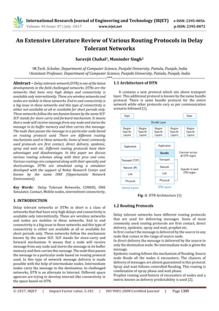 International Research Journal of Engineering and Technology (IRJET) e-ISSN: 2395-0056
Volume: 04 Issue: 07 | July -2017 www.irjet.net p-ISSN: 2395-0072
An Extensive Literature Review of Various Routing Protocols in Delay
Tolerant Networks
Saravjit Chahal1, Maninder Singh2
1M.Tech. Scholar, Department of Computer Science, Punjabi University, Patiala, Punjab, India
2Assistant Professor, Department of Computer Science, Punjabi University, Patiala, Punjab, India
---------------------------------------------------------------------***---------------------------------------------------------------------
Abstract –Delay tolerant network(DTN)isoneofthelatest
developments in the field challenged networks. DTNs are the
networks that have very high delays and connectivity is
available only intermittently. These arewireless networksand
nodes are mobile in these networks. End to end connectivity is
a big issue in these networks and this type of connectivity is
either not available at all or available for short periods only.
These networks followthemechanismknownbythe nameSCF.
SCF stands for store-carry and forward mechanism. It means
that a node will receive message from any node and stores the
message in its buffer memory and then carries this message.
The node then passes the message to a particular node based
on routing protocol used. There are different routing
mechanisms used in these networks. Some of most commonly
used protocols are first contact, direct delivery, epidemic,
spray and wait etc. Different routing protocols have their
advantages and disadvantages. In this paper we discuss
various routing schemes along with their pros and cons.
Various routings are compared along with their specialty and
shortcomings. DTNs are simulated using a simulator
developed with the support of Nokia Research Center and
known by the name ONE (Opportunistic Network
Environment).
Key Words: Delay Tolerant Networks, CONHIS, ONE
Simulator, Contact, Mobile nodes, intermittent connectivity,
1. INTRODUCTION
Delay tolerant networks or DTNs in short is a class of
networks that that have very high delays and connectivity is
available only intermittently. These are wireless networks
and nodes are mobiles in these networks. End to end
connectivity is a big issue in these networks and this type of
connectivity is either not available at all or available for
short periods only. These networks follow the mechanism
known by the name SCF. SCF stands for store-carry and
forward mechanism. It means that a node will receive
message from any node and stores the message in its buffer
memory and then carriesthismessage.Thenodethenpasses
the message to a particular node based on routing protocol
used. In this type of network message delivery is made
possible with the help of intermediate nodes. Intermediate
nodes carry the message to the destination. In challenged
networks, DTN is an alternate to Internet. Different space
agencies are trying to develop internet like connectivity in
the space based on DTN.
1.1 Architecture of DTN
It contains a new protocol which sits above transport
layer. This additional protocol is known by the name bundle
protocol. There is same bundle protocol for the entire
network while other protocols vary as per communication
scenario followed [1].
Fig -1: DTN Architecture [1]
1.2 Routing Protocols
Delay tolerant networks have different routing protocols
that are used for delivering messages. Some of most
commonly used routing protocols are first contact, direct
delivery, epidemic, spray and wait, prophet etc.
In first contact the message is delivered by the source to any
node that comes in the range of source node.
In direct delivery the message is delivered by the source to
only the destination node. No intermediate node is given the
message.
Epidemic routing follows the mechanism of flooding. Source
node floods all the nodes it encounters. The chances of
delivery of messages are almost guaranteed in this protocol.
Spray and wait follows controlled flooding. This routing is
combination of spray phase and wait phase.
Prophet routing used history of encounters of nodes and a
metric known as delivery predictability is used [2].
© 2017, IRJET | Impact Factor value: 5.181 | ISO 9001:2008 Certified Journal | Page 1309
 