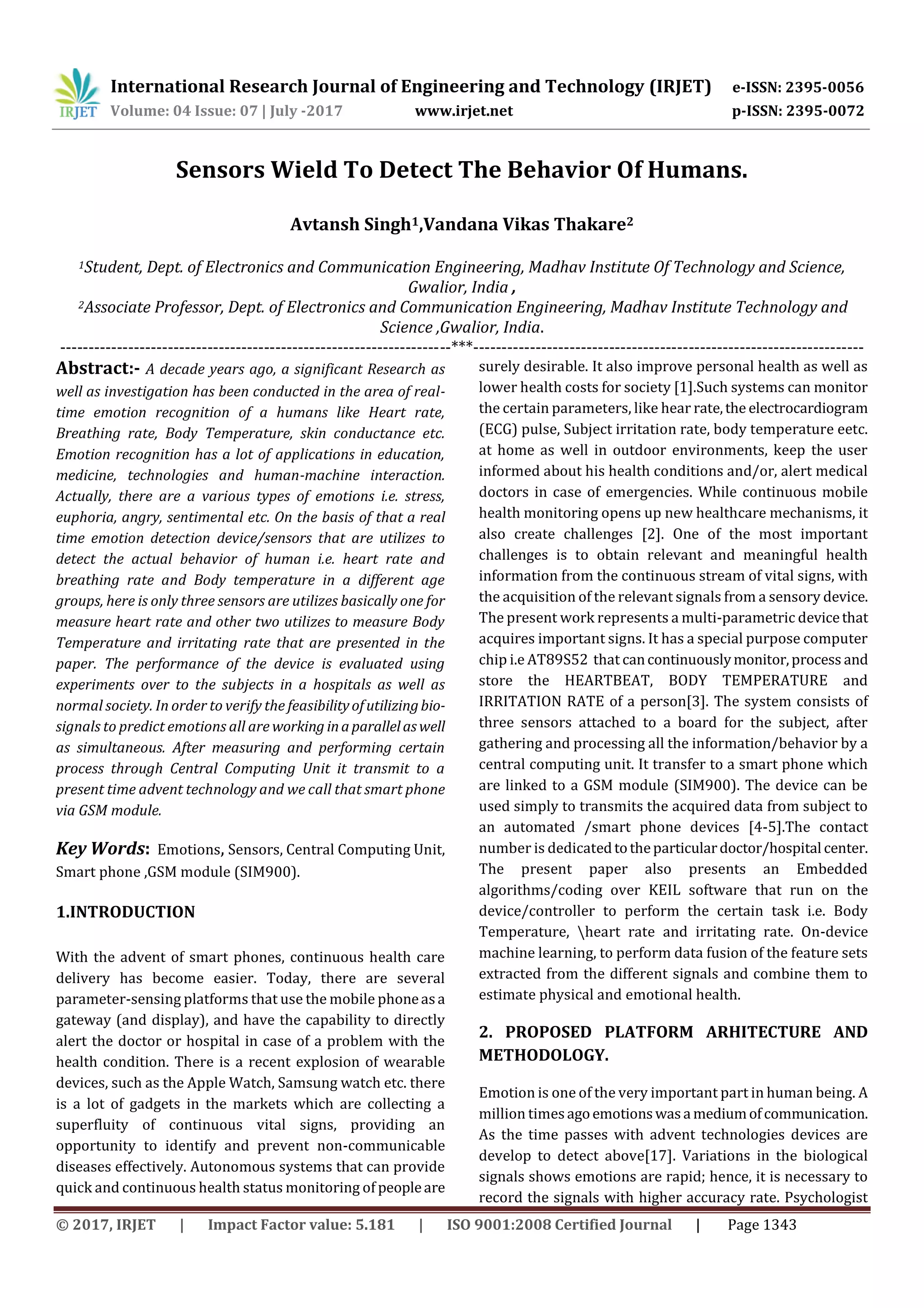 International Research Journal of Engineering and Technology (IRJET) e-ISSN: 2395-0056
Volume: 04 Issue: 07 | July -2017 www.irjet.net p-ISSN: 2395-0072
© 2017, IRJET | Impact Factor value: 5.181 | ISO 9001:2008 Certified Journal | Page 1343
Sensors Wield To Detect The Behavior Of Humans.
Avtansh Singh1,Vandana Vikas Thakare2
1Student, Dept. of Electronics and Communication Engineering, Madhav Institute Of Technology and Science,
Gwalior, India ,
2Associate Professor, Dept. of Electronics and Communication Engineering, Madhav Institute Technology and
Science ,Gwalior, India.
---------------------------------------------------------------------***---------------------------------------------------------------------
Abstract:- A decade years ago, a significant Research as
well as investigation has been conducted in the area of real-
time emotion recognition of a humans like Heart rate,
Breathing rate, Body Temperature, skin conductance etc.
Emotion recognition has a lot of applications in education,
medicine, technologies and human-machine interaction.
Actually, there are a various types of emotions i.e. stress,
euphoria, angry, sentimental etc. On the basis of that a real
time emotion detection device/sensors that are utilizes to
detect the actual behavior of human i.e. heart rate and
breathing rate and Body temperature in a different age
groups, here is only three sensors are utilizes basically one for
measure heart rate and other two utilizes to measure Body
Temperature and irritating rate that are presented in the
paper. The performance of the device is evaluated using
experiments over to the subjects in a hospitals as well as
normal society. In order to verify the feasibilityofutilizingbio-
signals to predict emotions all are working inaparallelaswell
as simultaneous. After measuring and performing certain
process through Central Computing Unit it transmit to a
present time advent technology and we call that smart phone
via GSM module.
Key Words: Emotions, Sensors, Central Computing Unit,
Smart phone ,GSM module (SIM900).
1.INTRODUCTION
With the advent of smart phones, continuous health care
delivery has become easier. Today, there are several
parameter-sensing platforms that use the mobile phoneasa
gateway (and display), and have the capability to directly
alert the doctor or hospital in case of a problem with the
health condition. There is a recent explosion of wearable
devices, such as the Apple Watch, Samsung watch etc. there
is a lot of gadgets in the markets which are collecting a
superfluity of continuous vital signs, providing an
opportunity to identify and prevent non-communicable
diseases effectively. Autonomous systems that can provide
quick and continuous health status monitoring of peopleare
surely desirable. It also improve personal health as well as
lower health costs for society [1].Such systems can monitor
the certain parameters, like hear rate,the electrocardiogram
(ECG) pulse, Subject irritation rate, body temperature eetc.
at home as well in outdoor environments, keep the user
informed about his health conditions and/or, alert medical
doctors in case of emergencies. While continuous mobile
health monitoring opens up new healthcare mechanisms, it
also create challenges [2]. One of the most important
challenges is to obtain relevant and meaningful health
information from the continuous stream of vital signs, with
the acquisition of the relevant signals from a sensory device.
The present work represents a multi-parametric devicethat
acquires important signs. It has a special purpose computer
chip i.e AT89S52 that cancontinuouslymonitor,process and
store the HEARTBEAT, BODY TEMPERATURE and
IRRITATION RATE of a person[3]. The system consists of
three sensors attached to a board for the subject, after
gathering and processing all the information/behavior by a
central computing unit. It transfer to a smart phone which
are linked to a GSM module (SIM900). The device can be
used simply to transmits the acquired data from subject to
an automated /smart phone devices [4-5].The contact
number is dedicatedtotheparticulardoctor/hospital center.
The present paper also presents an Embedded
algorithms/coding over KEIL software that run on the
device/controller to perform the certain task i.e. Body
Temperature, heart rate and irritating rate. On-device
machine learning, to perform data fusion of the feature sets
extracted from the different signals and combine them to
estimate physical and emotional health.
2. PROPOSED PLATFORM ARHITECTURE AND
METHODOLOGY.
Emotion is one of the very important part in human being. A
million timesagoemotionswasa mediumofcommunication.
As the time passes with advent technologies devices are
develop to detect above[17]. Variations in the biological
signals shows emotions are rapid; hence, it is necessary to
record the signals with higher accuracy rate. Psychologist
 