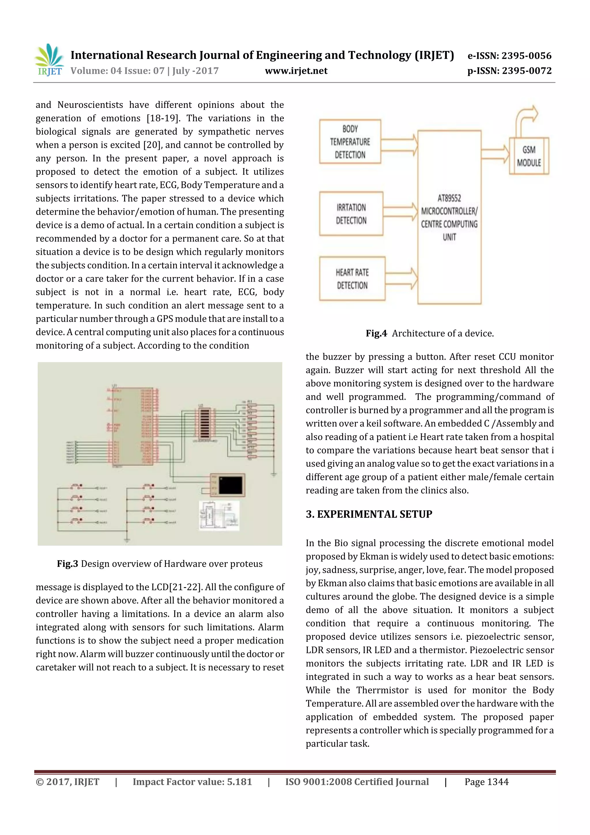 International Research Journal of Engineering and Technology (IRJET) e-ISSN: 2395-0056
Volume: 04 Issue: 07 | July -2017 www.irjet.net p-ISSN: 2395-0072
© 2017, IRJET | Impact Factor value: 5.181 | ISO 9001:2008 Certified Journal | Page 1344
and Neuroscientists have different opinions about the
generation of emotions [18-19]. The variations in the
biological signals are generated by sympathetic nerves
when a person is excited [20], and cannot be controlled by
any person. In the present paper, a novel approach is
proposed to detect the emotion of a subject. It utilizes
sensors to identify heart rate, ECG, Body Temperature and a
subjects irritations. The paper stressed to a device which
determine the behavior/emotion of human. The presenting
device is a demo of actual. In a certain condition a subject is
recommended by a doctor for a permanent care. So at that
situation a device is to be design which regularly monitors
the subjects condition. In a certain interval it acknowledge a
doctor or a care taker for the current behavior. If in a case
subject is not in a normal i.e. heart rate, ECG, body
temperature. In such condition an alert message sent to a
particular number through a GPS module that are install toa
device. A central computing unit also places fora continuous
monitoring of a subject. According to the condition
Fig.3 Design overview of Hardware over proteus
message is displayed to the LCD[21-22]. All the configure of
device are shown above. After all the behavior monitored a
controller having a limitations. In a device an alarm also
integrated along with sensors for such limitations. Alarm
functions is to show the subject need a proper medication
right now. Alarm will buzzer continuouslyuntil thedoctor or
caretaker will not reach to a subject. It is necessary to reset
Fig.4 Architecture of a device.
the buzzer by pressing a button. After reset CCU monitor
again. Buzzer will start acting for next threshold All the
above monitoring system is designed over to the hardware
and well programmed. The programming/command of
controller is burned by a programmer and all the programis
written over a keil software. An embedded C /Assembly and
also reading of a patient i.e Heart rate taken from a hospital
to compare the variations because heart beat sensor that i
used giving an analog value so to get the exact variationsina
different age group of a patient either male/female certain
reading are taken from the clinics also.
3. EXPERIMENTAL SETUP
In the Bio signal processing the discrete emotional model
proposed by Ekman is widely used to detect basic emotions:
joy, sadness, surprise, anger, love, fear. The model proposed
by Ekman also claims that basic emotions are available in all
cultures around the globe. The designed device is a simple
demo of all the above situation. It monitors a subject
condition that require a continuous monitoring. The
proposed device utilizes sensors i.e. piezoelectric sensor,
LDR sensors, IR LED and a thermistor. Piezoelectric sensor
monitors the subjects irritating rate. LDR and IR LED is
integrated in such a way to works as a hear beat sensors.
While the Therrmistor is used for monitor the Body
Temperature. All are assembled over the hardware with the
application of embedded system. The proposed paper
represents a controller which is specially programmed for a
particular task.
 