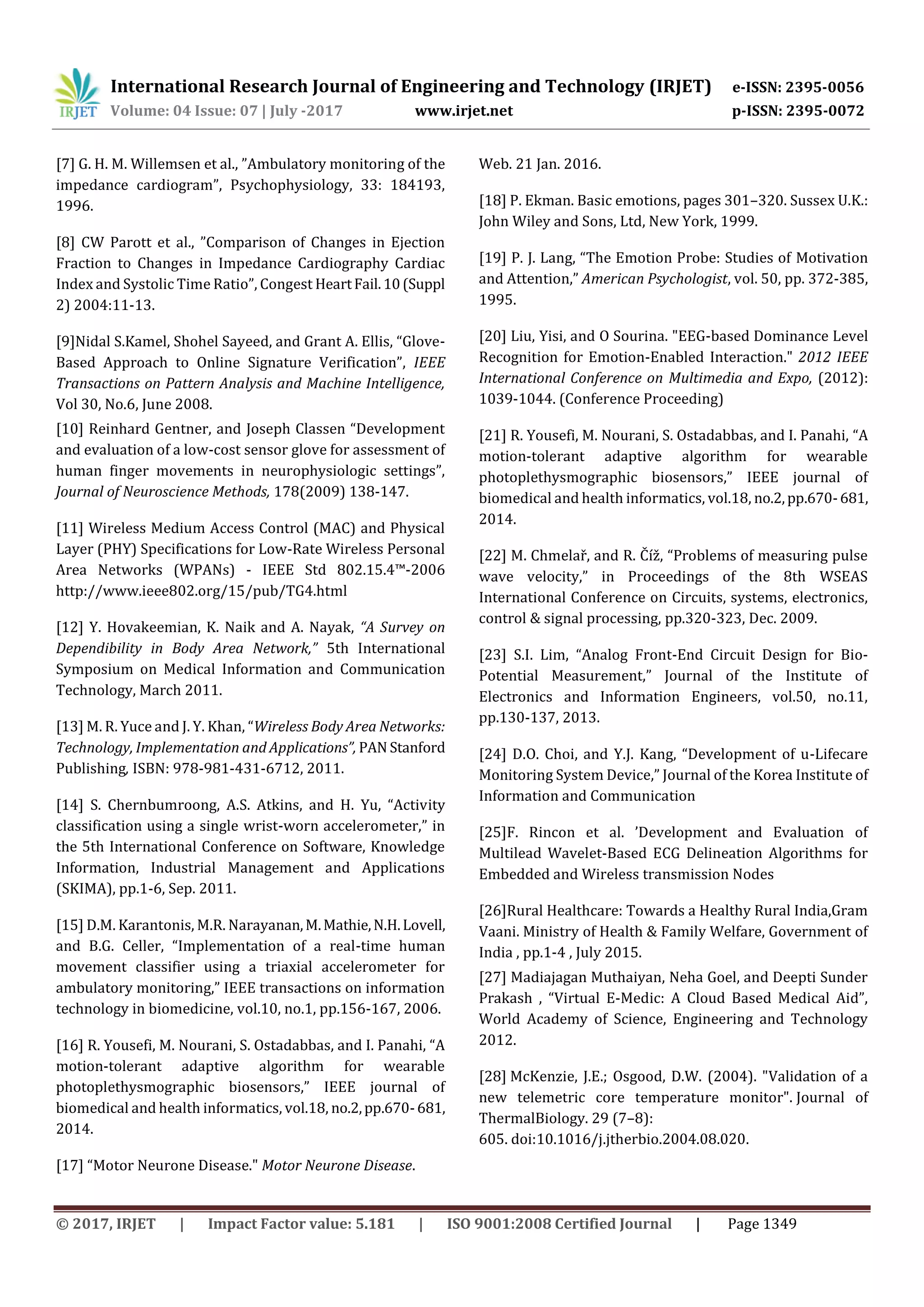 International Research Journal of Engineering and Technology (IRJET) e-ISSN: 2395-0056
Volume: 04 Issue: 07 | July -2017 www.irjet.net p-ISSN: 2395-0072
© 2017, IRJET | Impact Factor value: 5.181 | ISO 9001:2008 Certified Journal | Page 1349
[7] G. H. M. Willemsen et al., ”Ambulatory monitoring of the
impedance cardiogram”, Psychophysiology, 33: 184193,
1996.
[8] CW Parott et al., ”Comparison of Changes in Ejection
Fraction to Changes in Impedance Cardiography Cardiac
Index and Systolic Time Ratio”, Congest HeartFail.10(Suppl
2) 2004:11-13.
[9]Nidal S.Kamel, Shohel Sayeed, and Grant A. Ellis, “Glove-
Based Approach to Online Signature Verification”, IEEE
Transactions on Pattern Analysis and Machine Intelligence,
Vol 30, No.6, June 2008.
[10] Reinhard Gentner, and Joseph Classen “Development
and evaluation of a low-cost sensor glove for assessment of
human finger movements in neurophysiologic settings”,
Journal of Neuroscience Methods, 178(2009) 138-147.
[11] Wireless Medium Access Control (MAC) and Physical
Layer (PHY) Specifications for Low-Rate Wireless Personal
Area Networks (WPANs) - IEEE Std 802.15.4™-2006
http://www.ieee802.org/15/pub/TG4.html
[12] Y. Hovakeemian, K. Naik and A. Nayak, “A Survey on
Dependibility in Body Area Network,” 5th International
Symposium on Medical Information and Communication
Technology, March 2011.
[13] M. R. Yuce and J. Y. Khan, “Wireless Body Area Networks:
Technology, Implementation and Applications”, PAN Stanford
Publishing, ISBN: 978-981-431-6712, 2011.
[14] S. Chernbumroong, A.S. Atkins, and H. Yu, “Activity
classification using a single wrist-worn accelerometer,” in
the 5th International Conference on Software, Knowledge
Information, Industrial Management and Applications
(SKIMA), pp.1-6, Sep. 2011.
[15] D.M. Karantonis, M.R. Narayanan,M.Mathie,N.H.Lovell,
and B.G. Celler, “Implementation of a real-time human
movement classifier using a triaxial accelerometer for
ambulatory monitoring,” IEEE transactions on information
technology in biomedicine, vol.10, no.1, pp.156-167, 2006.
[16] R. Yousefi, M. Nourani, S. Ostadabbas, and I. Panahi, “A
motion-tolerant adaptive algorithm for wearable
photoplethysmographic biosensors,” IEEE journal of
biomedical and health informatics, vol.18, no.2,pp.670-681,
2014.
[17] “Motor Neurone Disease." Motor Neurone Disease.
Web. 21 Jan. 2016.
[18] P. Ekman. Basic emotions, pages 301–320. Sussex U.K.:
John Wiley and Sons, Ltd, New York, 1999.
[19] P. J. Lang, “The Emotion Probe: Studies of Motivation
and Attention,” American Psychologist, vol. 50, pp. 372-385,
1995.
[20] Liu, Yisi, and O Sourina. "EEG-based Dominance Level
Recognition for Emotion-Enabled Interaction." 2012 IEEE
International Conference on Multimedia and Expo, (2012):
1039-1044. (Conference Proceeding)
[21] R. Yousefi, M. Nourani, S. Ostadabbas, and I. Panahi, “A
motion-tolerant adaptive algorithm for wearable
photoplethysmographic biosensors,” IEEE journal of
biomedical and health informatics, vol.18, no.2,pp.670-681,
2014.
[22] M. Chmelař, and R. Číž, “Problems of measuring pulse
wave velocity,” in Proceedings of the 8th WSEAS
International Conference on Circuits, systems, electronics,
control & signal processing, pp.320-323, Dec. 2009.
[23] S.I. Lim, “Analog Front-End Circuit Design for Bio-
Potential Measurement,” Journal of the Institute of
Electronics and Information Engineers, vol.50, no.11,
pp.130-137, 2013.
[24] D.O. Choi, and Y.J. Kang, “Development of u-Lifecare
Monitoring System Device,” Journal of the Korea Institute of
Information and Communication
[25]F. Rincon et al. ’Development and Evaluation of
Multilead Wavelet-Based ECG Delineation Algorithms for
Embedded and Wireless transmission Nodes
[26]Rural Healthcare: Towards a Healthy Rural India,Gram
Vaani. Ministry of Health & Family Welfare, Government of
India , pp.1-4 , July 2015.
[27] Madiajagan Muthaiyan, Neha Goel, and Deepti Sunder
Prakash , “Virtual E-Medic: A Cloud Based Medical Aid”,
World Academy of Science, Engineering and Technology
2012.
[28] McKenzie, J.E.; Osgood, D.W. (2004). "Validation of a
new telemetric core temperature monitor". Journal of
ThermalBiology. 29 (7–8):
605. doi:10.1016/j.jtherbio.2004.08.020.
 