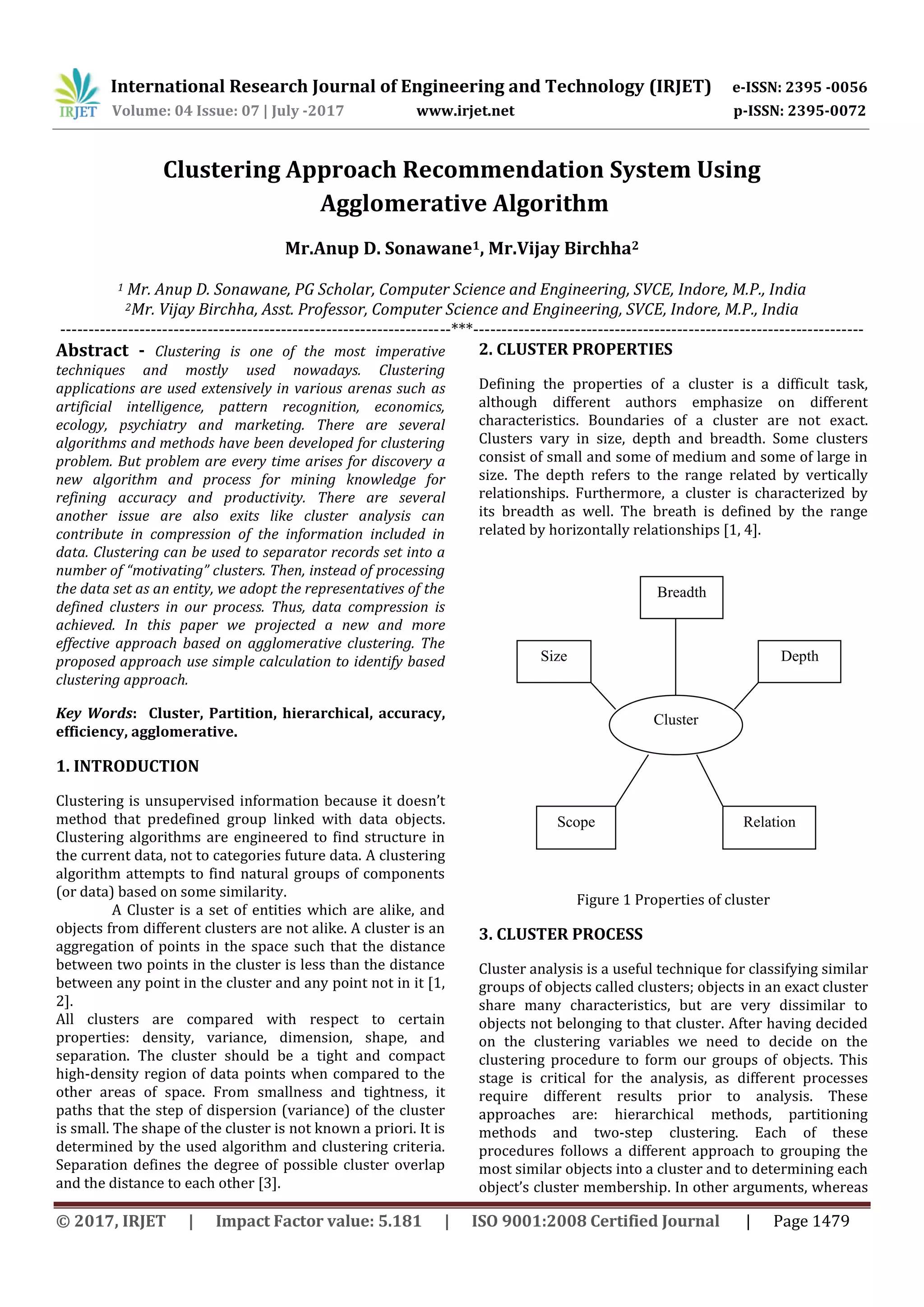 International Research Journal of Engineering and Technology (IRJET) e-ISSN: 2395 -0056 Volume: 04 Issue: 07 | July -2017 www.irjet.net p-ISSN: 2395-0072 © 2017, IRJET | Impact Factor value: 5.181 | ISO 9001:2008 Certified Journal | Page 1479 Clustering Approach Recommendation System Using Agglomerative Algorithm Mr.Anup D. Sonawane1, Mr.Vijay Birchha2 1 Mr. Anup D. Sonawane, PG Scholar, Computer Science and Engineering, SVCE, Indore, M.P., India 2Mr. Vijay Birchha, Asst. Professor, Computer Science and Engineering, SVCE, Indore, M.P., India ---------------------------------------------------------------------***--------------------------------------------------------------------- Abstract - Clustering is one of the most imperative techniques and mostly used nowadays. Clustering applications are used extensively in various arenas such as artificial intelligence, pattern recognition, economics, ecology, psychiatry and marketing. There are several algorithms and methods have been developed for clustering problem. But problem are every time arises for discovery a new algorithm and process for mining knowledge for refining accuracy and productivity. There are several another issue are also exits like cluster analysis can contribute in compression of the information included in data. Clustering can be used to separator records set into a number of “motivating” clusters. Then, instead of processing the data set as an entity, we adopt the representatives of the defined clusters in our process. Thus, data compression is achieved. In this paper we projected a new and more effective approach based on agglomerative clustering. The proposed approach use simple calculation to identify based clustering approach. Key Words: Cluster, Partition, hierarchical, accuracy, efficiency, agglomerative. 1. INTRODUCTION Clustering is unsupervised information because it doesn’t method that predefined group linked with data objects. Clustering algorithms are engineered to find structure in the current data, not to categories future data. A clustering algorithm attempts to find natural groups of components (or data) based on some similarity. A Cluster is a set of entities which are alike, and objects from different clusters are not alike. A cluster is an aggregation of points in the space such that the distance between two points in the cluster is less than the distance between any point in the cluster and any point not in it [1, 2]. All clusters are compared with respect to certain properties: density, variance, dimension, shape, and separation. The cluster should be a tight and compact high-density region of data points when compared to the other areas of space. From smallness and tightness, it paths that the step of dispersion (variance) of the cluster is small. The shape of the cluster is not known a priori. It is determined by the used algorithm and clustering criteria. Separation defines the degree of possible cluster overlap and the distance to each other [3]. 2. CLUSTER PROPERTIES Defining the properties of a cluster is a difficult task, although different authors emphasize on different characteristics. Boundaries of a cluster are not exact. Clusters vary in size, depth and breadth. Some clusters consist of small and some of medium and some of large in size. The depth refers to the range related by vertically relationships. Furthermore, a cluster is characterized by its breadth as well. The breath is defined by the range related by horizontally relationships [1, 4]. Figure 1 Properties of cluster 3. CLUSTER PROCESS Cluster analysis is a useful technique for classifying similar groups of objects called clusters; objects in an exact cluster share many characteristics, but are very dissimilar to objects not belonging to that cluster. After having decided on the clustering variables we need to decide on the clustering procedure to form our groups of objects. This stage is critical for the analysis, as different processes require different results prior to analysis. These approaches are: hierarchical methods, partitioning methods and two-step clustering. Each of these procedures follows a different approach to grouping the most similar objects into a cluster and to determining each object’s cluster membership. In other arguments, whereas Breadth RelationScope Size Cluster Depth 