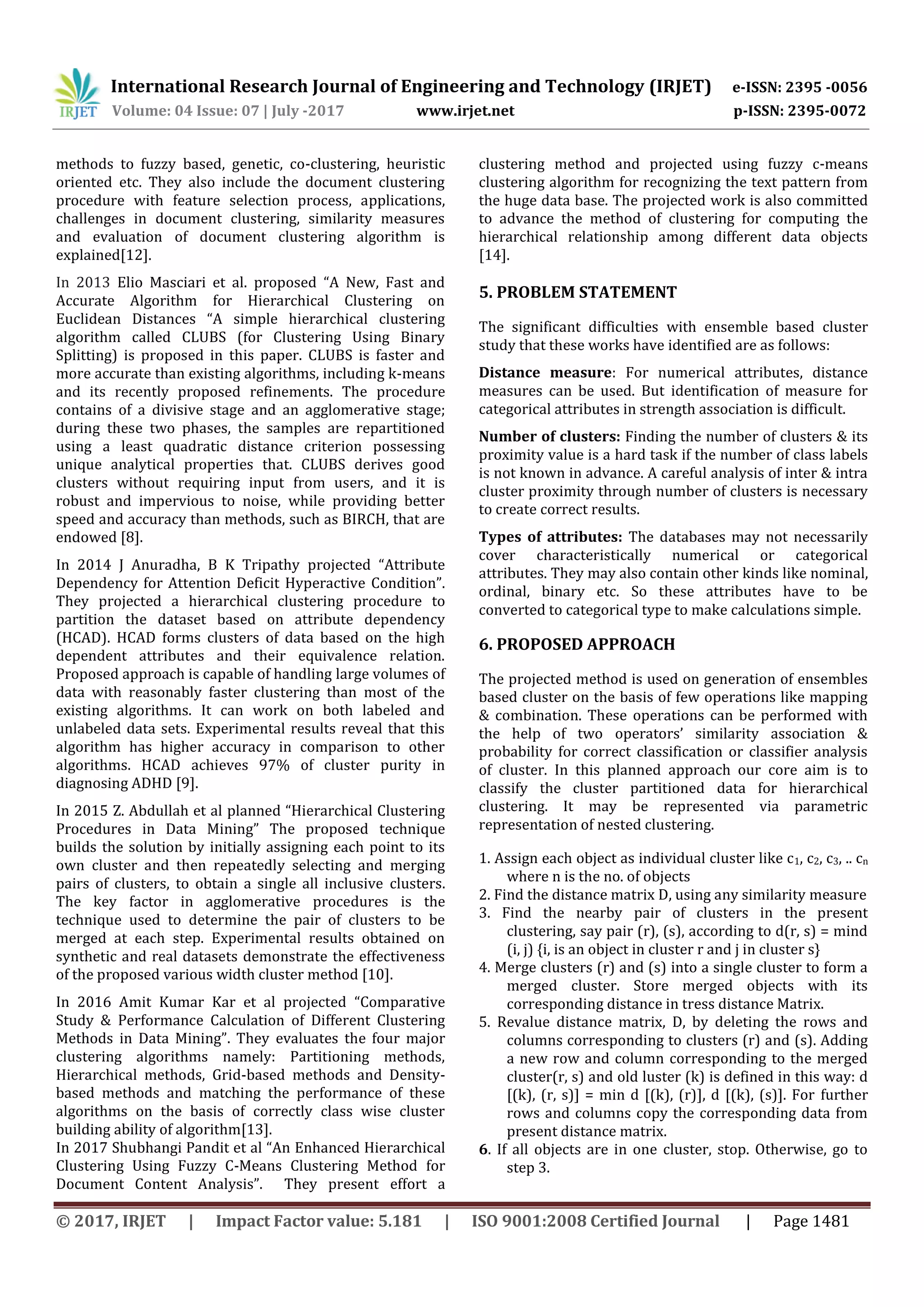 International Research Journal of Engineering and Technology (IRJET) e-ISSN: 2395 -0056 Volume: 04 Issue: 07 | July -2017 www.irjet.net p-ISSN: 2395-0072 © 2017, IRJET | Impact Factor value: 5.181 | ISO 9001:2008 Certified Journal | Page 1481 methods to fuzzy based, genetic, co-clustering, heuristic oriented etc. They also include the document clustering procedure with feature selection process, applications, challenges in document clustering, similarity measures and evaluation of document clustering algorithm is explained[12]. In 2013 Elio Masciari et al. proposed “A New, Fast and Accurate Algorithm for Hierarchical Clustering on Euclidean Distances “A simple hierarchical clustering algorithm called CLUBS (for Clustering Using Binary Splitting) is proposed in this paper. CLUBS is faster and more accurate than existing algorithms, including k-means and its recently proposed refinements. The procedure contains of a divisive stage and an agglomerative stage; during these two phases, the samples are repartitioned using a least quadratic distance criterion possessing unique analytical properties that. CLUBS derives good clusters without requiring input from users, and it is robust and impervious to noise, while providing better speed and accuracy than methods, such as BIRCH, that are endowed [8]. In 2014 J Anuradha, B K Tripathy projected “Attribute Dependency for Attention Deficit Hyperactive Condition”. They projected a hierarchical clustering procedure to partition the dataset based on attribute dependency (HCAD). HCAD forms clusters of data based on the high dependent attributes and their equivalence relation. Proposed approach is capable of handling large volumes of data with reasonably faster clustering than most of the existing algorithms. It can work on both labeled and unlabeled data sets. Experimental results reveal that this algorithm has higher accuracy in comparison to other algorithms. HCAD achieves 97% of cluster purity in diagnosing ADHD [9]. In 2015 Z. Abdullah et al planned “Hierarchical Clustering Procedures in Data Mining” The proposed technique builds the solution by initially assigning each point to its own cluster and then repeatedly selecting and merging pairs of clusters, to obtain a single all inclusive clusters. The key factor in agglomerative procedures is the technique used to determine the pair of clusters to be merged at each step. Experimental results obtained on synthetic and real datasets demonstrate the effectiveness of the proposed various width cluster method [10]. In 2016 Amit Kumar Kar et al projected “Comparative Study & Performance Calculation of Different Clustering Methods in Data Mining”. They evaluates the four major clustering algorithms namely: Partitioning methods, Hierarchical methods, Grid-based methods and Density- based methods and matching the performance of these algorithms on the basis of correctly class wise cluster building ability of algorithm[13]. In 2017 Shubhangi Pandit et al “An Enhanced Hierarchical Clustering Using Fuzzy C-Means Clustering Method for Document Content Analysis”. They present effort a clustering method and projected using fuzzy c-means clustering algorithm for recognizing the text pattern from the huge data base. The projected work is also committed to advance the method of clustering for computing the hierarchical relationship among different data objects [14]. 5. PROBLEM STATEMENT The significant difficulties with ensemble based cluster study that these works have identified are as follows: Distance measure: For numerical attributes, distance measures can be used. But identification of measure for categorical attributes in strength association is difficult. Number of clusters: Finding the number of clusters & its proximity value is a hard task if the number of class labels is not known in advance. A careful analysis of inter & intra cluster proximity through number of clusters is necessary to create correct results. Types of attributes: The databases may not necessarily cover characteristically numerical or categorical attributes. They may also contain other kinds like nominal, ordinal, binary etc. So these attributes have to be converted to categorical type to make calculations simple. 6. PROPOSED APPROACH The projected method is used on generation of ensembles based cluster on the basis of few operations like mapping & combination. These operations can be performed with the help of two operators’ similarity association & probability for correct classification or classifier analysis of cluster. In this planned approach our core aim is to classify the cluster partitioned data for hierarchical clustering. It may be represented via parametric representation of nested clustering. 1. Assign each object as individual cluster like c1, c2, c3, .. cn where n is the no. of objects 2. Find the distance matrix D, using any similarity measure 3. Find the nearby pair of clusters in the present clustering, say pair (r), (s), according to d(r, s) = mind (i, j) {i, is an object in cluster r and j in cluster s} 4. Merge clusters (r) and (s) into a single cluster to form a merged cluster. Store merged objects with its corresponding distance in tress distance Matrix. 5. Revalue distance matrix, D, by deleting the rows and columns corresponding to clusters (r) and (s). Adding a new row and column corresponding to the merged cluster(r, s) and old luster (k) is defined in this way: d [(k), (r, s)] = min d [(k), (r)], d [(k), (s)]. For further rows and columns copy the corresponding data from present distance matrix. 6. If all objects are in one cluster, stop. Otherwise, go to step 3. 