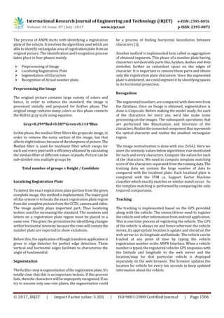International Research Journal of Engineering and Technology (IRJET) e-ISSN: 2395-0056
Volume: 04 Issue: 07 | July -2017 www.irjet.net p-ISSN: 2395-0072
© 2017, IRJET | Impact Factor value: 5.181 | ISO 9001:2008 Certified Journal | Page 1506
The process of ANPR starts with identifying a registration
plate of the vehicle. It involvesthealgorithmsused whichare
able to identify rectangular area ofregistrationplatefrom an
original picture. The identification and recognition process
takes place in four phases mainly.
 Preprocessing of Image
 Localizing Registration Plate
 Segmentation of Characters
 Recognition of Actual number plate.
Preprocessing the Image
The original picture contains large variety of colors and
hence, in order to enhance the standard, the image is
processed initially and prepared for further phase. The
original image contains many colors so this phase converts
the RGB to gray scale using equation.
Gray=0.299*Red+0.587*Green+0.114*Blue
In this phase, the median filter filters the grayscale image, in
order to remove the noisy section of the image, but that
affects slight tedious because ofthesharpnessofpicture. The
Median filter is used for nonlinear filter which swaps for
each and every pixel with a efficiencyobtained bycalculating
the median filter of different values of pixels. Picture can be
sub-divided into multiple groups by
Total number of groups = Height / Candidate
Localizing Registration Plate
To detect the exact registration plate portion from the given
complete image, this method isimplemented.Themajorgoal
of this system is to locate the exact registration plate region
from the complete picture from the CCTV, camera andvideo.
The image quality plays important part. Thus localizing
technic used for increasing the standard. The numbers and
letters on a registration plate region must be placed in a
same row. This gives the promotion for identifying changes
within horizontal intensity becausetherowswill containthe
number plate are expected to show variations.
Before this, the applicationofHoughtransformapplicationis
given to edge detector for perfect edge detection. These
vertical and horizontal edges facilitate to characterize the
angle of fundamental.
Segmentation
The further step is segmentation oftheregistration plate. It’s
totally clear that this is an important technic. If this process
fails, then the characterswill beimproperlyrecognized.If we
try to assume only one-row plates, the segmentation could
be a process of finding horizontal boundaries between
characters [1].
Another method is implemented here called as aggregation
of obtained segments. This phase of a number plate having
characters not desirable parts like, hyphen, dashes and dots
stretches further as redundant space on the edges of
character. It is important to remove these parts and obtain
only the registration plate characters. Since the segmented
plate is deskewed, we could segment it by identifyingspaces
in its horizontal projection.
Recognition
The segmented numbers are compared with data sets from
the database. Once an Image is obtained, segmentation is
done is Grayscale. Before making the model ready, for each
of the characters for more use, we'd like make some
processing on the images. The subsequent operations that
are performed like Binarization and Inversion of the
characters.Realizetheconnectedcomponentthatrepresents
the optical character and realize the smallest rectangular
region.
The image normalization is done with size 24X42. Here we
store the intensity values below algorithmic rule mentioned
for each and every characters. Compute the values for each
of the characters. We need to compute template matching
score of the characters separated from the trainingdata.The
training data set contain the large number of data to
compared with the localized plate. Each localized plate is
compared with the SVM i.e. Support Vector Machine
classifier which exactly matches or similar match occur. So
the template matching is performed by comparing the only
required comparisons.
Tracking
The tracking is implemented based on the GPS provided
along with the vehicle. The owner/driver need to register
the vehicle and other information from android application.
This is one-time process of registering the vehicle. The GPS
of the vehicle is always on and hence wherever the vehicle
moves, its appropriate location is update and stored on the
web server i.e. its longitude and latitude. The vehicle can be
tracked at any point of time by typing the vehicle
registration number in the ANPR Interface. When a vehicle
number is typed, the registered vehicles GPS responseswith
the latitude and longitude to the web server and the
location/map for that particular vehicle is displayed
separately on the web browser. The browser updates the
location for vehicle for every ten seconds to keep updated
information about the vehicle.
 