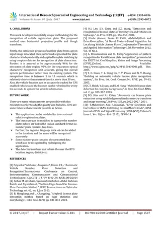 International Research Journal of Engineering and Technology (IRJET) e-ISSN: 2395-0056
Volume: 04 Issue: 07 | July -2017 www.irjet.net p-ISSN: 2395-0072
© 2017, IRJET | Impact Factor value: 5.181 | ISO 9001:2008 Certified Journal | Page 1507
4. CONCLUSIONS
This work developedcompletelyuniquemethodologyforthe
recognition of vehicle registration plate. The proposed
method uses horizontal projection profile and Hough
transform.
Firstly, the extraction process of number plate from a given
input image is located, then performed segmented the plate
characters independently and applied templatematching by
using template data set for recognition of plate characters.
Further, it is assured to be approximately 96% for the
extraction of plate region, 95% for the separation optical
characters’ recognition unit accurate, giving the overall
system performance better than the existing system. The
recognition time is between 5 to 15 seconds which is
relatively shorter than current time i.e. more than 30 sec.
Also, the vehicle location can be accurately tracked for GPS
enabled vehicles and the location can be refreshed for every
ten seconds to update the vehicle information.
FUTURE WORK
There are many enhancements are possible with this
research in order to add the quality and features. Here are
some future enhancements possible as below.
 This application can be modeled for international
vehicle registration plates.
 The literature can be modified to capture the number
plates which are not in the Indian standard format i.e.
number plate contains two lines.
 Further, the regional language data set can be added
to the database and the same will be recognized
accurately.
 Some number plate contains the unwanted data
which can be recognized by redesigning the
application.
 The detected numbers can inform the user the RTO
location, region, district etc.
REFERENCES
[1] Priyanka Prabhakar, AnupamaP, Resmi S R, - “Automatic
Vehicle Number Plate Detection and
Recognition”.International Conference on Control,
Instrumentation, Communication and Computational
Technologies (ICCICCT) -1-4799-4190-2/14/$31.00©2014
[2] Abbas M. Al-Ghaili, SyamsiahMashohor, Abdul Rahman
Ramli, and AlyaniIsmail, “Vertical-Edge-Based Car License-
Plate Detection Method.”, IEEE Transactions on Vehicular
Technology vol. 62, no. 1, Jan 2013.
[3] B. Hongliang and L. Changping, “A hybrid license plate
extraction method based on edge statistics and
morphology,”, IEEE Proc. ICPR, pp. 831-834, 2004.
[4] H.J. Lee, S.Y. Chen, and S.Z. Wang, “Extraction and
recognition of license plates of motorcycles and vehicles on
highways,”, in Proc. ICPR, pp. 356-359, 2004.
[5] Hinde Anoual, Sanaa El Fkihi, AbdeilahJilbab and
DrissAboutajdine, “A Novel Texture-Based Algorithm for
Localizing Vehicle License Plates,”, in Journal of Theoretical
and Applied Information Technology 15th November 2012.
Vol. 45 No.1.
[6] A. Broumandnia and M. Fathy,“Application of pattern
recognition for Farsi license plate recognition,”,presentedat
the ICGST Int. Conf Graphics, Vision and Image Processing
(GVIP),[Online]. Available:
http://www.icgst.com/gvip/v2/P1150439001.pdf, Dec.
2005.
[7] T. D. Duan, T. L. Hong Du, T. V. Phuoc and N. V. Hoang,
“Building an automatic vehicle license plate recognition
system,”, Iin Proc. Int. Conf. Comput.Sci. RIVF, pp. 59-63,
2005.
[8] C.T. Hsieh, Y.S Juan, and K.M.Hung,“Multiplelicense plate
detection for complex background,”, in Proc. Int. Conf. AINA,
vol. 2, pp. 389-392, 2005.
[9] D.S. Kim and S.I. Chien, “Automatic car license plate
extraction using modified generalized symmetry transform
and image warping,”, in Proc. ISIE, pp.2022-2027, 2001.
[10] T.Maheswari And P.Sukumar, “Error Detection and
Correction in SRAM Cell Using DecimalMatrix Code”, IOSR
Journal of VLSI and Signal Processing(IOSR-JVSP),Volume5,
Issue 1, Ver. II (Jan - Feb. 2015), PP 09-14
 