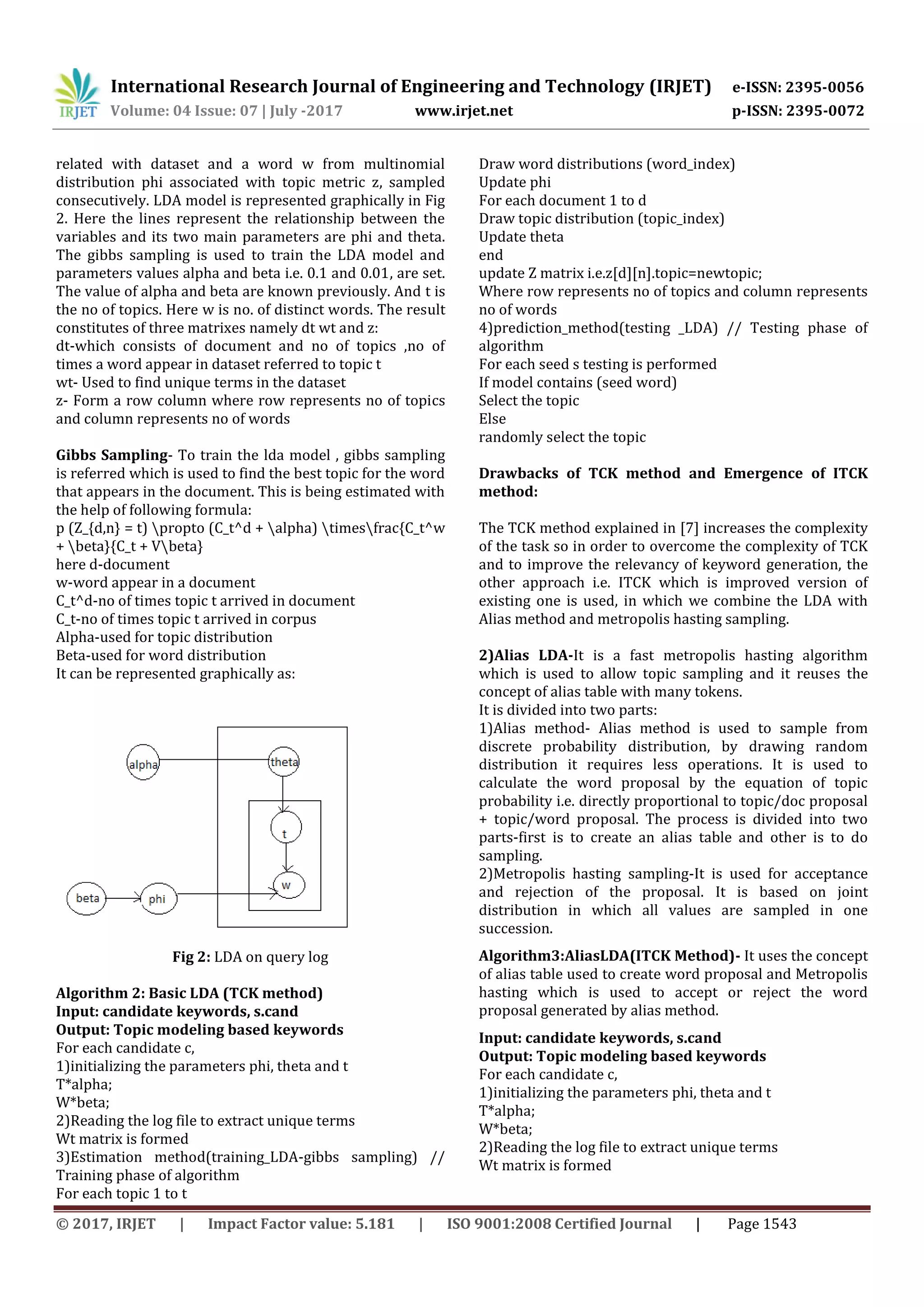 International Research Journal of Engineering and Technology (IRJET) e-ISSN: 2395-0056
Volume: 04 Issue: 07 | July -2017 www.irjet.net p-ISSN: 2395-0072
© 2017, IRJET | Impact Factor value: 5.181 | ISO 9001:2008 Certified Journal | Page 1543
related with dataset and a word w from multinomial
distribution phi associated with topic metric z, sampled
consecutively. LDA model is represented graphically in Fig
2. Here the lines represent the relationship between the
variables and its two main parameters are phi and theta.
The gibbs sampling is used to train the LDA model and
parameters values alpha and beta i.e. 0.1 and 0.01, are set.
The value of alpha and beta are known previously. And t is
the no of topics. Here w is no. of distinct words. The result
constitutes of three matrixes namely dt wt and z:
dt-which consists of document and no of topics ,no of
times a word appear in dataset referred to topic t
wt- Used to find unique terms in the dataset
z- Form a row column where row represents no of topics
and column represents no of words
Gibbs Sampling- To train the lda model , gibbs sampling
is referred which is used to find the best topic for the word
that appears in the document. This is being estimated with
the help of following formula:
p (Z_{d,n} = t) propto (C_t^d + alpha) timesfrac{C_t^w
+ beta}{C_t + Vbeta}
here d-document
w-word appear in a document
C_t^d-no of times topic t arrived in document
C_t-no of times topic t arrived in corpus
Alpha-used for topic distribution
Beta-used for word distribution
It can be represented graphically as:
Fig 2: LDA on query log
Algorithm 2: Basic LDA (TCK method)
Input: candidate keywords, s.cand
Output: Topic modeling based keywords
For each candidate c,
1)initializing the parameters phi, theta and t
T*alpha;
W*beta;
2)Reading the log file to extract unique terms
Wt matrix is formed
3)Estimation method(training_LDA-gibbs sampling) //
Training phase of algorithm
For each topic 1 to t
Draw word distributions (word_index)
Update phi
For each document 1 to d
Draw topic distribution (topic_index)
Update theta
end
update Z matrix i.e.z[d][n].topic=newtopic;
Where row represents no of topics and column represents
no of words
4)prediction_method(testing _LDA) // Testing phase of
algorithm
For each seed s testing is performed
If model contains (seed word)
Select the topic
Else
randomly select the topic
Drawbacks of TCK method and Emergence of ITCK
method:
The TCK method explained in [7] increases the complexity
of the task so in order to overcome the complexity of TCK
and to improve the relevancy of keyword generation, the
other approach i.e. ITCK which is improved version of
existing one is used, in which we combine the LDA with
Alias method and metropolis hasting sampling.
2)Alias LDA-It is a fast metropolis hasting algorithm
which is used to allow topic sampling and it reuses the
concept of alias table with many tokens.
It is divided into two parts:
1)Alias method- Alias method is used to sample from
discrete probability distribution, by drawing random
distribution it requires less operations. It is used to
calculate the word proposal by the equation of topic
probability i.e. directly proportional to topic/doc proposal
+ topic/word proposal. The process is divided into two
parts-first is to create an alias table and other is to do
sampling.
2)Metropolis hasting sampling-It is used for acceptance
and rejection of the proposal. It is based on joint
distribution in which all values are sampled in one
succession.
Algorithm3:AliasLDA(ITCK Method)- It uses the concept
of alias table used to create word proposal and Metropolis
hasting which is used to accept or reject the word
proposal generated by alias method.
Input: candidate keywords, s.cand
Output: Topic modeling based keywords
For each candidate c,
1)initializing the parameters phi, theta and t
T*alpha;
W*beta;
2)Reading the log file to extract unique terms
Wt matrix is formed
 