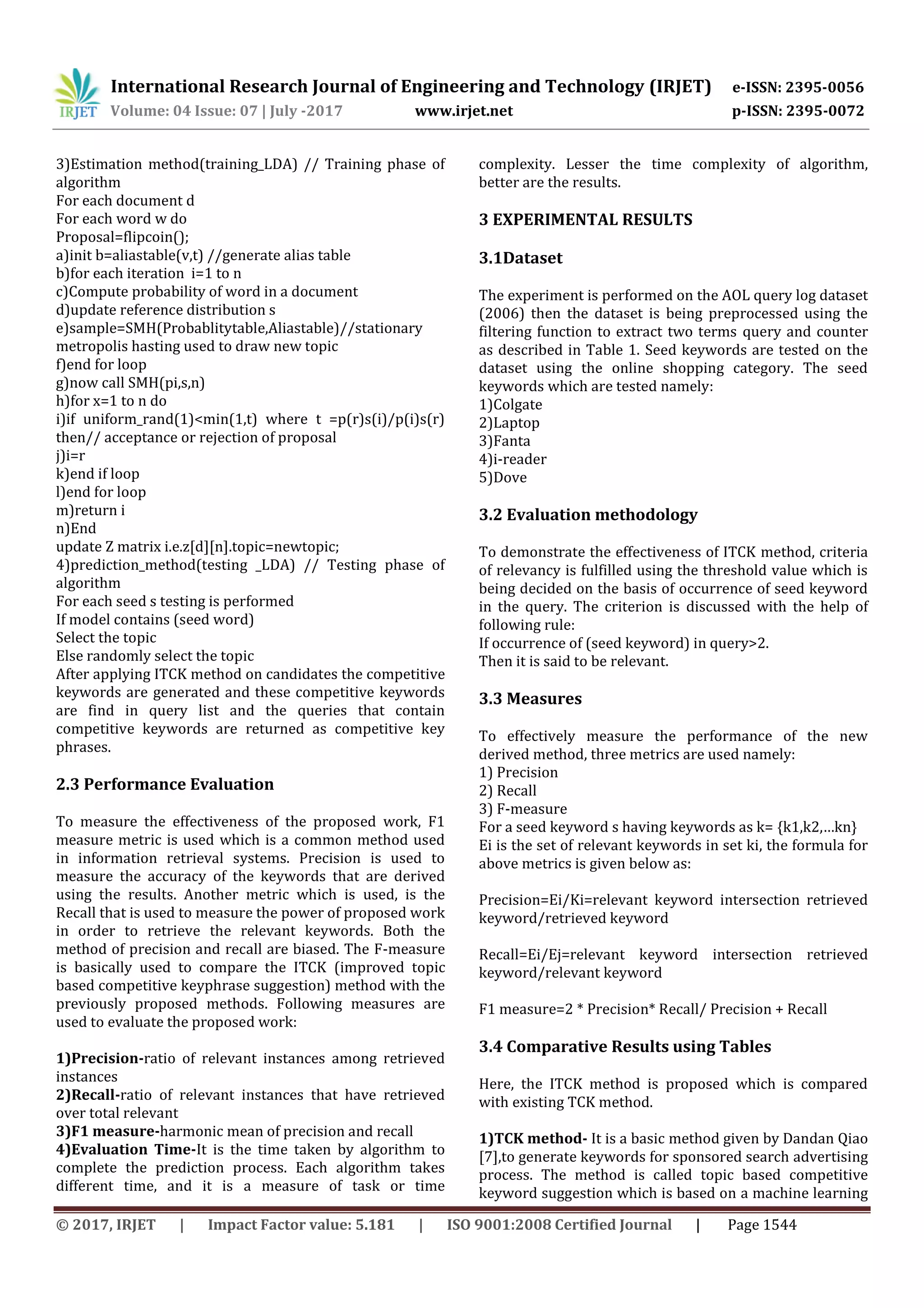 International Research Journal of Engineering and Technology (IRJET) e-ISSN: 2395-0056
Volume: 04 Issue: 07 | July -2017 www.irjet.net p-ISSN: 2395-0072
© 2017, IRJET | Impact Factor value: 5.181 | ISO 9001:2008 Certified Journal | Page 1544
3)Estimation method(training_LDA) // Training phase of
algorithm
For each document d
For each word w do
Proposal=flipcoin();
a)init b=aliastable(v,t) //generate alias table
b)for each iteration i=1 to n
c)Compute probability of word in a document
d)update reference distribution s
e)sample=SMH(Probablitytable,Aliastable)//stationary
metropolis hasting used to draw new topic
f)end for loop
g)now call SMH(pi,s,n)
h)for x=1 to n do
i)if uniform_rand(1)<min(1,t) where t =p(r)s(i)/p(i)s(r)
then// acceptance or rejection of proposal
j)i=r
k)end if loop
l)end for loop
m)return i
n)End
update Z matrix i.e.z[d][n].topic=newtopic;
4)prediction_method(testing _LDA) // Testing phase of
algorithm
For each seed s testing is performed
If model contains (seed word)
Select the topic
Else randomly select the topic
After applying ITCK method on candidates the competitive
keywords are generated and these competitive keywords
are find in query list and the queries that contain
competitive keywords are returned as competitive key
phrases.
2.3 Performance Evaluation
To measure the effectiveness of the proposed work, F1
measure metric is used which is a common method used
in information retrieval systems. Precision is used to
measure the accuracy of the keywords that are derived
using the results. Another metric which is used, is the
Recall that is used to measure the power of proposed work
in order to retrieve the relevant keywords. Both the
method of precision and recall are biased. The F-measure
is basically used to compare the ITCK (improved topic
based competitive keyphrase suggestion) method with the
previously proposed methods. Following measures are
used to evaluate the proposed work:
1)Precision-ratio of relevant instances among retrieved
instances
2)Recall-ratio of relevant instances that have retrieved
over total relevant
3)F1 measure-harmonic mean of precision and recall
4)Evaluation Time-It is the time taken by algorithm to
complete the prediction process. Each algorithm takes
different time, and it is a measure of task or time
complexity. Lesser the time complexity of algorithm,
better are the results.
3 EXPERIMENTAL RESULTS
3.1Dataset
The experiment is performed on the AOL query log dataset
(2006) then the dataset is being preprocessed using the
filtering function to extract two terms query and counter
as described in Table 1. Seed keywords are tested on the
dataset using the online shopping category. The seed
keywords which are tested namely:
1)Colgate
2)Laptop
3)Fanta
4)i-reader
5)Dove
3.2 Evaluation methodology
To demonstrate the effectiveness of ITCK method, criteria
of relevancy is fulfilled using the threshold value which is
being decided on the basis of occurrence of seed keyword
in the query. The criterion is discussed with the help of
following rule:
If occurrence of (seed keyword) in query>2.
Then it is said to be relevant.
3.3 Measures
To effectively measure the performance of the new
derived method, three metrics are used namely:
1) Precision
2) Recall
3) F-measure
For a seed keyword s having keywords as k= {k1,k2,…kn}
Ei is the set of relevant keywords in set ki, the formula for
above metrics is given below as:
Precision=Ei/Ki=relevant keyword intersection retrieved
keyword/retrieved keyword
Recall=Ei/Ej=relevant keyword intersection retrieved
keyword/relevant keyword
F1 measure=2 * Precision* Recall/ Precision + Recall
3.4 Comparative Results using Tables
Here, the ITCK method is proposed which is compared
with existing TCK method.
1)TCK method- It is a basic method given by Dandan Qiao
[7],to generate keywords for sponsored search advertising
process. The method is called topic based competitive
keyword suggestion which is based on a machine learning
 