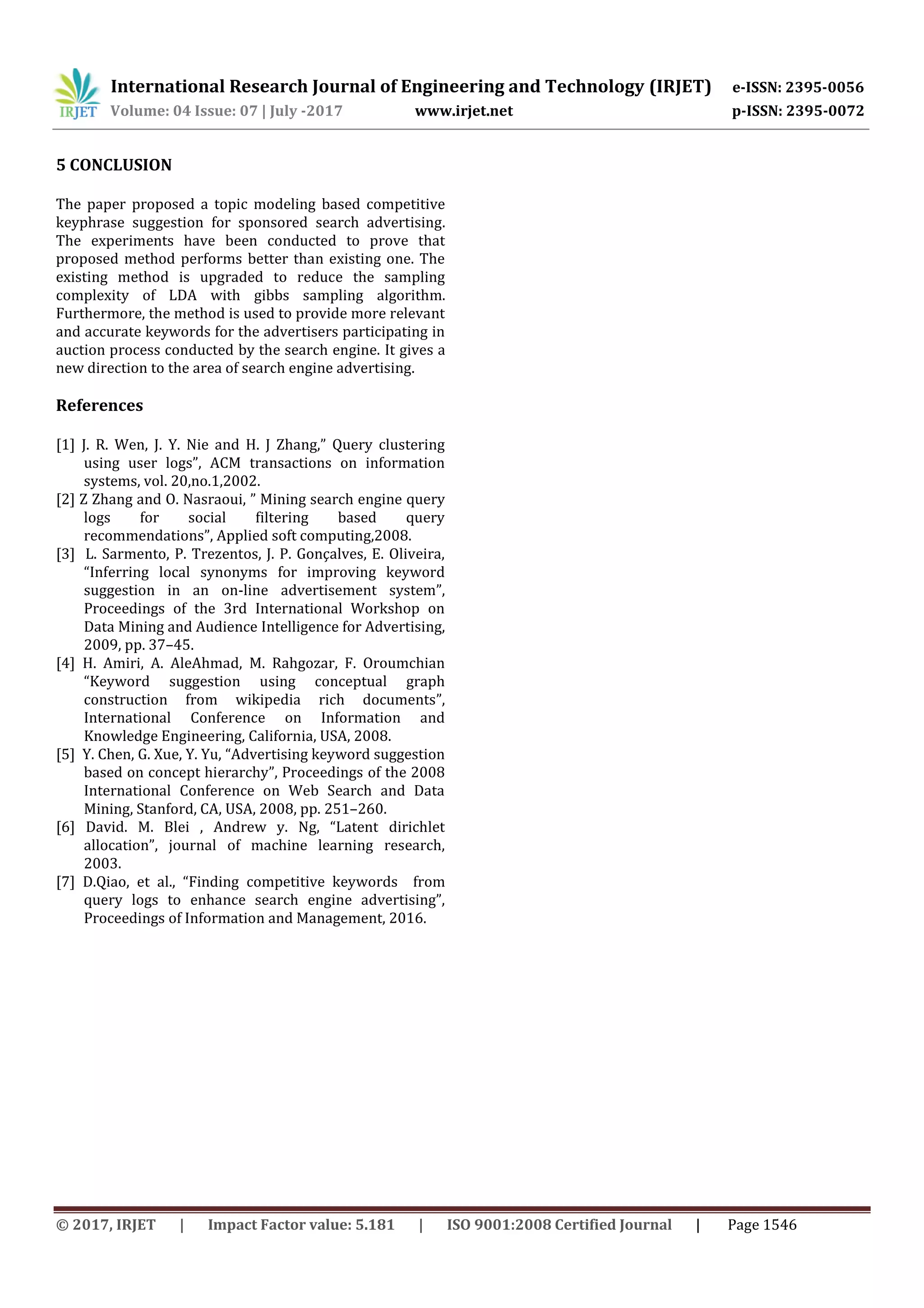 International Research Journal of Engineering and Technology (IRJET) e-ISSN: 2395-0056
Volume: 04 Issue: 07 | July -2017 www.irjet.net p-ISSN: 2395-0072
© 2017, IRJET | Impact Factor value: 5.181 | ISO 9001:2008 Certified Journal | Page 1546
5 CONCLUSION
The paper proposed a topic modeling based competitive
keyphrase suggestion for sponsored search advertising.
The experiments have been conducted to prove that
proposed method performs better than existing one. The
existing method is upgraded to reduce the sampling
complexity of LDA with gibbs sampling algorithm.
Furthermore, the method is used to provide more relevant
and accurate keywords for the advertisers participating in
auction process conducted by the search engine. It gives a
new direction to the area of search engine advertising.
References
[1] J. R. Wen, J. Y. Nie and H. J Zhang,” Query clustering
using user logs”, ACM transactions on information
systems, vol. 20,no.1,2002.
[2] Z Zhang and O. Nasraoui, ” Mining search engine query
logs for social filtering based query
recommendations”, Applied soft computing,2008.
[3] L. Sarmento, P. Trezentos, J. P. Gonçalves, E. Oliveira,
“Inferring local synonyms for improving keyword
suggestion in an on-line advertisement system”,
Proceedings of the 3rd International Workshop on
Data Mining and Audience Intelligence for Advertising,
2009, pp. 37–45.
[4] H. Amiri, A. AleAhmad, M. Rahgozar, F. Oroumchian
“Keyword suggestion using conceptual graph
construction from wikipedia rich documents”,
International Conference on Information and
Knowledge Engineering, California, USA, 2008.
[5] Y. Chen, G. Xue, Y. Yu, “Advertising keyword suggestion
based on concept hierarchy”, Proceedings of the 2008
International Conference on Web Search and Data
Mining, Stanford, CA, USA, 2008, pp. 251–260.
[6] David. M. Blei , Andrew y. Ng, “Latent dirichlet
allocation”, journal of machine learning research,
2003.
[7] D.Qiao, et al., “Finding competitive keywords from
query logs to enhance search engine advertising”,
Proceedings of Information and Management, 2016.
 