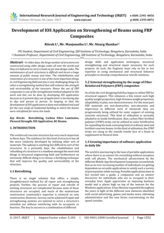 International Research Journal of Engineering and Technology (IRJET) e-ISSN: 2395 -0056
Volume: 04 Issue: 06 | June -2017 www.irjet.net p-ISSN: 2395-0072
© 2017, IRJET | Impact Factor value: 5.181 | ISO 9001:2008 Certified Journal | Page 1552
Development of IOS Application on Strengthening of Beams using FRP
Composites
Ritesh L1, Mr. Manjunatha L2, Mr. Nisarg Shankar3
1PG Student, Department of Civil Engineering, SJB Institute of Technology, Bengaluru, Karnataka, India
2,3Assistant Professor, Department of Civil Engineering, SJB Institute of Technology, Bengaluru, Karnataka, India
---------------------------------------------------------------------***---------------------------------------------------------------------
Abstract - In olden days, the large number of structuresare
constructed using older design codes all over the world and
they are deficient to carry a loads as per newdesigncodes. The
maintenance of such structures is difficult and incurs a huge
amount of public money and time. The rehabilitation and
restoration of a structure is one of the most important things
in civil Engineering field and also a very challengingthingisto
select a strengthening method that will enhance the strength
and serviceability of the structure. Hence the use of FRP
composites is one of the strengthened method adopted in this
work and this can be done by developing IOS application
because as in present days use of application is increasing day
to day and person to person. So keeping in that the
development of IOS application is doneandvalidatedandused
for the case study of residential building in which the beams
were retrofitted for extra live loads.
Key Words: Retrofitting, Carbon Fibre Laminates,
Flexural Strength, IOS Application, RC Beams.
1. INTRODUCTION
The reinforced concrete structure has very much important
in these days. The solidness for this kind of structure has all
the more relatively developed by utilizing other sort of
materials. The upkeep is anything but difficult to sort of the
structures. In a presently days, the rehabilitation and
rebuilding of a structure is a standoutamongstthemostvital
things in structural engineering field and furthermore an
extremely difficult thing is to choose a fortifying technique
that will improve the quality and serviceability of the
structure.
1.1 Retrofitting
There is no single solution that offers a simple,
straightforward method for all repair and strengthening
projects. Further, the process of repair and retrofit of
existing structures are complicated because most of these
structures are occupied, and much of the mainstream
construction community’s expertise is centered on new
construction. However, success can beachievedifrepairand
strengthening systems are tailored to serve a structure’s
intended use without interfering with its occupants or
function. The key to success is a combination of different
design skills and application techniques, structural
strengthening and structural repair necessary for such
projects. As such, the Engineer must rely on his or her
expertise in using mechanical and structural behavior
principles to develop comprehensive retrofit solutions.
1.2 External strengthening by the usage of Fiber
Reinforced Polymers (FRP) composites
As of late the civil designing field has begun to utilizeFRPfor
structural support. This enhances a few extent such high
quality weight proportion, high-firmnessweightproportion,
adaptability in plan, non-destructiveness. For the most part
FRP materials are non-destructive, non-attractive and
impervious to different sorts of chemicals they are
progressively being utilized for outer support of existing
concrete structural. This kind of utilization is normally
alluded to as inside fortification. Also, carbon fiber fortified
polymer (CFRP) strips can be utilized as outer fortification
for expanding the load-conveying limit of ordinary steel and
fortified concrete beams. In this kind of utilization, the CFRP
strips are clung to the outside tensile face of a beam to
supplement its flexural limit.
1.3 Growing importance of software application
in daily life
The world is murmuring to the tune of portable applications
where there is an answer for everything without exception
with cell phones. The mechanical advancement by the
different Mobile App Development Companiesrecommends
that as an ever increasing number of individuals are getting
dependent on versatile applications to satisfy such a variety
of prerequisites while moving. Portable applications have in
fact turned into a guide, a companion and an answer
discoverer for individuals who are so occupied in their
everyday lives. Apple appreciates an imposing business
model and is places high on top of the interest for the
Windows applications. It has likewise expanded throughout
the years in light of the different new elements identified
with social advertising, games and media news, informing
administration and the new forms concentrating on the
speed consider.
 