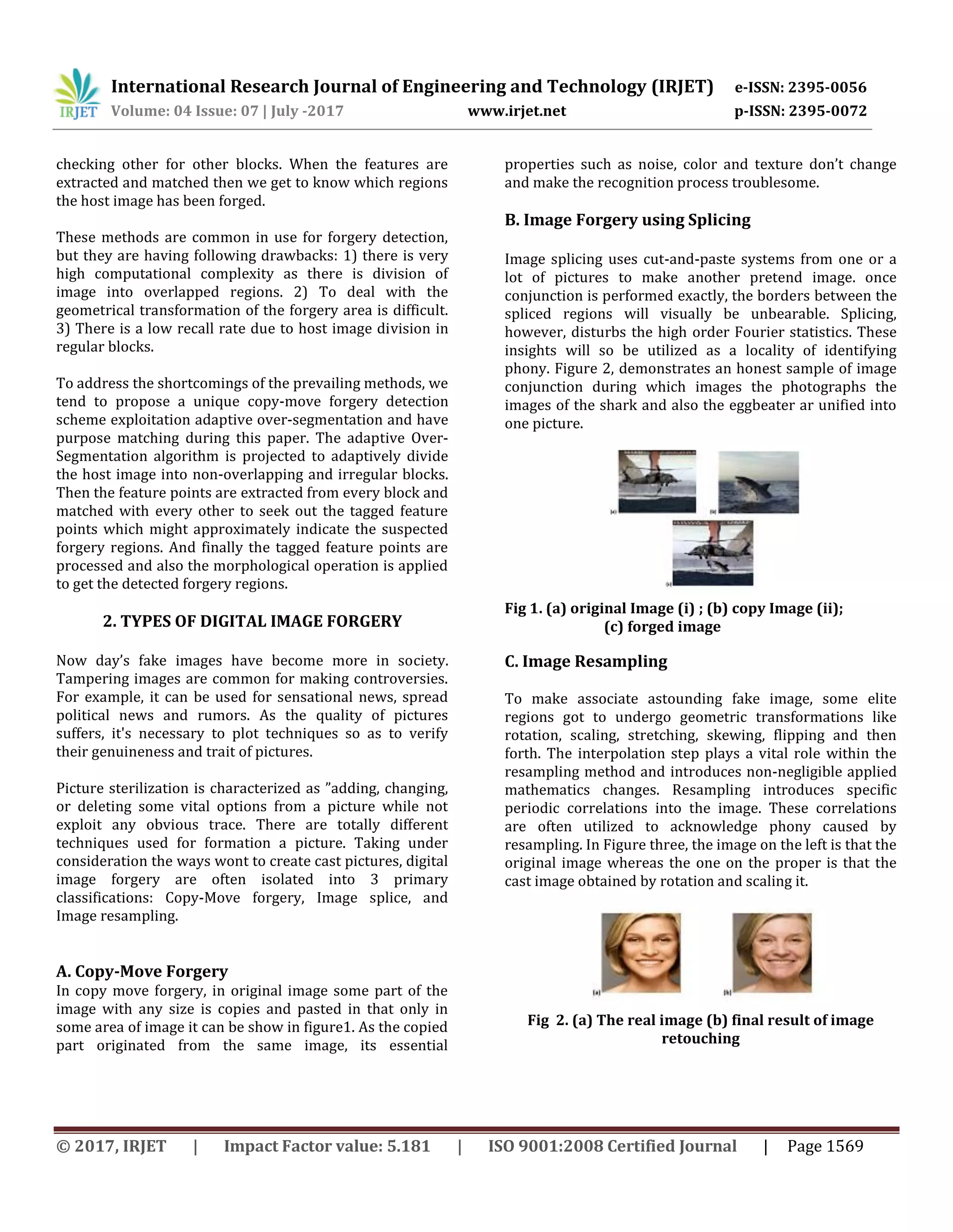 International Research Journal of Engineering and Technology (IRJET) e-ISSN: 2395-0056 Volume: 04 Issue: 07 | July -2017 www.irjet.net p-ISSN: 2395-0072 © 2017, IRJET | Impact Factor value: 5.181 | ISO 9001:2008 Certified Journal | Page 1569 checking other for other blocks. When the features are extracted and matched then we get to know which regions the host image has been forged. These methods are common in use for forgery detection, but they are having following drawbacks: 1) there is very high computational complexity as there is division of image into overlapped regions. 2) To deal with the geometrical transformation of the forgery area is difficult. 3) There is a low recall rate due to host image division in regular blocks. To address the shortcomings of the prevailing methods, we tend to propose a unique copy-move forgery detection scheme exploitation adaptive over-segmentation and have purpose matching during this paper. The adaptive Over- Segmentation algorithm is projected to adaptively divide the host image into non-overlapping and irregular blocks. Then the feature points are extracted from every block and matched with every other to seek out the tagged feature points which might approximately indicate the suspected forgery regions. And finally the tagged feature points are processed and also the morphological operation is applied to get the detected forgery regions. 2. TYPES OF DIGITAL IMAGE FORGERY Now day’s fake images have become more in society. Tampering images are common for making controversies. For example, it can be used for sensational news, spread political news and rumors. As the quality of pictures suffers, it's necessary to plot techniques so as to verify their genuineness and trait of pictures. Picture sterilization is characterized as ”adding, changing, or deleting some vital options from a picture while not exploit any obvious trace. There are totally different techniques used for formation a picture. Taking under consideration the ways wont to create cast pictures, digital image forgery are often isolated into 3 primary classifications: Copy-Move forgery, Image splice, and Image resampling. A. Copy-Move Forgery In copy move forgery, in original image some part of the image with any size is copies and pasted in that only in some area of image it can be show in figure1. As the copied part originated from the same image, its essential properties such as noise, color and texture don’t change and make the recognition process troublesome. B. Image Forgery using Splicing Image splicing uses cut-and-paste systems from one or a lot of pictures to make another pretend image. once conjunction is performed exactly, the borders between the spliced regions will visually be unbearable. Splicing, however, disturbs the high order Fourier statistics. These insights will so be utilized as a locality of identifying phony. Figure 2, demonstrates an honest sample of image conjunction during which images the photographs the images of the shark and also the eggbeater ar unified into one picture. Fig 1. (a) original Image (i) ; (b) copy Image (ii); (c) forged image C. Image Resampling To make associate astounding fake image, some elite regions got to undergo geometric transformations like rotation, scaling, stretching, skewing, flipping and then forth. The interpolation step plays a vital role within the resampling method and introduces non-negligible applied mathematics changes. Resampling introduces specific periodic correlations into the image. These correlations are often utilized to acknowledge phony caused by resampling. In Figure three, the image on the left is that the original image whereas the one on the proper is that the cast image obtained by rotation and scaling it. Fig 2. (a) The real image (b) final result of image retouching 