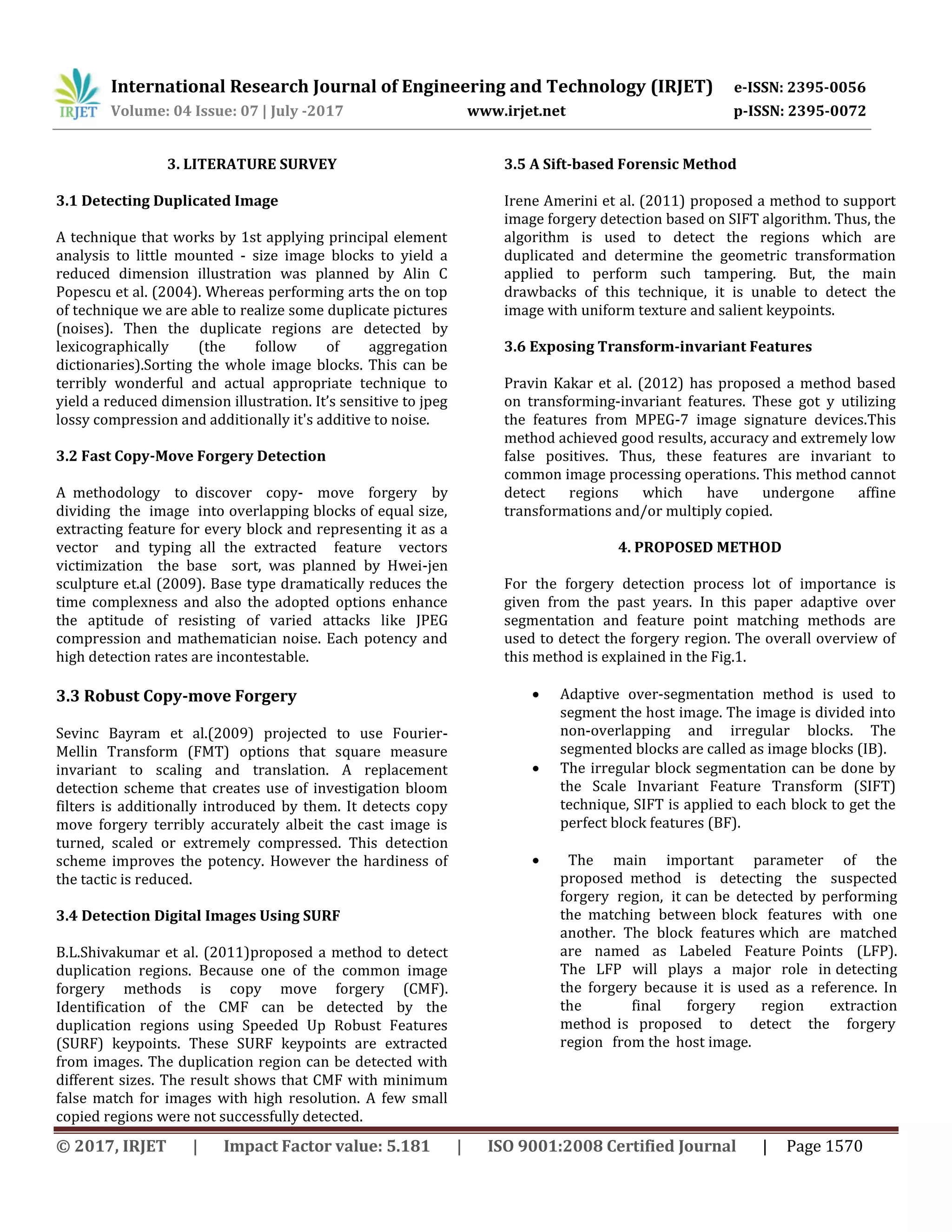 International Research Journal of Engineering and Technology (IRJET) e-ISSN: 2395-0056 Volume: 04 Issue: 07 | July -2017 www.irjet.net p-ISSN: 2395-0072 © 2017, IRJET | Impact Factor value: 5.181 | ISO 9001:2008 Certified Journal | Page 1570 3. LITERATURE SURVEY 3.1 Detecting Duplicated Image A technique that works by 1st applying principal element analysis to little mounted - size image blocks to yield a reduced dimension illustration was planned by Alin C Popescu et al. (2004). Whereas performing arts the on top of technique we are able to realize some duplicate pictures (noises). Then the duplicate regions are detected by lexicographically (the follow of aggregation dictionaries).Sorting the whole image blocks. This can be terribly wonderful and actual appropriate technique to yield a reduced dimension illustration. It’s sensitive to jpeg lossy compression and additionally it's additive to noise. 3.2 Fast Copy-Move Forgery Detection A methodology to discover copy- move forgery by dividing the image into overlapping blocks of equal size, extracting feature for every block and representing it as a vector and typing all the extracted feature vectors victimization the base sort, was planned by Hwei-jen sculpture et.al (2009). Base type dramatically reduces the time complexness and also the adopted options enhance the aptitude of resisting of varied attacks like JPEG compression and mathematician noise. Each potency and high detection rates are incontestable. 3.3 Robust Copy-move Forgery Sevinc Bayram et al.(2009) projected to use Fourier- Mellin Transform (FMT) options that square measure invariant to scaling and translation. A replacement detection scheme that creates use of investigation bloom filters is additionally introduced by them. It detects copy move forgery terribly accurately albeit the cast image is turned, scaled or extremely compressed. This detection scheme improves the potency. However the hardiness of the tactic is reduced. 3.4 Detection Digital Images Using SURF B.L.Shivakumar et al. (2011)proposed a method to detect duplication regions. Because one of the common image forgery methods is copy move forgery (CMF). Identification of the CMF can be detected by the duplication regions using Speeded Up Robust Features (SURF) keypoints. These SURF keypoints are extracted from images. The duplication region can be detected with different sizes. The result shows that CMF with minimum false match for images with high resolution. A few small copied regions were not successfully detected. 3.5 A Sift-based Forensic Method Irene Amerini et al. (2011) proposed a method to support image forgery detection based on SIFT algorithm. Thus, the algorithm is used to detect the regions which are duplicated and determine the geometric transformation applied to perform such tampering. But, the main drawbacks of this technique, it is unable to detect the image with uniform texture and salient keypoints. 3.6 Exposing Transform-invariant Features Pravin Kakar et al. (2012) has proposed a method based on transforming-invariant features. These got y utilizing the features from MPEG-7 image signature devices.This method achieved good results, accuracy and extremely low false positives. Thus, these features are invariant to common image processing operations. This method cannot detect regions which have undergone affine transformations and/or multiply copied. 4. PROPOSED METHOD For the forgery detection process lot of importance is given from the past years. In this paper adaptive over segmentation and feature point matching methods are used to detect the forgery region. The overall overview of this method is explained in the Fig.1.  Adaptive over-segmentation method is used to segment the host image. The image is divided into non-overlapping and irregular blocks. The segmented blocks are called as image blocks (IB).  The irregular block segmentation can be done by the Scale Invariant Feature Transform (SIFT) technique, SIFT is applied to each block to get the perfect block features (BF).  The main important parameter of the proposed method is detecting the suspected forgery region, it can be detected by performing the matching between block features with one another. The block features which are matched are named as Labeled Feature Points (LFP). The LFP will plays a major role in detecting the forgery because it is used as a reference. In the final forgery region extraction method is proposed to detect the forgery region from the host image. 