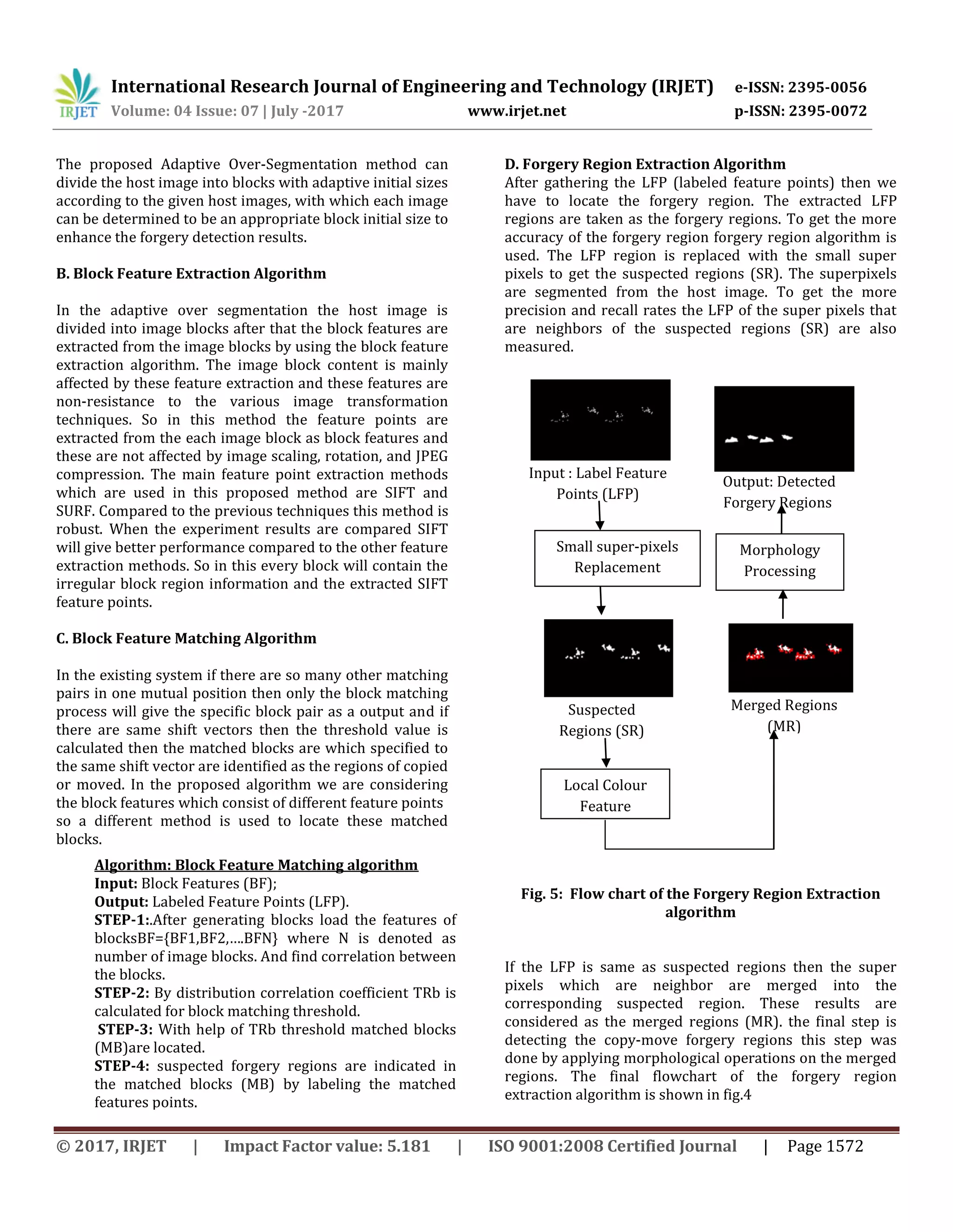 International Research Journal of Engineering and Technology (IRJET) e-ISSN: 2395-0056 Volume: 04 Issue: 07 | July -2017 www.irjet.net p-ISSN: 2395-0072 © 2017, IRJET | Impact Factor value: 5.181 | ISO 9001:2008 Certified Journal | Page 1572 The proposed Adaptive Over-Segmentation method can divide the host image into blocks with adaptive initial sizes according to the given host images, with which each image can be determined to be an appropriate block initial size to enhance the forgery detection results. B. Block Feature Extraction Algorithm In the adaptive over segmentation the host image is divided into image blocks after that the block features are extracted from the image blocks by using the block feature extraction algorithm. The image block content is mainly affected by these feature extraction and these features are non-resistance to the various image transformation techniques. So in this method the feature points are extracted from the each image block as block features and these are not affected by image scaling, rotation, and JPEG compression. The main feature point extraction methods which are used in this proposed method are SIFT and SURF. Compared to the previous techniques this method is robust. When the experiment results are compared SIFT will give better performance compared to the other feature extraction methods. So in this every block will contain the irregular block region information and the extracted SIFT feature points. C. Block Feature Matching Algorithm In the existing system if there are so many other matching pairs in one mutual position then only the block matching process will give the specific block pair as a output and if there are same shift vectors then the threshold value is calculated then the matched blocks are which specified to the same shift vector are identified as the regions of copied or moved. In the proposed algorithm we are considering the block features which consist of different feature points so a different method is used to locate these matched blocks. D. Forgery Region Extraction Algorithm After gathering the LFP (labeled feature points) then we have to locate the forgery region. The extracted LFP regions are taken as the forgery regions. To get the more accuracy of the forgery region forgery region algorithm is used. The LFP region is replaced with the small super pixels to get the suspected regions (SR). The superpixels are segmented from the host image. To get the more precision and recall rates the LFP of the super pixels that are neighbors of the suspected regions (SR) are also measured. Fig. 5: Flow chart of the Forgery Region Extraction algorithm If the LFP is same as suspected regions then the super pixels which are neighbor are merged into the corresponding suspected region. These results are considered as the merged regions (MR). the final step is detecting the copy-move forgery regions this step was done by applying morphological operations on the merged regions. The final flowchart of the forgery region extraction algorithm is shown in fig.4 Algorithm: Block Feature Matching algorithm Input: Block Features (BF); Output: Labeled Feature Points (LFP). STEP-1:.After generating blocks load the features of blocksBF={BF1,BF2,….BFN} where N is denoted as number of image blocks. And find correlation between the blocks. STEP-2: By distribution correlation coefficient TRb is calculated for block matching threshold. STEP-3: With help of TRb threshold matched blocks (MB)are located. STEP-4: suspected forgery regions are indicated in the matched blocks (MB) by labeling the matched features points. Output: Detected Forgery Regions Merged Regions (MR) Morphology Processing Suspected Regions (SR) Local Colour Feature Input : Label Feature Points (LFP) Small super-pixels Replacement 