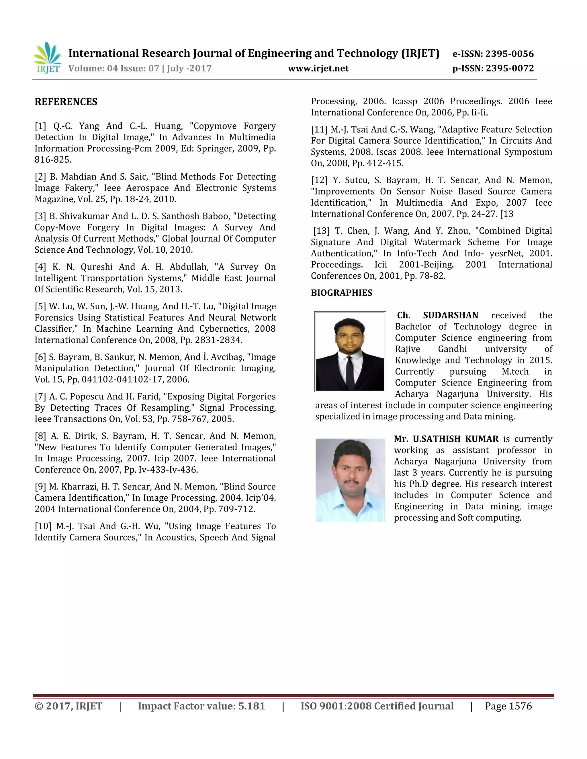International Research Journal of Engineering and Technology (IRJET) e-ISSN: 2395-0056 Volume: 04 Issue: 07 | July -2017 www.irjet.net p-ISSN: 2395-0072 © 2017, IRJET | Impact Factor value: 5.181 | ISO 9001:2008 Certified Journal | Page 1576 REFERENCES [1] Q.-C. Yang And C.-L. Huang, "Copymove Forgery Detection In Digital Image," In Advances In Multimedia Information Processing-Pcm 2009, Ed: Springer, 2009, Pp. 816-825. [2] B. Mahdian And S. Saic, "Blind Methods For Detecting Image Fakery," Ieee Aerospace And Electronic Systems Magazine, Vol. 25, Pp. 18-24, 2010. [3] B. Shivakumar And L. D. S. Santhosh Baboo, "Detecting Copy-Move Forgery In Digital Images: A Survey And Analysis Of Current Methods," Global Journal Of Computer Science And Technology, Vol. 10, 2010. [4] K. N. Qureshi And A. H. Abdullah, "A Survey On Intelligent Transportation Systems," Middle East Journal Of Scientific Research, Vol. 15, 2013. [5] W. Lu, W. Sun, J.-W. Huang, And H.-T. Lu, "Digital Image Forensics Using Statistical Features And Neural Network Classifier," In Machine Learning And Cybernetics, 2008 International Conference On, 2008, Pp. 2831-2834. [6] S. Bayram, B. Sankur, N. Memon, And İ. Avcibaş, "Image Manipulation Detection," Journal Of Electronic Imaging, Vol. 15, Pp. 041102-041102-17, 2006. [7] A. C. Popescu And H. Farid, "Exposing Digital Forgeries By Detecting Traces Of Resampling," Signal Processing, Ieee Transactions On, Vol. 53, Pp. 758-767, 2005. [8] A. E. Dirik, S. Bayram, H. T. Sencar, And N. Memon, "New Features To Identify Computer Generated Images," In Image Processing, 2007. Icip 2007. Ieee International Conference On, 2007, Pp. Iv-433-Iv-436. [9] M. Kharrazi, H. T. Sencar, And N. Memon, "Blind Source Camera Identification," In Image Processing, 2004. Icip'04. 2004 International Conference On, 2004, Pp. 709-712. [10] M.-J. Tsai And G.-H. Wu, "Using Image Features To Identify Camera Sources," In Acoustics, Speech And Signal Processing, 2006. Icassp 2006 Proceedings. 2006 Ieee International Conference On, 2006, Pp. Ii-Ii. [11] M.-J. Tsai And C.-S. Wang, "Adaptive Feature Selection For Digital Camera Source Identification," In Circuits And Systems, 2008. Iscas 2008. Ieee International Symposium On, 2008, Pp. 412-415. [12] Y. Sutcu, S. Bayram, H. T. Sencar, And N. Memon, "Improvements On Sensor Noise Based Source Camera Identification," In Multimedia And Expo, 2007 Ieee International Conference On, 2007, Pp. 24-27. [13 [13] T. Chen, J. Wang, And Y. Zhou, "Combined Digital Signature And Digital Watermark Scheme For Image Authentication," In Info-Tech And Info- yesrNet, 2001. Proceedings. Icii 2001-Beijing. 2001 International Conferences On, 2001, Pp. 78-82. BIOGRAPHIES Ch. SUDARSHAN received the Bachelor of Technology degree in Computer Science engineering from Rajive Gandhi university of Knowledge and Technology in 2015. Currently pursuing M.tech in Computer Science Engineering from Acharya Nagarjuna University. His areas of interest include in computer science engineering specialized in image processing and Data mining. Mr. U.SATHISH KUMAR is currently working as assistant professor in Acharya Nagarjuna University from last 3 years. Currently he is pursuing his Ph.D degree. His research interest includes in Computer Science and Engineering in Data mining, image processing and Soft computing. 