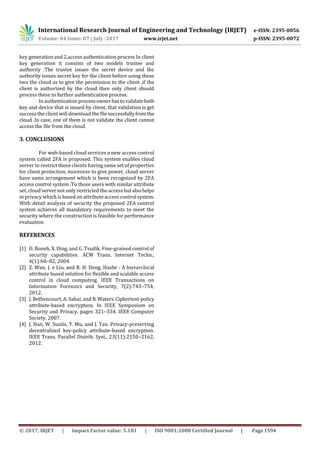 International Research Journal of Engineering and Technology (IRJET) e-ISSN: 2395-0056
Volume: 04 Issue: 07 | July -2017 www.irjet.net p-ISSN: 2395-0072
© 2017, IRJET | Impact Factor value: 5.181 | ISO 9001:2008 Certified Journal | Page 1594
key generation and 2.access authentication process In client
key generation it consists of two models trustee and
authority .The trustee issues the secret device and the
authority issues secret key for the client before using these
two the cloud as to give the permission to the client ,if the
client is authorized by the cloud then only client should
process these to further authentication process.
In authentication processownerhastovalidateboth
key and device that is issued by client, that validation is get
success the client will download the filesuccessfullyfromthe
cloud .In case, one of them is not validate the client cannot
access the file from the cloud.
3. CONCLUSIONS
For web-based cloud services a new access control
system called 2FA is proposed. This system enables cloud
server to restrict those clients having same set of properties
for client protection, moreover to give power, cloud server
have same arrangement which is been recognized by 2FA
access control system .To those users with similar attribute
set, cloud server not only restricted the access butalsohelps
in privacy which is based on attribute access control system.
With detail analysis of security the proposed 2FA control
system achieves all mandatory requirements to meet the
security where the construction is feasible for performance
evaluation.
REFERENCES
[1] D. Boneh, X. Ding, and G. Tsudik. Fine-grained control of
security capabilities. ACM Trans. Internet Techn.,
4(1):60–82, 2004
[2] Z. Wan, J. e Liu, and R. H. Deng. Hasbe : A hierarchical
attribute based solution for flexible and scalable access
control in cloud computing. IEEE Transactions on
Information Forensics and Security, 7(2):743–754,
2012.
[3] J. Bethencourt, A. Sahai, and B.Waters.Ciphertext-policy
attribute-based encryption. In IEEE Symposium on
Security and Privacy, pages 321–334. IEEE Computer
Society, 2007.
[4] J. Han, W. Susilo, Y. Mu, and J. Yan. Privacy-preserving
decentralized key-policy attribute-based encryption.
IEEE Trans. Parallel Distrib. Syst., 23(11):2150–2162,
2012.
 