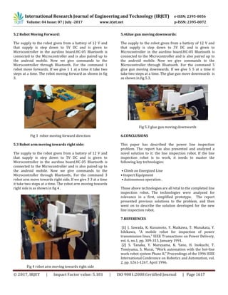 International Research Journal of Engineering and Technology (IRJET) e-ISSN: 2395-0056
Volume: 04 Issue: 07 | July -2017 www.irjet.net p-ISSN: 2395-0072
© 2017, IRJET | Impact Factor value: 5.181 | ISO 9001:2008 Certified Journal | Page 1617
5.2 Robot Moving Forward:
The supply to the robot given from a battery of 12 V and
that supply is step down to 5V DC and is given to
Microcontroller in the aurdino board.HC-05 Bluetooth is
connected to the Microcontroller and is also paired up to
the android mobile. Now we give commands to the
Microcontroller through Bluetooth. For the command 1
robot move forwards. If we give 1 1 at a time it take two
steps at a time. The robot moving forward as shown in fig
3.
Fig 3 robor moving forward direction
5.3 Robot arm moving towards right side:
The supply to the robot given from a battery of 12 V and
that supply is step down to 5V DC and is given to
Microcontroller in the aurdino board.HC-05 Bluetooth is
connected to the Microcontroller and is also paired up to
the android mobile. Now we give commands to the
Microcontroller through Bluetooth.. For the command 3
robot arm move towards right side. If we give 3 3 at a time
it take two steps at a time. The robot arm moving towards
right side is as shown in fig 4 .
Fig 4 robot arm moving towards right side
5.4Glue gun moving downwards:
The supply to the robot given from a battery of 12 V and
that supply is step down to 5V DC and is given to
Microcontroller in the aurdino board.HC-05 Bluetooth is
connected to the Microcontroller and is also paired up to
the android mobile. Now we give commands to the
Microcontroller through Bluetooth. For the command 5
glue gun moving downwards. If we give 5 5 at a time it
take two steps at a time. The glue gun move downwards is
as shown in fig 5.3.
Fig 5.3 glue gun moving downwards
6.CONCLUSIONS
This paper has described the power line inspection
problem. The report has also presented and analyzed a
novel solution to it: the line inspection robot. If the line
inspection robot is to work, it needs to master the
following key technologies:
• Climb on Energized Line
• Inspect Equipment
• Autonomous operation .
Those above technologies are all vital to the completed line
inspection robot. The technologies were analyzed for
relevance in a first, simplified prototype. The report
presented previous solutions to the problem, and then
went on to describe the solution developed for the new
line inspection robot.
7.REFERENCES
[1] J. Sawada, K. Kusumoto, Y. Maikawa, T. Munakata, Y.
Ishikawa, ”A mobile robot for inspection of power
transmission lines,” IEEE Transactions on Power Delivery,
vol. 6, no.1, pp. 309-315, January 1991.
[2] S. Tanaka, Y. Maruyama, K. Yano, H. Inokuchi, T.
Tomiyama, S. Murai, “Work automation with the hot-line
work robot system Phase II,” Proceedings of the 1996 IEEE
International Conference on Robotics and Automation, vol.
2, pp. 1261-1267, April 1996.
 