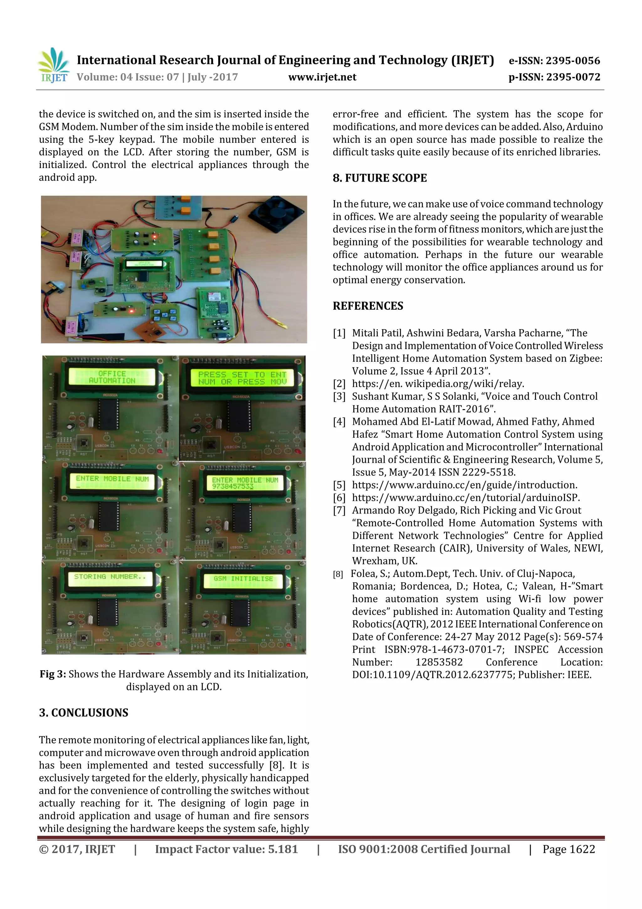 International Research Journal of Engineering and Technology (IRJET) e-ISSN: 2395-0056
Volume: 04 Issue: 07 | July -2017 www.irjet.net p-ISSN: 2395-0072
© 2017, IRJET | Impact Factor value: 5.181 | ISO 9001:2008 Certified Journal | Page 1622
the device is switched on, and the sim is inserted inside the
GSM Modem. Number of the sim inside the mobile isentered
using the 5-key keypad. The mobile number entered is
displayed on the LCD. After storing the number, GSM is
initialized. Control the electrical appliances through the
android app.
Fig 3: Shows the Hardware Assembly and its Initialization,
displayed on an LCD.
3. CONCLUSIONS
The remote monitoring of electrical applianceslikefan,light,
computer and microwave oven through android application
has been implemented and tested successfully [8]. It is
exclusively targeted for the elderly, physically handicapped
and for the convenience of controlling the switches without
actually reaching for it. The designing of login page in
android application and usage of human and fire sensors
while designing the hardware keeps the system safe, highly
error-free and efficient. The system has the scope for
modifications, and more devices can beadded.Also,Arduino
which is an open source has made possible to realize the
difficult tasks quite easily because of its enriched libraries.
8. FUTURE SCOPE
In the future, wecan make use of voice command technology
in offices. We are already seeing the popularity of wearable
devices rise in the form of fitness monitors,whicharejustthe
beginning of the possibilities for wearable technology and
office automation. Perhaps in the future our wearable
technology will monitor the office appliances around us for
optimal energy conservation.
REFERENCES
[1] Mitali Patil, Ashwini Bedara, Varsha Pacharne, “The
Design and Implementation ofVoiceControlledWireless
Intelligent Home Automation System based on Zigbee:
Volume 2, Issue 4 April 2013”.
[2] https://en. wikipedia.org/wiki/relay.
[3] Sushant Kumar, S S Solanki, “Voice and Touch Control
Home Automation RAIT-2016”.
[4] Mohamed Abd El-Latif Mowad, Ahmed Fathy, Ahmed
Hafez “Smart Home Automation Control System using
Android Application and Microcontroller” International
Journal of Scientific & Engineering Research, Volume 5,
Issue 5, May-2014 ISSN 2229-5518.
[5] https://www.arduino.cc/en/guide/introduction.
[6] https://www.arduino.cc/en/tutorial/arduinoISP.
[7] Armando Roy Delgado, Rich Picking and Vic Grout
“Remote-Controlled Home Automation Systems with
Different Network Technologies” Centre for Applied
Internet Research (CAIR), University of Wales, NEWI,
Wrexham, UK.
[8] Folea, S.; Autom.Dept, Tech. Univ. of Cluj-Napoca,
Romania; Bordencea, D.; Hotea, C.; Valean, H-”Smart
home automation system using Wi-fi low power
devices” published in: Automation Quality and Testing
Robotics(AQTR),2012IEEEInternational Conferenceon
Date of Conference: 24-27 May 2012 Page(s): 569-574
Print ISBN:978-1-4673-0701-7; INSPEC Accession
Number: 12853582 Conference Location:
DOI:10.1109/AQTR.2012.6237775; Publisher: IEEE.
 