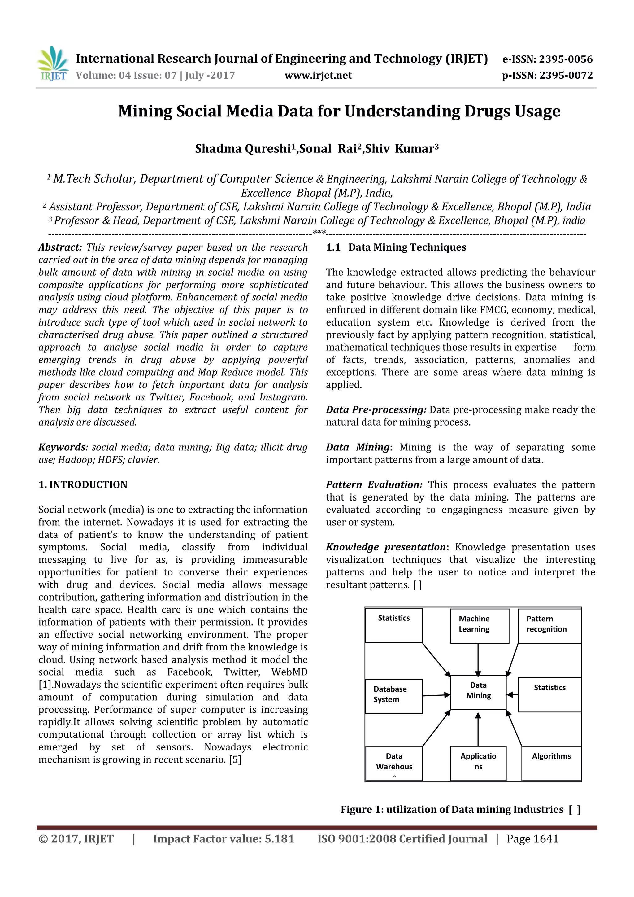 International Research Journal of Engineering and Technology (IRJET) e-ISSN: 2395-0056
Volume: 04 Issue: 07 | July -2017 www.irjet.net p-ISSN: 2395-0072
© 2017, IRJET | Impact Factor value: 5.181 ISO 9001:2008 Certified Journal | Page 1641
Mining Social Media Data for Understanding Drugs Usage
Shadma Qureshi1,Sonal Rai2,Shiv Kumar3
1 M.Tech Scholar, Department of Computer Science & Engineering, Lakshmi Narain College of Technology &
Excellence Bhopal (M.P), India,
2 Assistant Professor, Department of CSE, Lakshmi Narain College of Technology & Excellence, Bhopal (M.P), India
3 Professor & Head, Department of CSE, Lakshmi Narain College of Technology & Excellence, Bhopal (M.P), india
-------------------------------------------------------------------------------***------------------------------------------------------------------------------
Abstract: This review/survey paper based on the research
carried out in the area of data mining depends for managing
bulk amount of data with mining in social media on using
composite applications for performing more sophisticated
analysis using cloud platform. Enhancement of social media
may address this need. The objective of this paper is to
introduce such type of tool which used in social network to
characterised drug abuse. This paper outlined a structured
approach to analyse social media in order to capture
emerging trends in drug abuse by applying powerful
methods like cloud computing and Map Reduce model. This
paper describes how to fetch important data for analysis
from social network as Twitter, Facebook, and Instagram.
Then big data techniques to extract useful content for
analysis are discussed.
Keywords: social media; data mining; Big data; illicit drug
use; Hadoop; HDFS; clavier.
1. INTRODUCTION
Social network (media) is one to extracting the information
from the internet. Nowadays it is used for extracting the
data of patient’s to know the understanding of patient
symptoms. Social media, classify from individual
messaging to live for as, is providing immeasurable
opportunities for patient to converse their experiences
with drug and devices. Social media allows message
contribution, gathering information and distribution in the
health care space. Health care is one which contains the
information of patients with their permission. It provides
an effective social networking environment. The proper
way of mining information and drift from the knowledge is
cloud. Using network based analysis method it model the
social media such as Facebook, Twitter, WebMD
[1].Nowadays the scientific experiment often requires bulk
amount of computation during simulation and data
processing. Performance of super computer is increasing
rapidly.It allows solving scientific problem by automatic
computational through collection or array list which is
emerged by set of sensors. Nowadays electronic
mechanism is growing in recent scenario. [5]
1.1 Data Mining Techniques
The knowledge extracted allows predicting the behaviour
and future behaviour. This allows the business owners to
take positive knowledge drive decisions. Data mining is
enforced in different domain like FMCG, economy, medical,
education system etc. Knowledge is derived from the
previously fact by applying pattern recognition, statistical,
mathematical techniques those results in expertise form
of facts, trends, association, patterns, anomalies and
exceptions. There are some areas where data mining is
applied.
Data Pre-processing: Data pre-processing make ready the
natural data for mining process.
Data Mining: Mining is the way of separating some
important patterns from a large amount of data.
Pattern Evaluation: This process evaluates the pattern
that is generated by the data mining. The patterns are
evaluated according to engagingness measure given by
user or system.
Knowledge presentation: Knowledge presentation uses
visualization techniques that visualize the interesting
patterns and help the user to notice and interpret the
resultant patterns. [ ]
Figure 1: utilization of Data mining Industries [ ]
Applicatio
ns
Statistics
Database
System
Pattern
recognition
Machine
Learning
Data
Mining
Statistics
Data
Warehous
e
Algorithms
 
