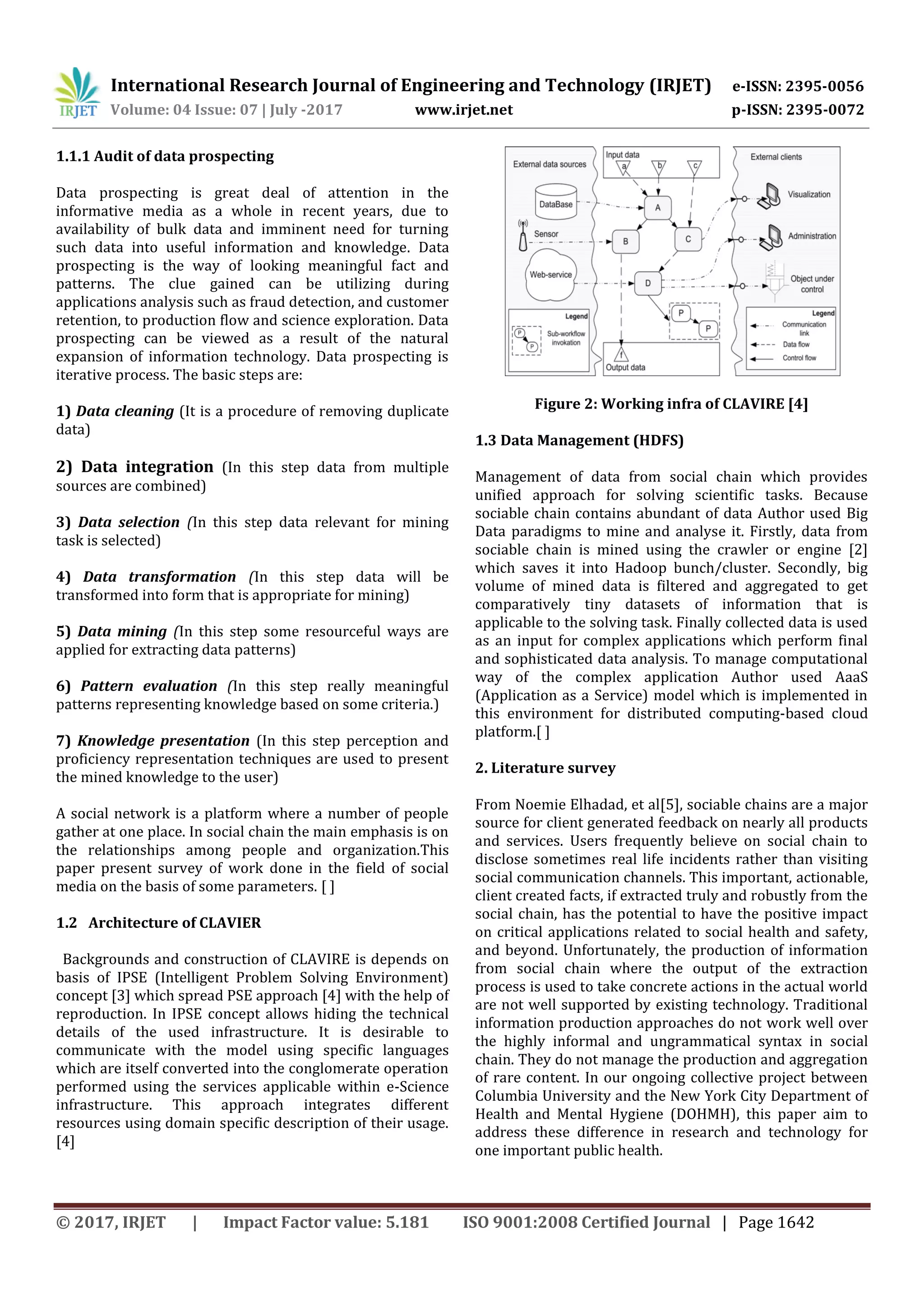 International Research Journal of Engineering and Technology (IRJET) e-ISSN: 2395-0056
Volume: 04 Issue: 07 | July -2017 www.irjet.net p-ISSN: 2395-0072
© 2017, IRJET | Impact Factor value: 5.181 ISO 9001:2008 Certified Journal | Page 1642
1.1.1 Audit of data prospecting
Data prospecting is great deal of attention in the
informative media as a whole in recent years, due to
availability of bulk data and imminent need for turning
such data into useful information and knowledge. Data
prospecting is the way of looking meaningful fact and
patterns. The clue gained can be utilizing during
applications analysis such as fraud detection, and customer
retention, to production flow and science exploration. Data
prospecting can be viewed as a result of the natural
expansion of information technology. Data prospecting is
iterative process. The basic steps are:
1) Data cleaning (It is a procedure of removing duplicate
data)
2) Data integration (In this step data from multiple
sources are combined)
3) Data selection (In this step data relevant for mining
task is selected)
4) Data transformation (In this step data will be
transformed into form that is appropriate for mining)
5) Data mining (In this step some resourceful ways are
applied for extracting data patterns)
6) Pattern evaluation (In this step really meaningful
patterns representing knowledge based on some criteria.)
7) Knowledge presentation (In this step perception and
proficiency representation techniques are used to present
the mined knowledge to the user)
A social network is a platform where a number of people
gather at one place. In social chain the main emphasis is on
the relationships among people and organization.This
paper present survey of work done in the field of social
media on the basis of some parameters. [ ]
1.2 Architecture of CLAVIER
Backgrounds and construction of CLAVIRE is depends on
basis of IPSE (Intelligent Problem Solving Environment)
concept [3] which spread PSE approach [4] with the help of
reproduction. In IPSE concept allows hiding the technical
details of the used infrastructure. It is desirable to
communicate with the model using specific languages
which are itself converted into the conglomerate operation
performed using the services applicable within e-Science
infrastructure. This approach integrates different
resources using domain specific description of their usage.
[4]
Figure 2: Working infra of CLAVIRE [4]
1.3 Data Management (HDFS)
Management of data from social chain which provides
unified approach for solving scientific tasks. Because
sociable chain contains abundant of data Author used Big
Data paradigms to mine and analyse it. Firstly, data from
sociable chain is mined using the crawler or engine [2]
which saves it into Hadoop bunch/cluster. Secondly, big
volume of mined data is filtered and aggregated to get
comparatively tiny datasets of information that is
applicable to the solving task. Finally collected data is used
as an input for complex applications which perform final
and sophisticated data analysis. To manage computational
way of the complex application Author used AaaS
(Application as a Service) model which is implemented in
this environment for distributed computing-based cloud
platform.[ ]
2. Literature survey
From Noemie Elhadad, et al[5], sociable chains are a major
source for client generated feedback on nearly all products
and services. Users frequently believe on social chain to
disclose sometimes real life incidents rather than visiting
social communication channels. This important, actionable,
client created facts, if extracted truly and robustly from the
social chain, has the potential to have the positive impact
on critical applications related to social health and safety,
and beyond. Unfortunately, the production of information
from social chain where the output of the extraction
process is used to take concrete actions in the actual world
are not well supported by existing technology. Traditional
information production approaches do not work well over
the highly informal and ungrammatical syntax in social
chain. They do not manage the production and aggregation
of rare content. In our ongoing collective project between
Columbia University and the New York City Department of
Health and Mental Hygiene (DOHMH), this paper aim to
address these difference in research and technology for
one important public health.
 