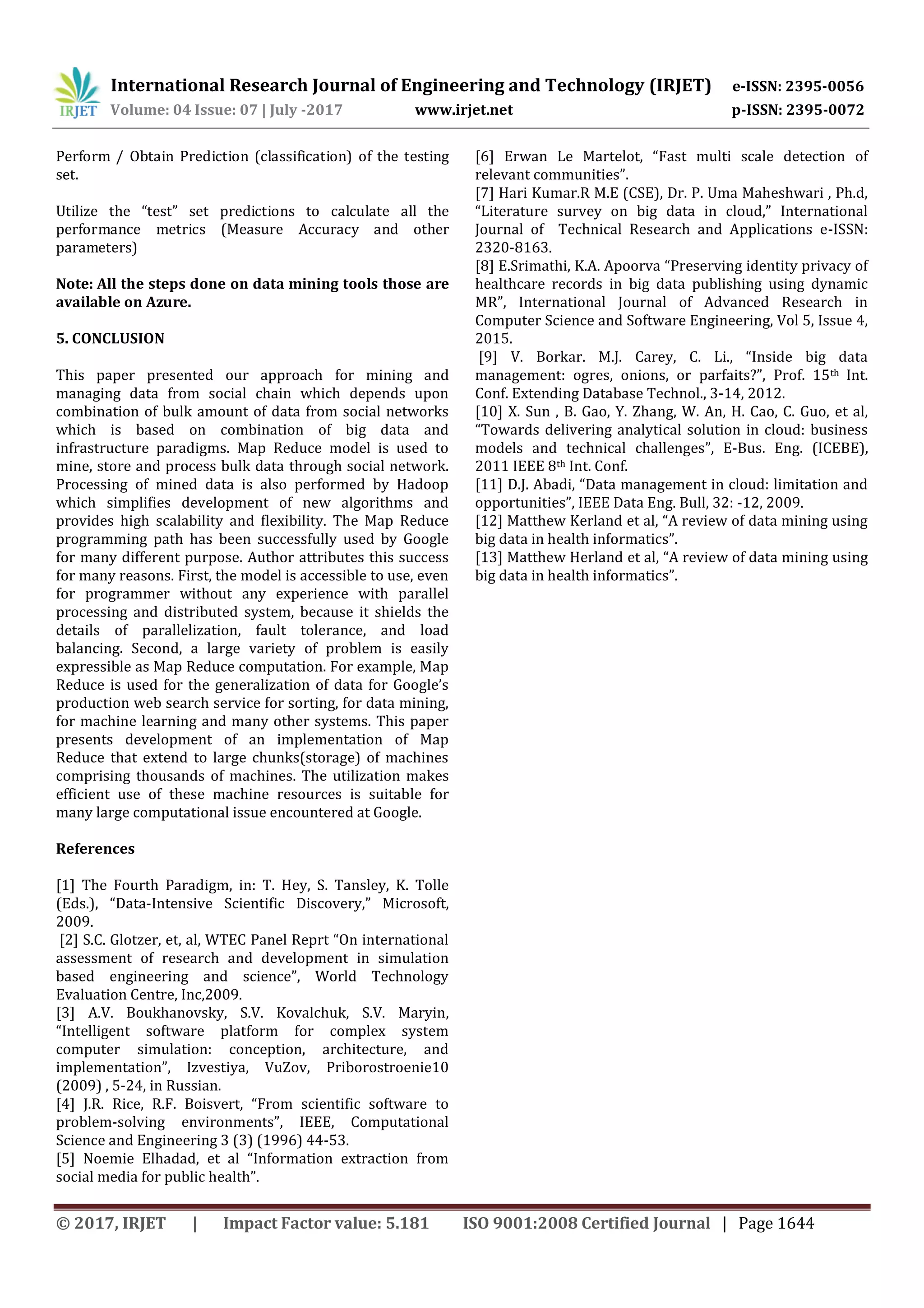 International Research Journal of Engineering and Technology (IRJET) e-ISSN: 2395-0056
Volume: 04 Issue: 07 | July -2017 www.irjet.net p-ISSN: 2395-0072
© 2017, IRJET | Impact Factor value: 5.181 ISO 9001:2008 Certified Journal | Page 1644
Perform / Obtain Prediction (classification) of the testing
set.
Utilize the “test” set predictions to calculate all the
performance metrics (Measure Accuracy and other
parameters)
Note: All the steps done on data mining tools those are
available on Azure.
5. CONCLUSION
This paper presented our approach for mining and
managing data from social chain which depends upon
combination of bulk amount of data from social networks
which is based on combination of big data and
infrastructure paradigms. Map Reduce model is used to
mine, store and process bulk data through social network.
Processing of mined data is also performed by Hadoop
which simplifies development of new algorithms and
provides high scalability and flexibility. The Map Reduce
programming path has been successfully used by Google
for many different purpose. Author attributes this success
for many reasons. First, the model is accessible to use, even
for programmer without any experience with parallel
processing and distributed system, because it shields the
details of parallelization, fault tolerance, and load
balancing. Second, a large variety of problem is easily
expressible as Map Reduce computation. For example, Map
Reduce is used for the generalization of data for Google’s
production web search service for sorting, for data mining,
for machine learning and many other systems. This paper
presents development of an implementation of Map
Reduce that extend to large chunks(storage) of machines
comprising thousands of machines. The utilization makes
efficient use of these machine resources is suitable for
many large computational issue encountered at Google.
References
[1] The Fourth Paradigm, in: T. Hey, S. Tansley, K. Tolle
(Eds.), “Data-Intensive Scientific Discovery,” Microsoft,
2009.
[2] S.C. Glotzer, et, al, WTEC Panel Reprt “On international
assessment of research and development in simulation
based engineering and science”, World Technology
Evaluation Centre, Inc,2009.
[3] A.V. Boukhanovsky, S.V. Kovalchuk, S.V. Maryin,
“Intelligent software platform for complex system
computer simulation: conception, architecture, and
implementation”, Izvestiya, VuZov, Priborostroenie10
(2009) , 5-24, in Russian.
[4] J.R. Rice, R.F. Boisvert, “From scientific software to
problem-solving environments”, IEEE, Computational
Science and Engineering 3 (3) (1996) 44-53.
[5] Noemie Elhadad, et al “Information extraction from
social media for public health”.
[6] Erwan Le Martelot, “Fast multi scale detection of
relevant communities”.
[7] Hari Kumar.R M.E (CSE), Dr. P. Uma Maheshwari , Ph.d,
“Literature survey on big data in cloud,” International
Journal of Technical Research and Applications e-ISSN:
2320-8163.
[8] E.Srimathi, K.A. Apoorva “Preserving identity privacy of
healthcare records in big data publishing using dynamic
MR”, International Journal of Advanced Research in
Computer Science and Software Engineering, Vol 5, Issue 4,
2015.
[9] V. Borkar. M.J. Carey, C. Li., “Inside big data
management: ogres, onions, or parfaits?”, Prof. 15th Int.
Conf. Extending Database Technol., 3-14, 2012.
[10] X. Sun , B. Gao, Y. Zhang, W. An, H. Cao, C. Guo, et al,
“Towards delivering analytical solution in cloud: business
models and technical challenges”, E-Bus. Eng. (ICEBE),
2011 IEEE 8th Int. Conf.
[11] D.J. Abadi, “Data management in cloud: limitation and
opportunities”, IEEE Data Eng. Bull, 32: -12, 2009.
[12] Matthew Kerland et al, “A review of data mining using
big data in health informatics”.
[13] Matthew Herland et al, “A review of data mining using
big data in health informatics”.
 