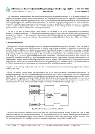 International Research Journal of Engineering and Technology (IRJET) e-ISSN: 2395-0056
Volume: 04 Issue: 07 | July -2017 www.irjet.net p-ISSN: 2395-0072
© 2017, IRJET | Impact Factor value: 5.181 | ISO 9001:2008 Certified Journal | Page 1665
The fundamental demand behind the evaluation of the parallel programming models or in a bigger viewpoint the
parallel computational models are the rapid evolution and improvements of the parallel algorithms. The observations
made on the parallel algorithm implantations are some of the algorithms have demonstrated better performance when
implemented using specific parallel programming models. The identified but argued reason as stated by many researchers
are specific parallel programming models are implemented focusing on specific hardware hence proven to be very success
on those hardware architectures. This is also a notable downside of the existing models and demands significant
improvements in hardware independence including other factors.
The rest of the work is constructed such as in Section – II the review of the recent improvements in this research
domain is carried out, in Section – III the parallel programming models are been discussed with the light of implantation
benchmarks, in Section – IV the comparative discussion are furnished considering the recompenses and hindrances, in
Section – V the results from various models are discussed and compared and finally in the Section – VI the work delivers
the conclusion.
II. REVIEW OF LITERATURE
In this section, this work analyses and reviews the previous outcomes by other research attempts. Firstly, the work by
Bal et al [1] have demonstrated significant study on parallel programming techniques on distributed systems. Also the
works by Giloi et al. [2] have contributed in understanding the independence factors of parallel programming on parallel
architecture. The notable recent outcome by Skillicorn et al. [3] in deriving the understanding of practicality of parallel
programming models also contributed largely on this research domain. Nonetheless, the contribution of the survey by the
B. M. Maggs et al. [4] is also appreciated by the research community. A decent amount of work is been analysed and
surveyed by Domenico Talia et al. [5] [6] is also helped in understanding programming language associations with the
parallel models. Another significant but different directive work by Susanne E. Hambrusch et al. [7] have demonstrated the
trade-off points behind the instruction level parallelism. The works by Christian Lengauer et al. [8] and Claudia Leopold et
al. [9] have demonstrated the continuous progressing nature of the parallel programming models.
Inspired by the existing studies, the work takes the surveying task presumptuously in analysing the other relevant
models in this work.
Firstly, The parallel random access machine model is one of the significant research outcomes in this domain. The
parallel random access machine developed and demonstrated by Fortune et al [10] is designed for analysing the sequential
algorithms. The model demonstrates the use of multiple processing units and connected a shared memory unit. The model
exhibits the use of a globally associated clock for defining the clock cycles for the shared memory and every processor in
the model. The significant feature of the parallel random access machine is to define the synchronous execution of the
complete system. The clock cycles controlling every processor in the model is the key factor [11] [Fig – 1].
Fig. 1Parallel Random Access Machine Model
Secondly, the distributed memory architecture called the unrestricted message passing is generally a set of RAM
configured in parallel and can run asynchronously. The architecture communicates over the message passing method over
the communication channel connected with every RAM. The complete configuration is connected with the processor core.
The functional factor for this model depends on the message routing of the connected network [Fig – 2].
 