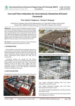International Research Journal of Engineering and Technology (IRJET) e-ISSN: 2395-0056
Volume: 04 Issue: 07 | July -2017 www.irjet.net p-ISSN: 2395-0072
Cost and Time estimation for Conventional, Aluminium &Tunnel
Formwork
1Prof. Ashish P. Waghmare, 2 Renuka S. Hangarge
1 Prof & PG Co-ordinator, Dept. Of Civil Engineering, Dr. D Y Patil SOET, Lohgaon, Pune 412105
2 Student M.E., (C&M) Civil Department, Dr. D Y Patil SOET, Lohgaon, Pune 412105
---------------------------------------------------------------------***---------------------------------------------------------------------
Abstract - Due to increase in inhabitants, people started to
construct the dwelling buildings. At the early days buildings
were constructed using conventional type form work system
where wooden planks, runners, poles were used for the form
work. With the development of technology, man tend to use
plywood in its place of planks, steel jacks forsupportinstead of
wooden poles. The below study is carried out to compare
different Formwork systems on the basis of Time & Cost.
Key Words: Conventional Formwork, Tunnel Formwork,
Aluminium Formwork, Construction Cost, time
1. INTRODUCTION
The expenditure on formwork is occupyinga majorpart in
the total cost of construction. Therefore the selection and
proper planning the system of form work will reduce the
cost of construction, time of construction, the wastages and
labour requirement which reduces the total cost of
construction.
Formwork systems are among the key factors
determining the success of a construction projectinterms of
speed, quality, cost and safety of the works. Construction
industry is seen to be able to play a bigger role into a
sustainable society by offering sustainable construction.
Formwork system is one of the important construction
methods in building construction
2. DATA COLLECTION
PhotographatTunnelFormworksiteduringtheconstruction.
Conventional Building during construction is as below
Aluminium Formwork during construction is as below
Case study1: Residential building with G+12 floors
(Aluminium Formwork is used)
Case study2: Residential building with G+12 floors
(Conventional Formwork is used)
Case Study3: Residential building with G+12 floors (Tunnel
Formwork is used)
Case study 1 & 2 are of same site & each case study contains
four buildings of G+12 floors.
© 2017, IRJET | Impact Factor value: 5.181 | ISO 9001:2008 Certified Journal | Page 1704
 