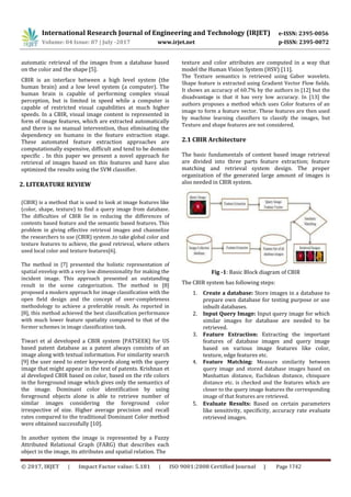International Research Journal of Engineering and Technology (IRJET) e-ISSN: 2395-0056
Volume: 04 Issue: 07 | July -2017 www.irjet.net p-ISSN: 2395-0072
automatic retrieval of the images from a database based
on the color and the shape [5].
CBIR is an interface between a high level system (the
human brain) and a low level system (a computer). The
human brain is capable of performing complex visual
perception, but is limited in speed while a computer is
capable of restricted visual capabilities at much higher
speeds. In a CBIR, visual image content is represented in
form of image features, which are extracted automatically
and there is no manual intervention, thus eliminating the
dependency on humans in the feature extraction stage.
These automated feature extraction approaches are
computationally expensive, difficult and tend to be domain
specific . In this paper we present a novel approach for
retrieval of images based on this features and have also
optimized the results using the SVM classifier.
texture and color attributes are computed in a way that
model the Human Vision System (HSV) [11].
The Texture semantics is retrieved using Gabor wavelets.
Shape feature is extracted using Gradient Vector Flow fields.
It shows an accuracy of 60.7% by the authors in [12] but the
disadvantage is that it has very low accuracy. In [13] the
authors proposes a method which uses Color features of an
image to form a feature vector. These features are then used
by machine learning classifiers to classify the images, but
Texture and shape features are not considered.
2.1 CBIR Architecture
The basic fundamentals of content based image retrieval
are divided into three parts feature extraction; feature
matching and retrieval system design. The proper
organization of the generated large amount of images is
also needed in CBIR system.2. LITERATURE REVIEW
(CBIR) is a method that is used to look at image features like
(color, shape, texture) to find a query image from database.
The difficulties of CBIR lie in reducing the differences of
contents based feature and the semantic based features. This
problem in giving effective retrieval images and channelize
the researchers to use (CBIR) system ,to take global color and
texture features to achieve, the good retrieval, where others
used local color and texture features[6].
The method in [7] presented the holistic representation of
spatial envelop with a very low dimensionality for making the
incident image. This approach presented an outstanding
result in the scene categorization. The method in [8]
proposed a modern approach for image classification with the
open field design and the concept of over-completeness
methodology to achieve a preferable result. As reported in
[8], this method achieved the best classification performance
with much lower feature spatiality compared to that of the
former schemes in image classification task.
Tiwari et al developed a CBIR system [PATSEEK] for US
based patent database as a patent always consists of an
image along with textual information. For similarity search
[9] the user need to enter keywords along with the query
image that might appear in the text of patents. Krishnan et
al developed CBIR based on color, based on the rife colors
in the foreground image which gives only the semantics of
the image. Dominant color identification by using
foreground objects alone is able to retrieve number of
similar images considering the foreground color
irrespective of size. Higher average precision and recall
rates compared to the traditional Dominant Color method
were obtained successfully [10].
In another system the image is represented by a Fuzzy
Attributed Relational Graph (FARG) that describes each
object in the image, its attributes and spatial relation. The
Fig -1: Basic Block diagram of CBIR
The CBIR system has following steps:
1. Create a database: Store images in a database to
prepare own database for testing purpose or use
inbuilt databases.
2. Input Query Image: Input query image for which
similar images for database are needed to be
retrieved.
3. Feature Extraction: Extracting the important
features of database images and query image
based on various image features like color,
texture, edge features etc.
4. Feature Matching: Measure similarity between
query image and stored database images based on
Manhattan distance, Euclidean distance, chisquare
distance etc. is checked and the features which are
closer to the query image features the corresponding
image of that features are retrieved.
5. Evaluate Results: Based on certain parameters
like sensitivity, specificity, accuracy rate evaluate
retrieved images.
© 2017, IRJET | Impact Factor value: 5.181 | ISO 9001:2008 Certified Journal | Page 1742
 