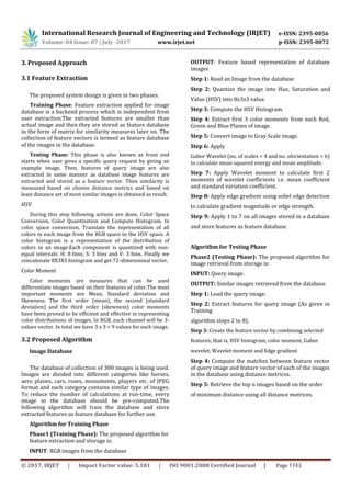 International Research Journal of Engineering and Technology (IRJET) e-ISSN: 2395-0056
Volume: 04 Issue: 07 | July -2017 www.irjet.net p-ISSN: 2395-0072
3. Proposed Approach
3.1 Feature Extraction
The proposed system design is given in two phases.
Training Phase: Feature extraction applied for image
database is a backend process which is independent from
user extraction.The extracted features are smaller than
actual image and then they are stored as feature database
in the form of matrix for similarity measures later on. The
collection of feature vectors is termed as feature database
of the images in the database.
Testing Phase: This phase is also known as front end
starts when user gives a specific query request by giving an
example image. Then, features of query image are also
extracted in same manner as database image features are
extracted and stored as a feature vector. Then similarity is
measured based on chosen distance metrics and based on
least distance set of most similar images is obtained as result.
HSV
During this step following actions are done, Color Space
Conversion, Color Quantization and Compute Histogram. In
color space conversion, Translate the representation of all
colors in each image from the RGB space to the HSV space. A
color histogram is a representation of the distribution of
colors in an image.Each component is quantized with non-
equal intervals: H: 8 bins; S: 3 bins and V: 3 bins. Finally we
concatenate 8X3X3 histogram and get 72-dimensional vector.
Color Moment
Color moments are measures that can be used
differentiate images based on their features of color.The most
important moments are Mean, Standard deviation and
Skewness. The first order (mean), the second (standard
deviation) and the third order (skewness) color moments
have been proved to be efficient and effective in representing
color distributions of images. In RGB, each channel will be 3-
values vector. In total we have 3 x 3 = 9 values for each image.
3.2 Proposed Algorithm
Image Database
The database of collection of 300 images is being used.
Images are divided into different categories like horses,
aero planes, cars, roses, monuments, players etc. of JPEG
format and each category contains similar type of images.
To reduce the number of calculations at run-time, every
image in the database should be pre-computed.The
following algorithm will train the database and store
extracted features as feature database for further use.
Algorithm for Training Phase
Phase1 (Training Phase): The proposed algorithm for
feature extraction and storage is:
OUTPUT: Feature based representation of database
images
Step 1: Read an Image from the database
Step 2: Quantize the image into Hue, Saturation and
Value (HSV) into 8x3x3 value.
Step 3: Compute the HSV Histogram.
Step 4: Extract first 3 color moments from each Red,
Green and Blue Planes of image.
Step 5: Convert image to Gray Scale image.
Step 6: Apply
Gabor Wavelet (no. of scales = 4 and no. oforientation = 6)
to calculate mean squared energy and mean amplitude.
Step 7: Apply Wavelet moment to calculate first 2
moments of wavelet coefficients i.e. mean coefficient
and standard variation coefficient.
Step 8: Apply edge gradient using sobel edge detection
to calculate gradient magnitude or edge strength.
Step 9: Apply 1 to 7 on all images stored in a database
and store features as feature database.
Algorithm for Testing Phase
Phase2 (Testing Phase): The proposed algorithm for
image retrieval from storage is:
INPUT: Query image.
OUTPUT: Similar images retrieved from the database
Step 1: Load the query image.
Step 2: Extract features for query image (As given in
Training
algorithm steps 2 to 8).
Step 3: Create the feature vector by combining selected
features, that is, HSV histogram, color moment, Gabor
wavelet, Wavelet moment and Edge gradient
Step 4: Compute the matches between feature vector
of query image and feature vector of each of the images
in the database using distance metrices.
Step 5: Retrieve the top n images based on the order
of minimum distance using all distance metrices.
INPUT: RGB images from the database
© 2017, IRJET | Impact Factor value: 5.181 | ISO 9001:2008 Certified Journal | Page 1743
 