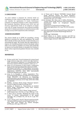 International Research Journal of Engineering and Technology (IRJET) e-ISSN: 2395-0056
Volume: 04 Issue: 07 | July -2017 www.irjet.net p-ISSN: 2395-0072
3. CONCLUSIONS
An novel method is proposed for retrieval based on
combination of color, texture & edge features of image with
svm classifier for optimization of results. Performance
evaluation of proposed technique is done using parameters
like Sensitivity, Specificity, Retrieval score, Error rate and
Accuracy. Experimental results on 10 categories of images
each with 50 images demonstrate that proposed technique
along with 11 distance parameters as similarity measure with
average accuracy 0.844 outperforms other techniques.
Our sincere thanks go to SITRC for providing a strong
platform to develop our skill and capabilities. We would
like to thanks all those who directly or indirectly help us in
presenting the paper. We hereby take this opportunity to
express our heartfelt gratitude towards the people whose
help is very useful to complete our project. We would like
to express our heartfelt thanks to my guide Prof. Sushant J.
Pawar whose experienced guidance became very valuable
for us.
REFERENCES
[1] M. Kaur and N. Sohi, "A novel technique for content based
image retrieval using color, texture and edge features,"
2016 International Conference on Communication and
Electronics Systems (ICCES), Coimbatore, 2016, pp. 1-7.
[2] Kekre, H. B., & Sonawane, K. (2014, April). “Comparative
Study of Color Histogram Based Bins Approach in RGB,
XYZ, Kekre's LXY and L′ X′ Y′ Color Spaces”, In Circuits,
Systems, Communication and Information Technology
Applications (CSCITA), 2014 IEEE International
Conference Mumbai, pp. 364-369.
[3] Jenni, K., & Mandala, S. (2014, September). “Pre-
processing Image Database for Efficient Content Based
Image Retrieval”, In Advances in Computing,
Communications and Informatics (ICACCI), 2014 IEEE
International Conference 24-27 Sept. 2014, New Delhi
pp. 968-972.
[4] Bodhke, “Content Based Image Retrieval System”,
Journal of Signal & Image Processing, 2012
[5] Sandhya R. Shindeet al., “Experiments on Content
Based Image Classification using Color Feature
Extraction”,IEEE, 2015.
[6] R. Datta, D. Joshi, J. Li, and J. Z. Wang, “Image retrieval,”
ACM Comput. Surv., Vol. 40, no. 2, Apr. 2008, pp. 1–60.
[7] A. Oliva and A. Torralba, “Modeling the shape of the
scene: “A holistic representation of the spatial
envelope,” Int. J. Comput. Vis., vol. 42, no. 3, pp. 145–
175, 2001.
[8] Y. Jia, C. Huang, and T. Darrell, “Beyond spatial pyramids:
“Receptive field learning for pooled image features,” in
Proc. IEEE Conf. Comput. Vis. Pattern Recognit.
(CVPR), Jun. 2012, pp. 3370–3377.
[9] A. Tiwari and V. Bansal, “PATSEEK: Content Based
Image Retrieval System for Patent Database”,
Proceedings of international conference on electronic
business, pp. 1167-1171 2004.
[10] N. Krishnan, M.S. Banu and C. Callins Christiyana,
“Content Based Image Retrieval Using Dominant Color
Identification Based on Foreground Objects”,
International
Conference on Computational Intelligence and
Multimedia Applications, Vol. 3, pp. 190-194, December
2007.
[11] Heba Aboulmagd Ahmed, Neamat El Gayar, Hoda Onsi “A
New Approach in Content-Based Image Retrieval
Using
Fuzzy Logic” INFOS2008
[12] Majid Fakheri et al., “Gabor wavelets and GVF for
feature extraction in efficient contentbased color and
texture images retrieval”, IEEE, 2011.
ACKNOWLEDGEMENT
© 2017, IRJET | Impact Factor value: 5.181 | ISO 9001:2008 Certified Journal | Page 1746
 