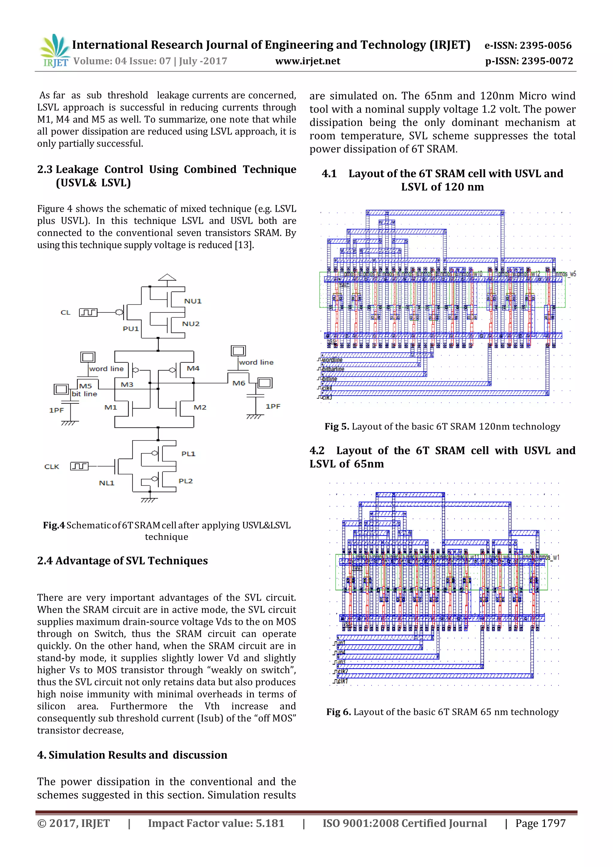 International Research Journal of Engineering and Technology (IRJET) e-ISSN: 2395-0056
Volume: 04 Issue: 07 | July -2017 www.irjet.net p-ISSN: 2395-0072
© 2017, IRJET | Impact Factor value: 5.181 | ISO 9001:2008 Certified Journal | Page 1797
As far as sub threshold leakage currents are concerned,
LSVL approach is successful in reducing currents through
M1, M4 and M5 as well. To summarize, one note that while
all power dissipation are reduced using LSVL approach, it is
only partially successful.
2.3 Leakage Control Using Combined Technique
(USVL& LSVL)
Figure 4 shows the schematic of mixed technique (e.g. LSVL
plus USVL). In this technique LSVL and USVL both are
connected to the conventional seven transistors SRAM. By
using this technique supply voltage is reduced [13].
Fig.4Schematicof6TSRAMcell after applying USVL&LSVL
technique
2.4 Advantage of SVL Techniques
There are very important advantages of the SVL circuit.
When the SRAM circuit are in active mode, the SVL circuit
supplies maximum drain-source voltage Vds to the on MOS
through on Switch, thus the SRAM circuit can operate
quickly. On the other hand, when the SRAM circuit are in
stand-by mode, it supplies slightly lower Vd and slightly
higher Vs to MOS transistor through “weakly on switch”,
thus the SVL circuit not only retains data but also produces
high noise immunity with minimal overheads in terms of
silicon area. Furthermore the Vth increase and
consequently sub threshold current (Isub) of the “off MOS”
transistor decrease,
4. Simulation Results and discussion
The power dissipation in the conventional and the
schemes suggested in this section. Simulation results
are simulated on. The 65nm and 120nm Micro wind
tool with a nominal supply voltage 1.2 volt. The power
dissipation being the only dominant mechanism at
room temperature, SVL scheme suppresses the total
power dissipation of 6T SRAM.
4.1 Layout of the 6T SRAM cell with USVL and
LSVL of 120 nm
Fig 5. Layout of the basic 6T SRAM 120nm technology
4.2 Layout of the 6T SRAM cell with USVL and
LSVL of 65nm
Fig 6. Layout of the basic 6T SRAM 65 nm technology
 