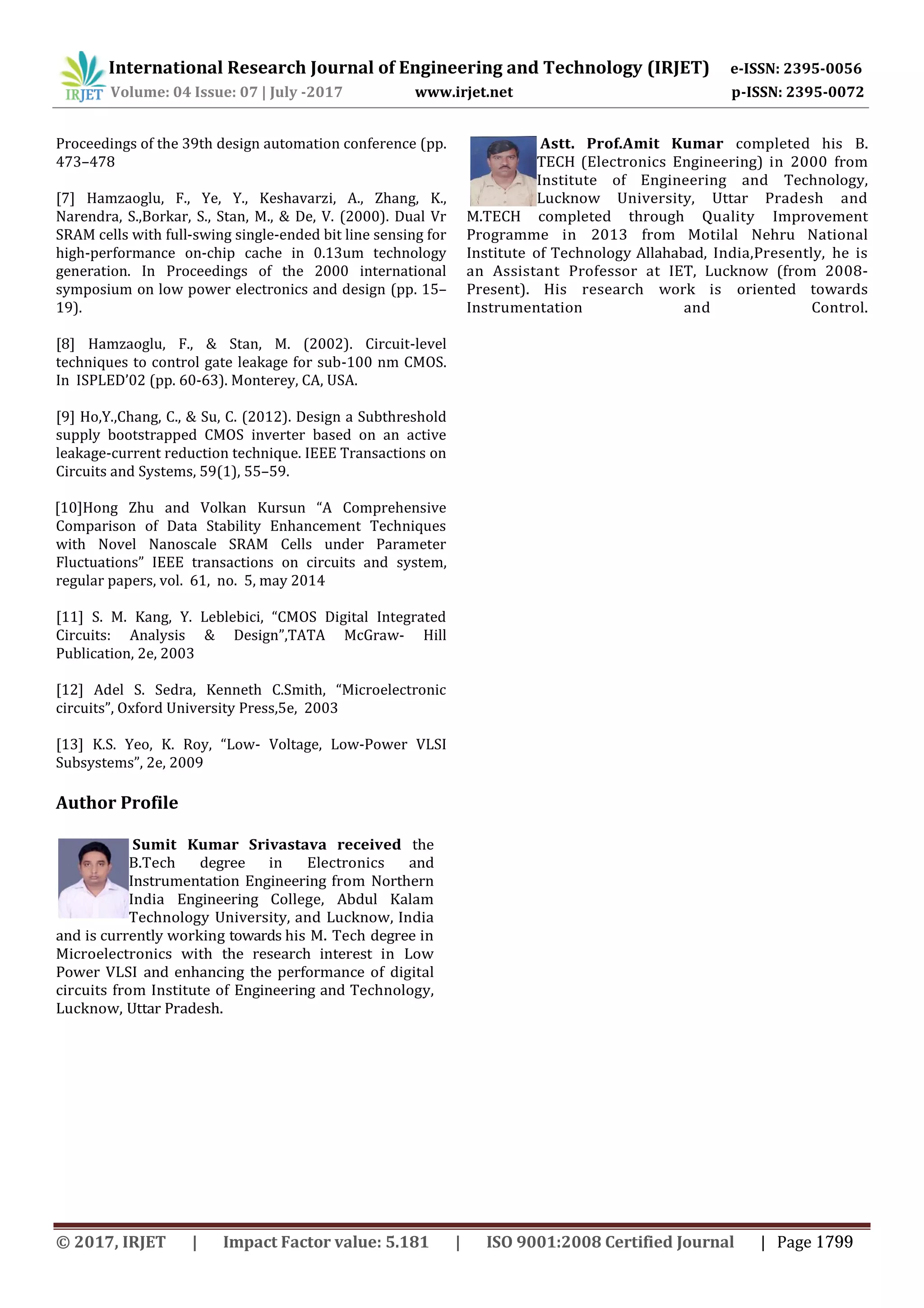 International Research Journal of Engineering and Technology (IRJET) e-ISSN: 2395-0056
Volume: 04 Issue: 07 | July -2017 www.irjet.net p-ISSN: 2395-0072
Proceedings of the 39th design automation conference (pp.
473–478
[7] Hamzaoglu, F., Ye, Y., Keshavarzi, A., Zhang, K.,
Narendra, S.,Borkar, S., Stan, M., & De, V. (2000). Dual Vr
SRAM cells with full-swing single-ended bit line sensing for
high-performance on-chip cache in 0.13um technology
generation. In Proceedings of the 2000 international
symposium on low power electronics and design (pp. 15–
19).
[8] Hamzaoglu, F., & Stan, M. (2002). Circuit-level
techniques to control gate leakage for sub-100 nm CMOS.
In ISPLED’02 (pp. 60-63). Monterey, CA, USA.
[9] Ho,Y.,Chang, C., & Su, C. (2012). Design a Subthreshold
supply bootstrapped CMOS inverter based on an active
leakage-current reduction technique. IEEE Transactions on
Circuits and Systems, 59(1), 55–59.
[10]Hong Zhu and Volkan Kursun “A Comprehensive
Comparison of Data Stability Enhancement Techniques
with Novel Nanoscale SRAM Cells under Parameter
Fluctuations” IEEE transactions on circuits and system,
regular papers, vol. 61, no. 5, may 2014
[11] S. M. Kang, Y. Leblebici, “CMOS Digital Integrated
Circuits: Analysis & Design”,TATA McGraw- Hill
Publication, 2e, 2003
[12] Adel S. Sedra, Kenneth C.Smith, “Microelectronic
circuits”, Oxford University Press,5e, 2003
[13] K.S. Yeo, K. Roy, “Low- Voltage, Low-Power VLSI
Subsystems”, 2e, 2009
Astt. Prof.Amit Kumar completed his B.
TECH (Electronics Engineering) in 2000 from
Institute of Engineering and Technology,
Lucknow University, Uttar Pradesh and
M.TECH completed through Quality Improvement
Programme in 2013 from Motilal Nehru National
Institute of Technology Allahabad, India,Presently, he is
an Assistant Professor at IET, Lucknow (from 2008-
Present). His research work is oriented towards
Instrumentation and Control.
Author Profile
Sumit Kumar Srivastava received the
B.Tech degree in Electronics and
Instrumentation Engineering from Northern
India Engineering College, Abdul Kalam
Technology University, and Lucknow, India
and is currently working towards his M. Tech degree in
Microelectronics with the research interest in Low
Power VLSI and enhancing the performance of digital
circuits from Institute of Engineering and Technology,
Lucknow, Uttar Pradesh.
© 2017, IRJET | Impact Factor value: 5.181 | ISO 9001:2008 Certified Journal | Page 1799
 