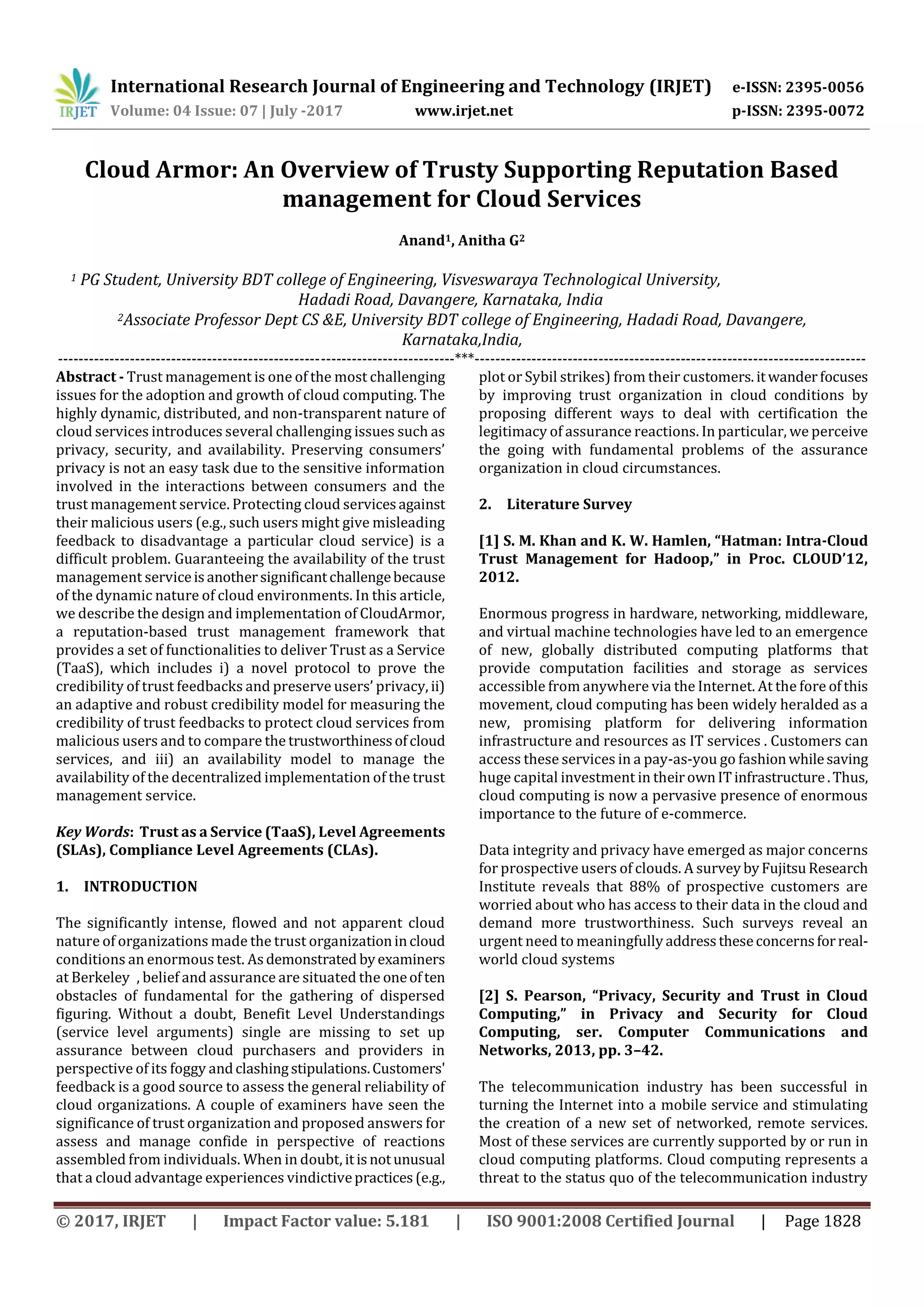 International Research Journal of Engineering and Technology (IRJET) e-ISSN: 2395-0056
Volume: 04 Issue: 07 | July -2017 www.irjet.net p-ISSN: 2395-0072
© 2017, IRJET | Impact Factor value: 5.181 | ISO 9001:2008 Certified Journal | Page 1828
Cloud Armor: An Overview of Trusty Supporting Reputation Based
management for Cloud Services
Anand1, Anitha G2
1 PG Student, University BDT college of Engineering, Visveswaraya Technological University,
Hadadi Road, Davangere, Karnataka, India
2Associate Professor Dept CS &E, University BDT college of Engineering, Hadadi Road, Davangere,
Karnataka,India,
-----------------------------------------------------------------------------***----------------------------------------------------------------------------
Abstract - Trust management is one of the most challenging
issues for the adoption and growth of cloud computing. The
highly dynamic, distributed, and non-transparent nature of
cloud services introduces several challenging issues such as
privacy, security, and availability. Preserving consumers’
privacy is not an easy task due to the sensitive information
involved in the interactions between consumers and the
trust management service. Protecting cloud servicesagainst
their malicious users (e.g., such users might give misleading
feedback to disadvantage a particular cloud service) is a
difficult problem. Guaranteeing the availability of the trust
management serviceisanothersignificantchallengebecause
of the dynamic nature of cloud environments. In this article,
we describe the design and implementation of CloudArmor,
a reputation-based trust management framework that
provides a set of functionalities to deliver Trust as a Service
(TaaS), which includes i) a novel protocol to prove the
credibility of trust feedbacks and preserve users’ privacy, ii)
an adaptive and robust credibility model for measuring the
credibility of trust feedbacks to protect cloud services from
malicious users and to compare the trustworthinessofcloud
services, and iii) an availability model to manage the
availability of the decentralized implementation of the trust
management service.
Key Words: Trust as a Service (TaaS), Level Agreements
(SLAs), Compliance Level Agreements (CLAs).
1. INTRODUCTION
The significantly intense, flowed and not apparent cloud
nature of organizations made the trust organizationincloud
conditions an enormous test. Asdemonstrated byexaminers
at Berkeleys, belief and assurance are situated the oneoften
obstacles of fundamental for the gathering of dispersed
figuring. Without a doubt, Benefit Level Understandings
(service level arguments) single are missing to set up
assurance between cloud purchasers and providers in
perspective of its foggy andclashingstipulations.Customers'
feedback is a good source to assess the general reliability of
cloud organizations. A couple of examiners have seen the
significance of trust organization and proposed answers for
assess and manage confide in perspective of reactions
assembled from individuals. When in doubt, itisnotunusual
that a cloud advantage experiences vindictivepractices(e.g.,
plot or Sybil strikes) from their customers.itwanderfocuses
by improving trust organization in cloud conditions by
proposing different ways to deal with certification the
legitimacy of assurance reactions. In particular, we perceive
the going with fundamental problems of the assurance
organization in cloud circumstances.
2. Literature Survey
[1] S. M. Khan and K. W. Hamlen, “Hatman: Intra-Cloud
Trust Management for Hadoop,” in Proc. CLOUD’12,
2012.
Enormous progress in hardware, networking, middleware,
and virtual machine technologies have led to an emergence
of new, globally distributed computing platforms that
provide computation facilities and storage as services
accessible from anywhere via the Internet. At the fore ofthis
movement, cloud computing has been widely heralded as a
new, promising platform for delivering information
infrastructure and resources as IT services . Customers can
access these services in a pay-as-you go fashionwhilesaving
huge capital investment in theirownITinfrastructure.Thus,
cloud computing is now a pervasive presence of enormous
importance to the future of e-commerce.
Data integrity and privacy have emerged as major concerns
for prospective users of clouds. A survey byFujitsuResearch
Institute reveals that 88% of prospective customers are
worried about who has access to their data in the cloud and
demand more trustworthiness. Such surveys reveal an
urgent need to meaningfully addresstheseconcernsforreal-
world cloud systems
[2] S. Pearson, “Privacy, Security and Trust in Cloud
Computing,” in Privacy and Security for Cloud
Computing, ser. Computer Communications and
Networks, 2013, pp. 3–42.
The telecommunication industry has been successful in
turning the Internet into a mobile service and stimulating
the creation of a new set of networked, remote services.
Most of these services are currently supported by or run in
cloud computing platforms. Cloud computing represents a
threat to the status quo of the telecommunication industry
 