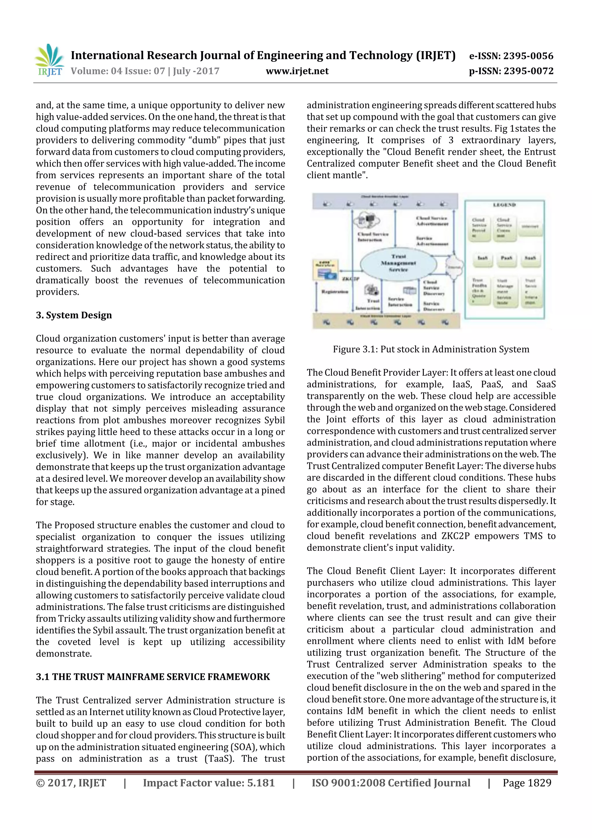 International Research Journal of Engineering and Technology (IRJET) e-ISSN: 2395-0056
Volume: 04 Issue: 07 | July -2017 www.irjet.net p-ISSN: 2395-0072
© 2017, IRJET | Impact Factor value: 5.181 | ISO 9001:2008 Certified Journal | Page 1829
and, at the same time, a unique opportunity to deliver new
high value-added services. On the onehand,thethreat isthat
cloud computing platforms may reduce telecommunication
providers to delivering commodity “dumb” pipes that just
forward data from customers to cloud computing providers,
which then offer services with highvalue-added.Theincome
from services represents an important share of the total
revenue of telecommunication providers and service
provision is usually more profitable than packetforwarding.
On the other hand, the telecommunication industry’sunique
position offers an opportunity for integration and
development of new cloud-based services that take into
consideration knowledge of thenetwork status,theability to
redirect and prioritize data traffic, and knowledge about its
customers. Such advantages have the potential to
dramatically boost the revenues of telecommunication
providers.
3. System Design
Cloudiorganization customers' input is better than average
resource to evaluate the normal dependability of cloud
organizations. Here our project has shown a good systems
which helps with perceiving reputation base ambushes and
empowering customers to satisfactorily recognize tried and
true cloud organizations. We introduce an acceptability
display that not simply perceives misleading assurance
reactions from plot ambushes moreover recognizes Sybil
strikes paying little heed to these attacks occur in a long or
brief time allotment (i.e., major or incidental ambushes
exclusively). We in like manner develop an availability
demonstrate that keeps up the trust organization advantage
at a desired level. We moreover develop anavailabilityshow
that keeps up the assured organization advantage at a pined
for stage.
The Proposed structure enables the customer and cloud to
specialist organization to conquer the issues utilizing
straightforward strategies. The input of the cloud benefit
shoppers is a positive root to gauge the honesty of entire
cloud benefit. A portion of the books approach that backings
in distinguishing the dependability based interruptions and
allowing customers to satisfactorily perceive validate cloud
administrations. The false trust criticisms are distinguished
from Tricky assaults utilizing validityshowandfurthermore
identifies the Sybil assault. The trust organization benefit at
the coveted level is kept up utilizing accessibility
demonstrate.
3.1 THE TRUST MAINFRAME SERVICE FRAMEWORK
The Trust Centralized server Administration structure is
settled as an Internet utilityknownasCloudProtectivelayer,
built to build up an easy to use cloud condition for both
cloud shopper and for cloud providers.Thisstructureisbuilt
up on the administration situated engineering (SOA), which
pass on administration as a trust (TaaS). The trust
administration engineering spreadsdifferentscatteredhubs
that set up compound with the goal that customers can give
their remarks or can check the trust results. Fig 1states the
engineering, It comprises of 3 extraordinary layers,
exceptionally the "Cloud Benefit render sheet, the Entrust
Centralized computer Benefit sheet and theiCloud Benefit
client mantle".
Figure 3.1: Put stock in Administration System
The Cloud Benefit Provider Layer: It offers at least onecloud
administrations, for example, IaaS, PaaS, and SaaS
transparently on the web. These cloud help are accessible
through the web and organizedonthewebstage.Considered
the Joint efforts of this layer as cloud administration
correspondence with customersandtrustcentralizedserver
administration, and cloud administrationsreputation where
providers can advance their administrationsonthe web. The
Trust Centralized computer Benefit Layer: The diversehubs
are discarded in the different cloud conditions. These hubs
go about as an interface for the client to share their
criticisms and research about thetrustresultsdispersedly.It
additionally incorporates a portion of the communications,
for example, cloud benefit connection, benefitadvancement,
cloud benefit revelations and ZKC2P empowers TMS to
demonstrate client's input validity.
The Cloud Benefit Client Layer: It incorporates different
purchasers who utilize cloud administrations. This layer
incorporates a portion of the associations, for example,
benefit revelation, trust, and administrations collaboration
where clients can see the trust result and can give their
criticism about a particular cloud administration and
enrollment where clients need to enlist with IdM before
utilizing trust organization benefit. The Structure of the
Trust Centralized server Administration speaks to the
execution of the "web slithering" method for computerized
cloud benefit disclosure in the on the web and spared in the
cloud benefit store. One more advantageofthestructureis,it
contains IdM benefit in which the client needs to enlist
before utilizing Trust Administration Benefit. The Cloud
Benefit Client Layer: Itincorporatesdifferentcustomerswho
utilize cloud administrations. This layer incorporates a
portion of the associations, for example, benefit disclosure,
 