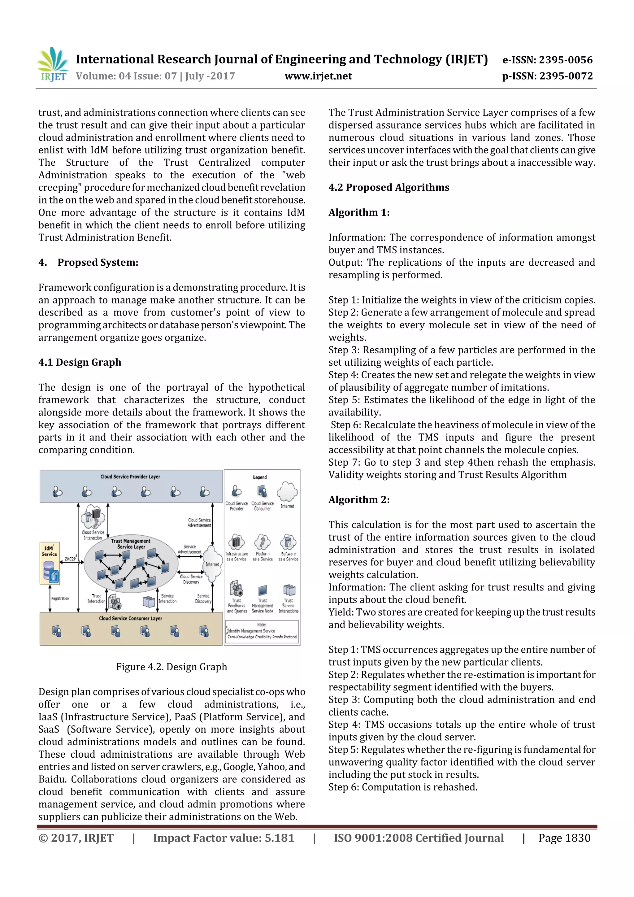 International Research Journal of Engineering and Technology (IRJET) e-ISSN: 2395-0056
Volume: 04 Issue: 07 | July -2017 www.irjet.net p-ISSN: 2395-0072
© 2017, IRJET | Impact Factor value: 5.181 | ISO 9001:2008 Certified Journal | Page 1830
trust, and administrations connection where clients can see
the trust result and can give their input about a particular
cloud administration and enrollment where clients need to
enlist with IdM before utilizing trust organization benefit.
The Structure of the Trust Centralized computer
Administration speaks to the execution of the "web
creeping" procedureformechanizedcloudbenefitrevelation
in the on the web and spared in the cloudbenefitstorehouse.
One more advantage of the structure is it contains IdM
benefit in which the client needs to enroll before utilizing
Trust Administration Benefit.
4. Propsed System:
Framework configuration is a demonstratingprocedure.Itis
an approach to manage make another structure. It can be
described as a move from customer's point of view to
programming architectsordatabaseperson'sviewpoint. The
arrangement organize goes organize.
4.1 Design Graph
The design is one of the portrayal of the hypothetical
framework that characterizes the structure, conduct
alongside more details about the framework. It shows the
key association of the framework that portrays different
parts in it and their association with each other and the
comparing condition.
Figure 4.2. Design Graph
Design plan comprisesofvariouscloudspecialistco-opswho
offer one or a few cloud administrations, i.e.,
IaaSi(Infrastructure Service), PaaSi(Platform Service), and
SaaSi (Software Service), openly on more insights about
cloud administrations models and outlines can be found.
These cloud administrations are available through Web
entries and listed on server crawlers, e.g.,Google,Yahoo,and
Baidu. Collaborations cloud organizers are considered as
cloud benefit communication with clients and assure
management service, and cloud admin promotions where
suppliers can publicize their administrations on the Web.
The Trust Administration Service Layer comprises of a few
dispersed assurance services hubs which are facilitated in
numerous cloud situations in various land zones. Those
services uncover interfaceswiththegoal thatclientscangive
their input or ask the trust brings about a inaccessible way.
4.2 Proposed Algorithms
Algorithm 1:
Information: The correspondence of information amongst
buyer and TMS instances.
Output: The replications of the inputs are decreased and
resampling is performed.
Step 1: Initialize the weights in view of the criticism copies.
Step 2: Generate a few arrangement of molecule and spread
the weights to every molecule set in view of the need of
weights.
Step 3: Resampling of a few particles are performed in the
set utilizing weights of each particle.
Step 4: Creates the new set and relegate the weights in view
of plausibility of aggregate number of imitations.
Step 5: Estimates the likelihood of the edge in light of the
availability.
Step 6: Recalculate the heaviness of molecule in view of the
likelihood of the TMS inputs and figure the present
accessibility at that point channels the molecule copies.
Step 7: Go to step 3 and step 4then rehash the emphasis.
Validity weights storing and Trust Results Algorithm
Algorithm 2:
This calculation is for the most part used to ascertain the
trust of the entire information sources given to the cloud
administration and stores the trust results in isolated
reserves for buyer and cloud benefit utilizing believability
weights calculation.
Information: The client asking for trust results and giving
inputs about the cloud benefit.
Yield: Two stores are created for keeping upthetrustresults
and believability weights.
Step 1: TMS occurrences aggregates up the entire number of
trust inputs given by the new particular clients.
Step 2: Regulates whether the re-estimation is important for
respectability segment identified with the buyers.
Step 3: Computing both the cloud administration and end
clients cache.
Step 4: TMS occasions totals up the entire whole of trust
inputs given by the cloud server.
Step 5: Regulates whether the re-figuring is fundamental for
unwavering quality factor identified with the cloud server
including the put stock in results.
Step 6: Computation is rehashed.
 