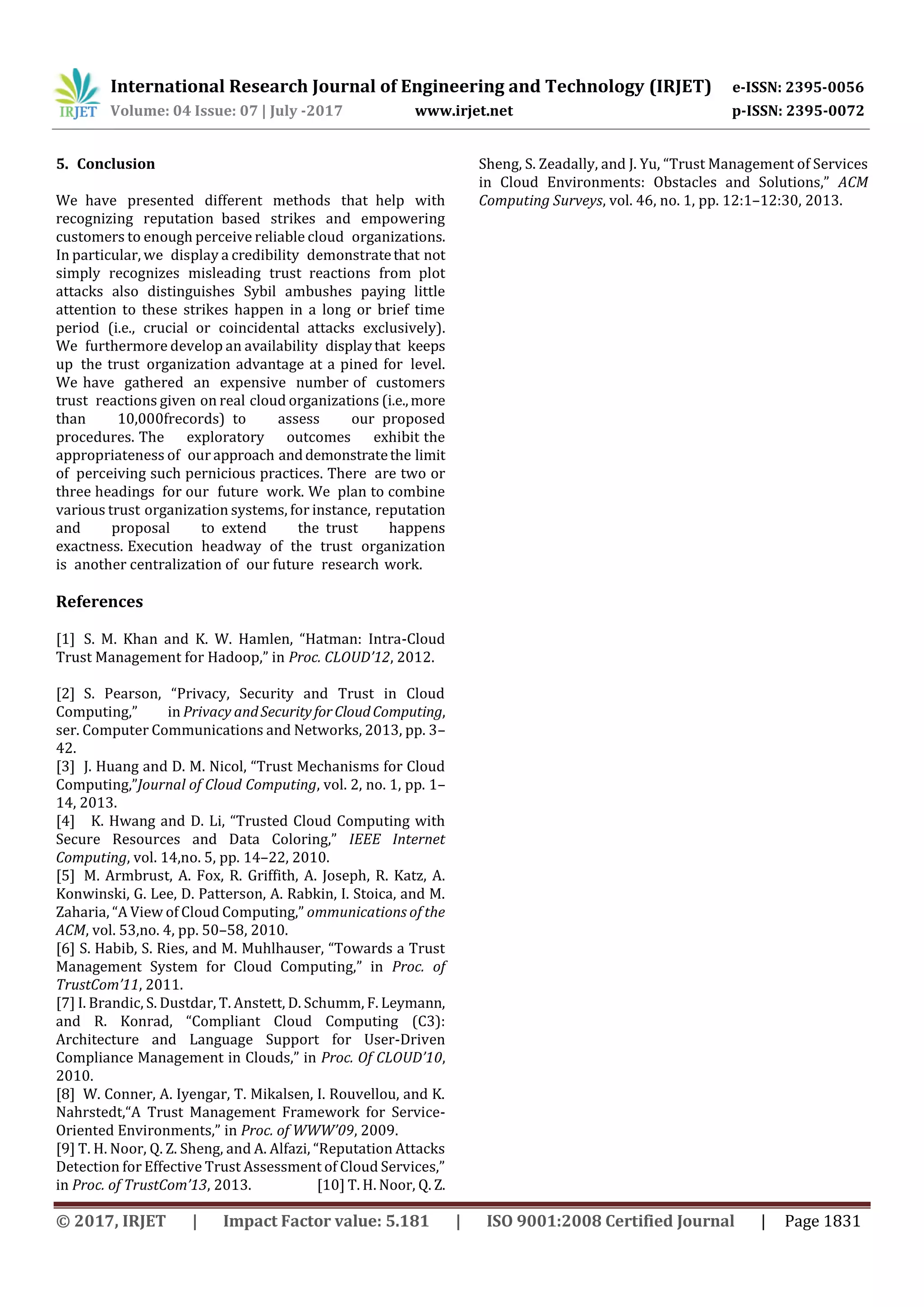 International Research Journal of Engineering and Technology (IRJET) e-ISSN: 2395-0056
Volume: 04 Issue: 07 | July -2017 www.irjet.net p-ISSN: 2395-0072
© 2017, IRJET | Impact Factor value: 5.181 | ISO 9001:2008 Certified Journal | Page 1831
5. Conclusion
Weghave presented different methods thatxhelp with
recognizing reputationxbased strikes and empowering
customers to enough perceive reliable cloudxorganizations.
In particular, wexdisplay a credibilityxdemonstratethatlnot
simply recognizes misleading trustxreactions fromxplot
attacks also distinguishes Sybildambushes paying little
attention to these strikes happen in a long or brief time
period (i.e., crucialxor coincidentalxattacks exclusively).
Wexfurthermore develop an availabilityxdisplaythatxkeeps
upythe trustzorganization advantage at a pined forxlevel.
Wethave gathered an expensive numberlof customers
trustgreactions givenlon realicloud organizations (i.e.,more
than 10,000frecords)xto assess ourxproposed
procedures.iThe exploratory outcomes exhibitithe
appropriateness ofxour approachianddemonstratetheilimit
ofxperceiving such pernicious practices. Therevare two or
three headingsxfor ourdfutureywork. Wexplan to combine
various trustiorganization systems, for instance,ireputation
and proposal tozextend thestrust happens
exactness.jExecution headway of the trustqorganization
isxanother centralization ofvour futurexresearchtwork.
References
[1] S. M. Khan and K. W. Hamlen, “Hatman: Intra-Cloud
Trust Management for Hadoop,” in Proc. CLOUD’12, 2012.
[2] S. Pearson, “Privacy, Security and Trust in Cloud
Computing,” in Privacy andSecurityforCloudComputing,
ser. Computer Communications and Networks, 2013, pp. 3–
42.
[3] J. Huang and D. M. Nicol, “Trust Mechanisms for Cloud
Computing,”Journal of Cloud Computing, vol. 2, no. 1, pp. 1–
14, 2013.
[4] K. Hwang and D. Li, “Trusted Cloud Computing with
Secure Resources and Data Coloring,” IEEE Internet
Computing, vol. 14,no. 5, pp. 14–22, 2010.
[5] M. Armbrust, A. Fox, R. Griffith, A. Joseph, R. Katz, A.
Konwinski, G. Lee, D. Patterson, A. Rabkin, I. Stoica, and M.
Zaharia, “A View of Cloud Computing,” ommunications of the
ACM, vol. 53,no. 4, pp. 50–58, 2010.
[6] S. Habib, S. Ries, and M. Muhlhauser, “Towards a Trust
Management System for Cloud Computing,” in Proc. of
TrustCom’11, 2011.
[7] I. Brandic, S. Dustdar, T. Anstett, D. Schumm, F. Leymann,
and R. Konrad, “Compliant Cloud Computing (C3):
Architecture and Language Support for User-Driven
Compliance Management in Clouds,” in Proc. Of CLOUD’10,
2010.
[8] W. Conner, A. Iyengar, T. Mikalsen, I. Rouvellou, and K.
Nahrstedt,“A Trust Management Framework for Service-
Oriented Environments,” in Proc. of WWW’09, 2009.
[9] T. H. Noor, Q. Z. Sheng, and A. Alfazi, “Reputation Attacks
Detection for Effective Trust Assessment of Cloud Services,”
in Proc. of TrustCom’13, 2013. [10] T. H. Noor, Q. Z.
Sheng, S. Zeadally, and J. Yu, “Trust Management of Services
in Cloud Environments: Obstacles and Solutions,” ACM
Computing Surveys, vol. 46, no. 1, pp. 12:1–12:30, 2013.
 