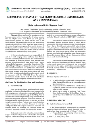 International Research Journal of Engineering and Technology (IRJET) e-ISSN: 2395 -0056
Volume: 04 Issue: 07 | July-2017 www.irjet.net p-ISSN: 2395-0072
© 2017, IRJET | Impact Factor value: 5.181 | ISO 9001:2008 Certified Journal | Page 1859
SEISMIC PERFORMANCE OF FLAT SLAB STRUCTURES UNDER STATIC
AND DYNAMIC LOADS
Bhojarajakumara M1, Dr. Shreepad Desai2
1P.G Student, Department of Civil Engineering, Haveri, Karnataka, India
2 Asst. Professor Department of Civil Engineering, Haveri, Karnataka, India
---------------------------------------------------------------------***---------------------------------------------------------------------
Abstract-Seismic analysisofstructural systemshas
been a necessary in the recent past. The structural systems
that are adopted world over, beam less slab type of
construction is popular and getting into the veins of the
builders due to the cost effective construction with respect
to clearer distance, lesser utility usage and lesser height of
the system for a given occupancy. However, the absence of
the beams, in the system makes it vulnerable to lateral
forces; both wind and seismic, but seismic forces byvariable
nature increases the vulnerability of the system.
In the current study, models were prepared forG+5
and G+10 with varying lateral stiffness; from flexible
(columns) to stiffer (with shear walls). The lateral stiffness
was provided in terms of columns only (flexible) and
columns in combination with shear walls (stiffer). Shear
walls and edge beams were provided at the periphery. The
effect of the providing panel drop and perimeter beamalong
with slab was also studied. The models were subjected to
both seismic and dynamic loads. The structural responses
like natural periods, base shear, displacement and inter
storey drifts were also studied and located in seismic zone V
in accordance with IS 1893-2002. From the seismic
performance results shows that flat slab structures
strengthened by providing edge beams and shear walls.
Key Words: Flat slab, Flat plate, Shear wall, Edge beam.
1. INTRODUCTION
India has second highest population in the world,
day by day availability of land will decreased because India
is developing country, for using of remainingland efficiently,
so some companies constructing high risebuildings.Manyof
countries for constructing buildings using steel structures
but in our country steel structures rarely using duetolack of
knowledge and economical reason. So concrete is widely
using in construction field. For this reasonmanyof scientists
doing research on the concrete. Behavior of concrete,
earthquake effect and design of earthquake resistance for
different zones and different soil condition these are
parameter commonly consider for construction activity.
Earthquake is one of the natural phenomena it may
happen due to naturally or human activity, what it may be it
required safety of buildings to resist seismic loads. For
analysis of structure, considering the zones, soil condition
and other data will available in IS 1893-2000 code book.
Flat slab can be defined as theslabisdirectlyresting
on supports without providing beams. In earlier way of
construction slab-beam-column system is commonly used.
Now a day for flat slab construction widely using for large
span, heavy loads, aesthetical appearance and economical
purpose. Like commercial complex, big offices multilevel car
parking and underground metro station. The economical
purpose story height will reduced duetotheabsenceofdeep
beams. The absence of deep will save the concrete, utilities
can be easily fixed into building.
Flat slab structures having manyofadvantagesover
earlier slab-beam-column structure likefreedesignofspace,
reduce construction time, architectural and economical
consideration. This type of construction commonlyadopted.
Flat slab is more flexible to resisting lateral loads over
traditional R.C frame system.
2. OBJECTIVES
The main objective of the work is
1. To perform linear staticandlineardynamicanalysis
of flat plate and flat slab structures using Response
Spectrum method.
2. Response evaluation of 3D Systems with & without
Edge Beams, with & without shearwall atperiphery
under dynamic loading.
3. Seismic performance by studying Time Period,
Story displacement, Story drift and Base shear by
considering 5storey & 10story with zone V and soil
type II.
3. METHOD OF ANALYSIS
3.1 Equivalent lateral force method
In this method, design of base shear can be computed
along the height of building, simple formulas using to
analyze base shear according to IS 1893(part-I); 2002.
i. Design of lateral force or design of base shear can
be determined by
(Clause 7.5, IS 1893(Part-I):2002)
 