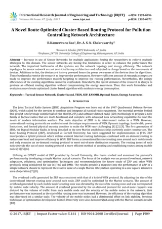 International Research Journal of Engineering and Technology (IRJET) e-ISSN: 2395-0056
Volume: 04 Issue: 07 | July -2017 www.irjet.net p-ISSN: 2395-0072
© 2017, IRJET | Impact Factor value: 5.181 | ISO 9001:2008 Certified Journal | Page 1909
A Novel Route Optimized Cluster Based Routing Protocol for Pollution
Controlling Network Architecture
B.Kameswara Rao1, Dr. A. S. N. Chakravarthy2
1Research Scholar, JNTU Kakinada, AP, India
2Professor, JNTUK University College of Engineering,Vizianagaram, AP, India
------------------------------------------------------------------------------***----------------------------------------------------------------------------------
Abstract— Increase in use of Sensor Networks for multiple applications forcing the researchers to enforce multiple
strategies to this domain. The sensor networks are having few limitations in order to enhance the performance the
network. The important bottlenecks of the systems are the network topology and energy efficiency. The network
topologies for sensor network are not restricted to any architecture and subjected to change based on the movements of
devices. Additions to that, the devices are battery powered hence the power awareness of the devices thus the algorithms.
These bottlenecks restrict the research to improve the performances. However sufficient amount of research attempts are
made to improve the performance majorly targeting to improve the routing performances. Nevertheless, the energy
efficiencies of the existing algorithms cannot be overlooked. Henceforth, the recent demand of the research is always to
produce an efficient routing algorithm without compromising the energy awareness. Thus, this work formulates and
evaluates a novel route optimized cluster based algorithm with moderate energy consumption.
Keywords— Tactical Sensor Network, Cluster based, TEEN, SEP, EAMMH, Optimal Route, Energy Awareness
I. INTRODUCTION
The Joint Tactical Radio System (JTRS) Acquisition Program was born out of the 1997 Quadrennial Defence Review
(QDR), which called for the services to combine and integrate all tactical radio equipment. The essential premise behind
this project is to leverage commercial off-the-shelf (COTS) and software defined radio (SDR) technology to produce a new
family of tactical radios that are multi-functional and complete with advanced data networking capabilities to meet the
needs of modern information warfare. The main objective of JTRS is to interconnect radios in a WSN. However,
conventional routing protocols are unable to meet the unique requirements of WSN. Dynamic topology, bandwidth, power
limitations, and limited physical security combine to make the WSN very challenging [1] [2] [3]. The first generation of
JTRS, the Digital Modular Radio, is being installed in the new Marine amphibious ships currently under construction. The
Zone Routing Protocol (ZRP), developed at Cornell University, has been suggested for implementation in JTRS. ZRP
incorporates a hybrid protocol which utilizes current Internet routing techniques combined with on-demand routing to
reduce overhead and improve efficiency in WSN. ZRP forms a conventional Internet routing zone around each mobile node
and only executes an on-demand routing protocol to meet out-of-zone destination requests. The routing zones of each
node provide the out of-zone routing protocol a more efficient method of creating and establishing routes among mobile
nodes [4] [5] [6].
Utilizing an OPNET model of ZRP provided by Cornell University, this thesis studied and examined the protocol's
performance by developing a simple Marine tactical scenario. The focus of the analysis was on protocol overhead, network
adaptation, efficiency, and optimization. Techniques and recommendations for future study of ZRP and other WSN
protocols being considered for use in JTRS and DMR. The results provide a snapshot into the performance of ZRP in a
simple network chosen to represent the relative scale of a single Marine rifle platoon operating in a one square kilometre
area of operation [7] [8].
The overhead traffic generated by ZRP was consistent with that of a hybrid WSN protocol. By adjusting the size of the
conventional Internet routing zone around each node, ZRP could be optimized for the Marine scenario. The amount of
overhead generated by each mobile node's routing zone was dictated by the size of its routing zone and was not impacted
by mobile node velocity. The amount of overhead generated by the on-demand protocol for out-of-zone requests was
dictated by the volume of traffic from each mobile node and the velocity of the mobile nodes in the network. Link
performance was increased as the size of the routing zone was increased. However, the efficiency of the routing algorithm
was decreased on a similar scale. The velocity of the mobile nodes had a detrimental effect on link stability. Previous
techniques of optimization developed at Cornell University were also demonstrated along with the Marine scenario results
[10].
 