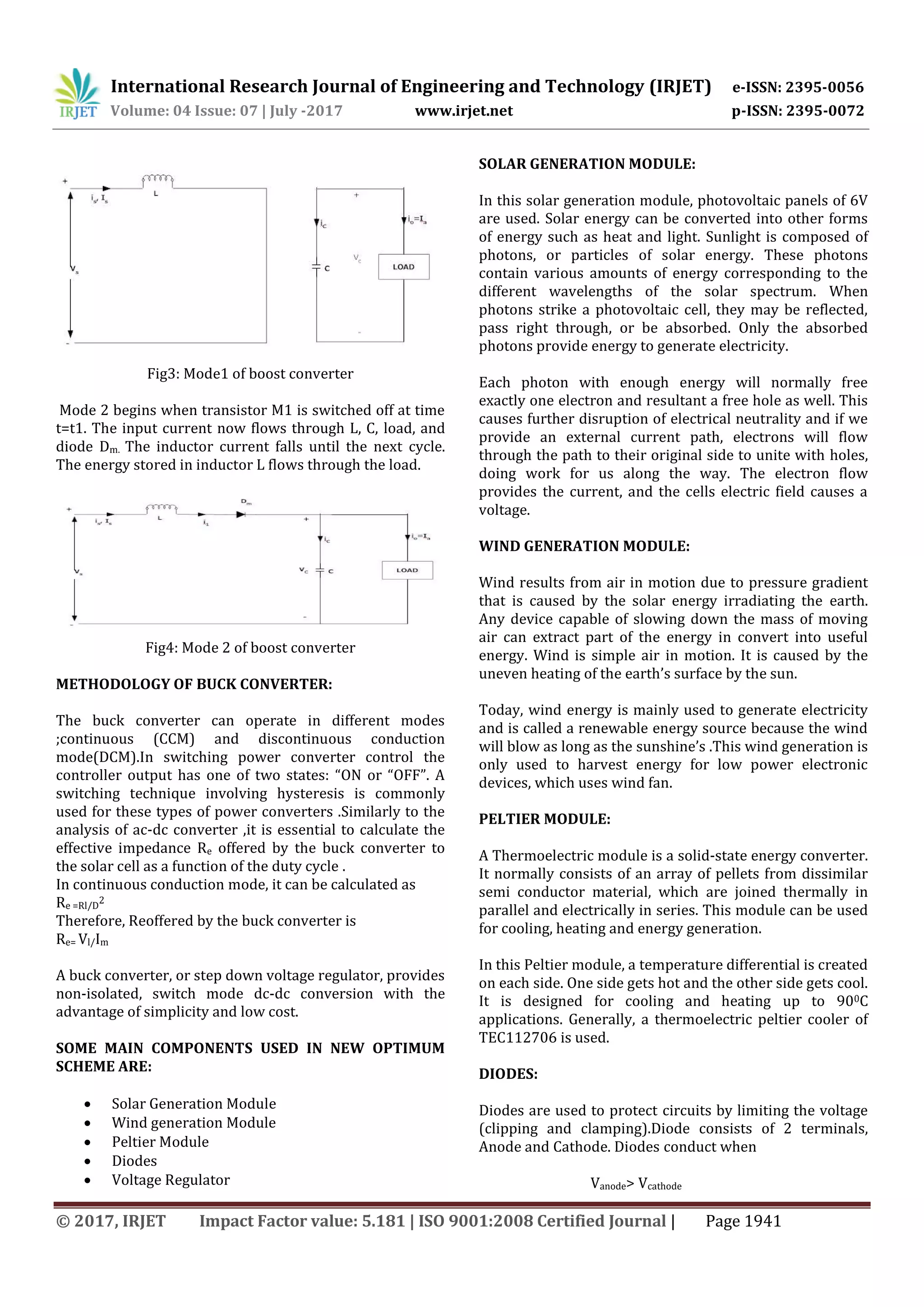 International Research Journal of Engineering and Technology (IRJET) e-ISSN: 2395-0056
Volume: 04 Issue: 07 | July -2017 www.irjet.net p-ISSN: 2395-0072
© 2017, IRJET Impact Factor value: 5.181 | ISO 9001:2008 Certified Journal | Page 1941
Fig3: Mode1 of boost converter
Mode 2 begins when transistor M1 is switched off at time
t=t1. The input current now flows through L, C, load, and
diode Dm. The inductor current falls until the next cycle.
The energy stored in inductor L flows through the load.
Fig4: Mode 2 of boost converter
METHODOLOGY OF BUCK CONVERTER:
The buck converter can operate in different modes
;continuous (CCM) and discontinuous conduction
mode(DCM).In switching power converter control the
controller output has one of two states: “ON or “OFF”. A
switching technique involving hysteresis is commonly
used for these types of power converters .Similarly to the
analysis of ac-dc converter ,it is essential to calculate the
effective impedance Re offered by the buck converter to
the solar cell as a function of the duty cycle .
In continuous conduction mode, it can be calculated as
Re =Rl/D
2
Therefore, Reoffered by the buck converter is
Re= Vl/Im
A buck converter, or step down voltage regulator, provides
non-isolated, switch mode dc-dc conversion with the
advantage of simplicity and low cost.
SOME MAIN COMPONENTS USED IN NEW OPTIMUM
SCHEME ARE:
 Solar Generation Module
 Wind generation Module
 Peltier Module
 Diodes
 Voltage Regulator
SOLAR GENERATION MODULE:
In this solar generation module, photovoltaic panels of 6V
are used. Solar energy can be converted into other forms
of energy such as heat and light. Sunlight is composed of
photons, or particles of solar energy. These photons
contain various amounts of energy corresponding to the
different wavelengths of the solar spectrum. When
photons strike a photovoltaic cell, they may be reflected,
pass right through, or be absorbed. Only the absorbed
photons provide energy to generate electricity.
Each photon with enough energy will normally free
exactly one electron and resultant a free hole as well. This
causes further disruption of electrical neutrality and if we
provide an external current path, electrons will flow
through the path to their original side to unite with holes,
doing work for us along the way. The electron flow
provides the current, and the cells electric field causes a
voltage.
WIND GENERATION MODULE:
Wind results from air in motion due to pressure gradient
that is caused by the solar energy irradiating the earth.
Any device capable of slowing down the mass of moving
air can extract part of the energy in convert into useful
energy. Wind is simple air in motion. It is caused by the
uneven heating of the earth’s surface by the sun.
Today, wind energy is mainly used to generate electricity
and is called a renewable energy source because the wind
will blow as long as the sunshine’s .This wind generation is
only used to harvest energy for low power electronic
devices, which uses wind fan.
PELTIER MODULE:
A Thermoelectric module is a solid-state energy converter.
It normally consists of an array of pellets from dissimilar
semi conductor material, which are joined thermally in
parallel and electrically in series. This module can be used
for cooling, heating and energy generation.
In this Peltier module, a temperature differential is created
on each side. One side gets hot and the other side gets cool.
It is designed for cooling and heating up to 900C
applications. Generally, a thermoelectric peltier cooler of
TEC112706 is used.
DIODES:
Diodes are used to protect circuits by limiting the voltage
(clipping and clamping).Diode consists of 2 terminals,
Anode and Cathode. Diodes conduct when
Vanode> Vcathode
 