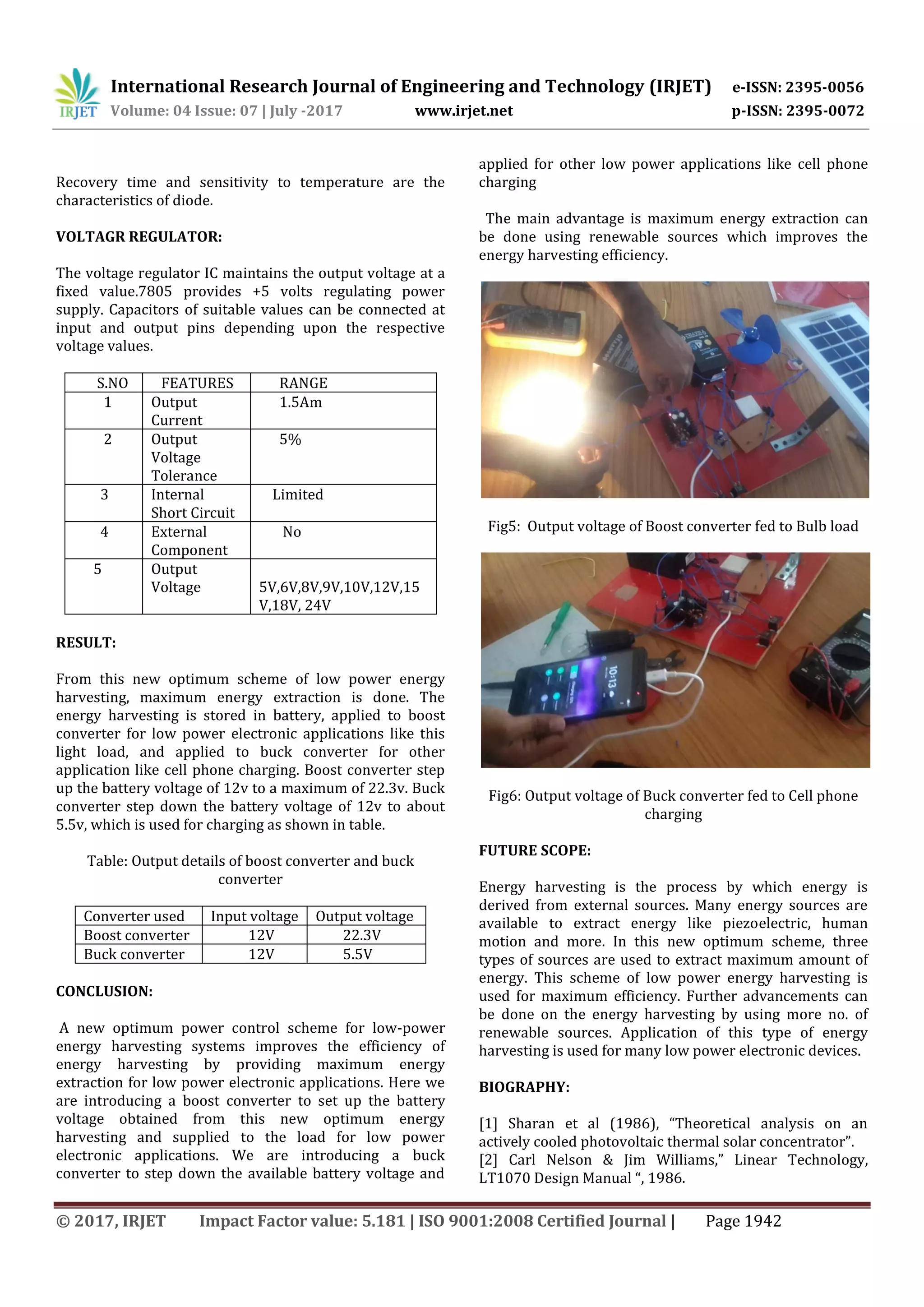 International Research Journal of Engineering and Technology (IRJET) e-ISSN: 2395-0056
Volume: 04 Issue: 07 | July -2017 www.irjet.net p-ISSN: 2395-0072
© 2017, IRJET Impact Factor value: 5.181 | ISO 9001:2008 Certified Journal | Page 1942
Recovery time and sensitivity to temperature are the
characteristics of diode.
VOLTAGR REGULATOR:
The voltage regulator IC maintains the output voltage at a
fixed value.7805 provides +5 volts regulating power
supply. Capacitors of suitable values can be connected at
input and output pins depending upon the respective
voltage values.
S.NO FEATURES RANGE
1 Output
Current
1.5Am
2 Output
Voltage
Tolerance
5%
3 Internal
Short Circuit
Limited
4 External
Component
No
5 Output
Voltage 5V,6V,8V,9V,10V,12V,15
V,18V, 24V
RESULT:
From this new optimum scheme of low power energy
harvesting, maximum energy extraction is done. The
energy harvesting is stored in battery, applied to boost
converter for low power electronic applications like this
light load, and applied to buck converter for other
application like cell phone charging. Boost converter step
up the battery voltage of 12v to a maximum of 22.3v. Buck
converter step down the battery voltage of 12v to about
5.5v, which is used for charging as shown in table.
Table: Output details of boost converter and buck
converter
Converter used Input voltage Output voltage
Boost converter 12V 22.3V
Buck converter 12V 5.5V
CONCLUSION:
A new optimum power control scheme for low-power
energy harvesting systems improves the efficiency of
energy harvesting by providing maximum energy
extraction for low power electronic applications. Here we
are introducing a boost converter to set up the battery
voltage obtained from this new optimum energy
harvesting and supplied to the load for low power
electronic applications. We are introducing a buck
converter to step down the available battery voltage and
applied for other low power applications like cell phone
charging
The main advantage is maximum energy extraction can
be done using renewable sources which improves the
energy harvesting efficiency.
Fig5: Output voltage of Boost converter fed to Bulb load
Fig6: Output voltage of Buck converter fed to Cell phone
charging
FUTURE SCOPE:
Energy harvesting is the process by which energy is
derived from external sources. Many energy sources are
available to extract energy like piezoelectric, human
motion and more. In this new optimum scheme, three
types of sources are used to extract maximum amount of
energy. This scheme of low power energy harvesting is
used for maximum efficiency. Further advancements can
be done on the energy harvesting by using more no. of
renewable sources. Application of this type of energy
harvesting is used for many low power electronic devices.
BIOGRAPHY:
[1] Sharan et al (1986), “Theoretical analysis on an
actively cooled photovoltaic thermal solar concentrator”.
[2] Carl Nelson & Jim Williams,” Linear Technology,
LT1070 Design Manual “, 1986.
 