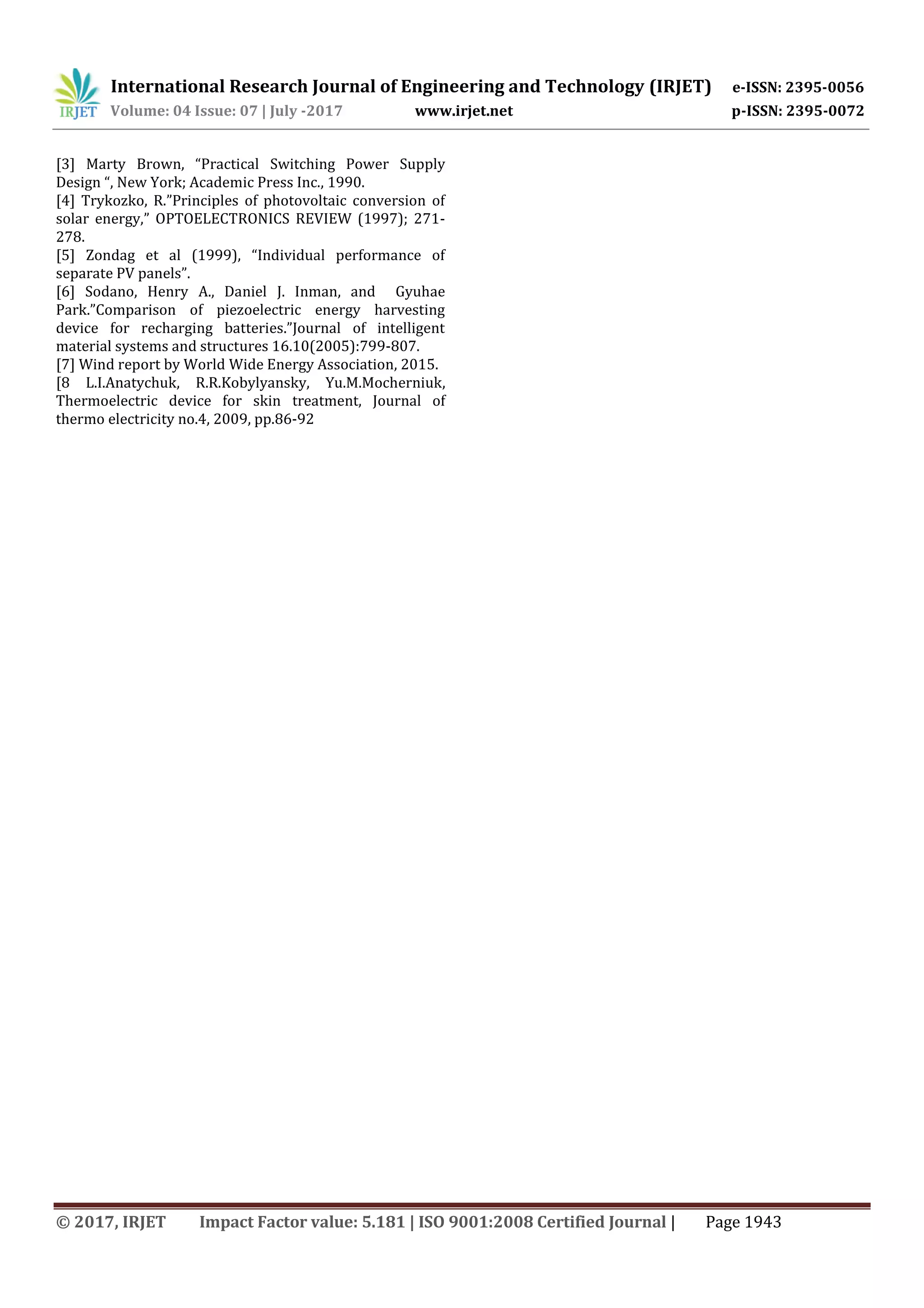 International Research Journal of Engineering and Technology (IRJET) e-ISSN: 2395-0056
Volume: 04 Issue: 07 | July -2017 www.irjet.net p-ISSN: 2395-0072
© 2017, IRJET Impact Factor value: 5.181 | ISO 9001:2008 Certified Journal | Page 1943
[3] Marty Brown, “Practical Switching Power Supply
Design “, New York; Academic Press Inc., 1990.
[4] Trykozko, R.”Principles of photovoltaic conversion of
solar energy,” OPTOELECTRONICS REVIEW (1997); 271-
278.
[5] Zondag et al (1999), “Individual performance of
separate PV panels”.
[6] Sodano, Henry A., Daniel J. Inman, and Gyuhae
Park.”Comparison of piezoelectric energy harvesting
device for recharging batteries.”Journal of intelligent
material systems and structures 16.10(2005):799-807.
[7] Wind report by World Wide Energy Association, 2015.
[8 L.I.Anatychuk, R.R.Kobylyansky, Yu.M.Mocherniuk,
Thermoelectric device for skin treatment, Journal of
thermo electricity no.4, 2009, pp.86-92
 