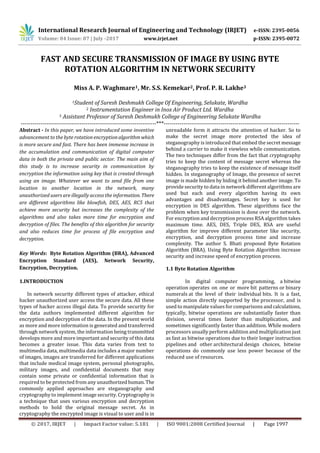 International Research Journal of Engineering and Technology (IRJET) e-ISSN: 2395-0056
Volume: 04 Issue: 07 | July -2017 www.irjet.net p-ISSN: 2395-0072
© 2017, IRJET | Impact Factor value: 5.181 | ISO 9001:2008 Certified Journal | Page 1997
FAST AND SECURE TRANSMISSION OF IMAGE BY USING BYTE
ROTATION ALGORITHM IN NETWORK SECURITY
Miss A. P. Waghmare1, Mr. S.S. Kemekar2, Prof. P. R. Lakhe3
1Student of Suresh Deshmukh College Of Engineering, Selukate, Wardha
2 Instrumentation Engineer in Inox Air Product Ltd. Wardha
3 Assistant Professor of Suresh Deshmukh College of Engineering Selukate Wardha
---------------------------------------------------------------------***---------------------------------------------------------------------
Abstract - In this paper, we have introduced some inventive
advancement to the byte rotation encryptionalgorithmwhich
is more secure and fast. There has been immense increase in
the accumulation and communication of digital computer
data in both the private and public sector. The main aim of
this study is to increase security in communication by
encryption the information using key that is created through
using an image. Whatever we want to send file from one
location to another location in the network, many
unauthorized users are illegally access the information. There
are different algorithms like blowfish, DES, AES, RC5 that
achieve more security but increases the complexity of the
algorithms and also takes more time for encryption and
decryption of files. The benefits of this algorithm for security
and also reduces time for process of file encryption and
decryption.
Key Words: Byte Rotation Algorithm (BRA), Advanced
Encryption Standard (AES), Network Security,
Encryption, Decryption.
1.INTRODUCTION
In network security different types of attacker, ethical
hacker unauthorized user access the secure data. All these
types of hacker access illegal data. To provide security for
the data authors implemented different algorithm for
encryption and decryption of the data. In the present world
as more and more information is generated and transferred
through network system, the information being transmitted
develops more and more important and security of this data
becomes a greater issue. This data varies from text to
multimedia data, multimedia data includes a major number
of images, images are transferred for different applications
that include medical image system, personal photographs,
military images, and confidential documents that may
contain some private or confidential information that is
required to be protected from any unauthorizedhuman.The
commonly applied approaches are steganography and
cryptography to implement image security. Cryptography is
a technique that uses various encryption and decryption
methods to hold the original message secret. As in
cryptography the encrypted image is visual to user and is in
unreadable form it attracts the attention of hacker. So to
make the secret image more protected the idea of
steganography is introduced that embed the secret message
behind a carrier to make it viewless while communication.
The two techniques differ from the fact that cryptography
tries to keep the content of message secret whereas the
steganography tries to keep the existence of message itself
hidden. In steganography of Image, the presence of secret
image is made hidden by hiding it behind another image. To
provide security to data in network different algorithms are
used but each and every algorithm having its own
advantages and disadvantages. Secret key is used for
encryption in DES algorithm. These algorithms face the
problem when key transmission is done over the network.
For encryption and decryption process RSA algorithm takes
maximum time. AES, DES, Triple DES, RSA are useful
algorithm for improve different parameter like security,
encryption, and decryption process time and increase
complexity. The author S. Bhati proposed Byte Rotation
Algorithm (BRA). Using Byte Rotation Algorithm increase
security and increase speed of encryption process.
1.1 Byte Rotation Algorithm
In digital computer programming, a bitwise
operation operates on one or more bit patterns or binary
numerals at the level of their individual bits. It is a fast,
simple action directly supported by the processor, and is
used to manipulate values for comparisons andcalculations,
typically, bitwise operations are substantially faster than
division, several times faster than multiplication, and
sometimes significantly faster than addition. While modern
processors usually perform addition and multiplication just
as fast as bitwise operations due to their longer instruction
pipelines and other architectural design choices, bitwise
operations do commonly use less power because of the
reduced use of resources.
 